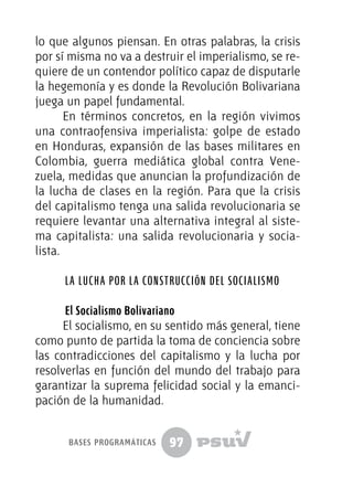 97
lo que algunos piensan. En otras palabras, la crisis
por sí misma no va a destruir el imperialismo, se re-
quiere de un contendor político capaz de disputarle
la hegemonía y es donde la Revolución Bolivariana
juega un papel fundamental.
En términos concretos, en la región vivimos
una contraofensiva imperialista: golpe de estado
en Honduras, expansión de las bases militares en
Colombia, guerra mediática global contra Vene-
zuela, medidas que anuncian la profundización de
la lucha de clases en la región. Para que la crisis
del capitalismo tenga una salida revolucionaria se
requiere levantar una alternativa integral al siste-
ma capitalista: una salida revolucionaria y socia-
lista.
La lucha por la construcción del socialismo
El Socialismo Bolivariano
El socialismo, en su sentido más general, tiene
como punto de partida la toma de conciencia sobre
las contradicciones del capitalismo y la lucha por
resolverlas en función del mundo del trabajo para
garantizar la suprema felicidad social y la emanci-
pación de la humanidad.
bases programáticas
 