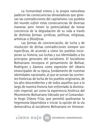 98 documentos fundamentales
La humanidad entera y la propia naturaleza
padecen las consecuencias devastadoras que gene-
ran las contradicciones del capitalismo. Los pueblos
del mundo sufren estas consecuencias de diversas
maneras pero tienen la potencialidad de tomar
conciencia de la degradación de su vida a través
de distintas formas: jurídicas, políticas, religiosas,
artísticas o filosóficas.
Las formas de concienciación, de lucha y de
resolución de dichas contradicciones siempre son
específicas, de acuerdo a cómo los pueblos incor-
poran su historia, sus luchas y sus identidades a los
principios generales del socialismo. El Socialismo
Bolivariano incorpora el pensamiento de Bolívar,
Rodríguez y Zamora como expresión del ideario
emancipador de su época, fundamento de nuestras
identidades nacionales, al que se suman las corrien-
tes históricas de lucha de los pueblos originarios, de
los afro-descendientes y de todos aquellos que a lo
largo de nuestra historia han enfrentado la domina-
ción imperial; así como la experiencia histórica del
Movimiento Bolivariano liderado por el Comandan-
te Hugo Chávez Frías, que permitió quebrantar la
hegemonía bipartidista e iniciar la opción de la vía
democrática al socialismo Bolivariano en Venezue-
 