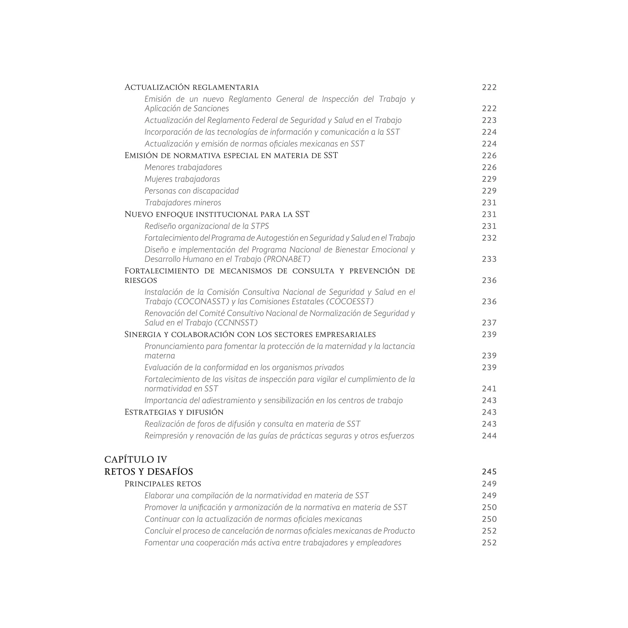 Actualización reglamentaria 222
Emisión de un nuevo Reglamento General de Inspección del Trabajo y
Aplicación de Sanciones 222
Actualización del Reglamento Federal de Seguridad y Salud en el Trabajo 223
Incorporación de las tecnologías de información y comunicación a la SST 224
Actualización y emisión de normas oficiales mexicanas en SST 224
Emisión de normativa especial en materia de SST 226
Menores trabajadores 226
Mujeres trabajadoras 229
Personas con discapacidad 229
Trabajadores mineros 231
Nuevo enfoque institucional para la SST 231
Rediseño organizacional de la STPS 231
Fortalecimiento del Programa de Autogestión en Seguridad y Salud en el Trabajo 232
Diseño e implementación del Programa Nacional de Bienestar Emocional y
Desarrollo Humano en el Trabajo (PRONABET) 233
Fortalecimiento de mecanismos de consulta y prevención de
riesgos 236
Instalación de la Comisión Consultiva Nacional de Seguridad y Salud en el
Trabajo (COCONASST) y las Comisiones Estatales (COCOESST) 236
Renovación del Comité Consultivo Nacional de Normalización de Seguridad y
Salud en el Trabajo (CCNNSST) 237
Sinergia y colaboración con los sectores empresariales 239
Pronunciamiento para fomentar la protección de la maternidad y la lactancia
materna 239
Evaluación de la conformidad en los organismos privados 239
Fortalecimiento de las visitas de inspección para vigilar el cumplimiento de la
normatividad en SST 241
Importancia del adiestramiento y sensibilización en los centros de trabajo 243
Estrategias y difusión 243
Realización de foros de difusión y consulta en materia de SST 243
Reimpresión y renovación de las guías de prácticas seguras y otros esfuerzos 244
CAPÍTULO IV
RETOS Y DESAFÍOS 245
Principales retos 249
Elaborar una compilación de la normatividad en materia de SST 249
Promover la unificación y armonización de la normativa en materia de SST 250
Continuar con la actualización de normas oficiales mexicanas 250
Concluir el proceso de cancelación de normas oficiales mexicanas de Producto 252
Fomentar una cooperación más activa entre trabajadores y empleadores 252
 