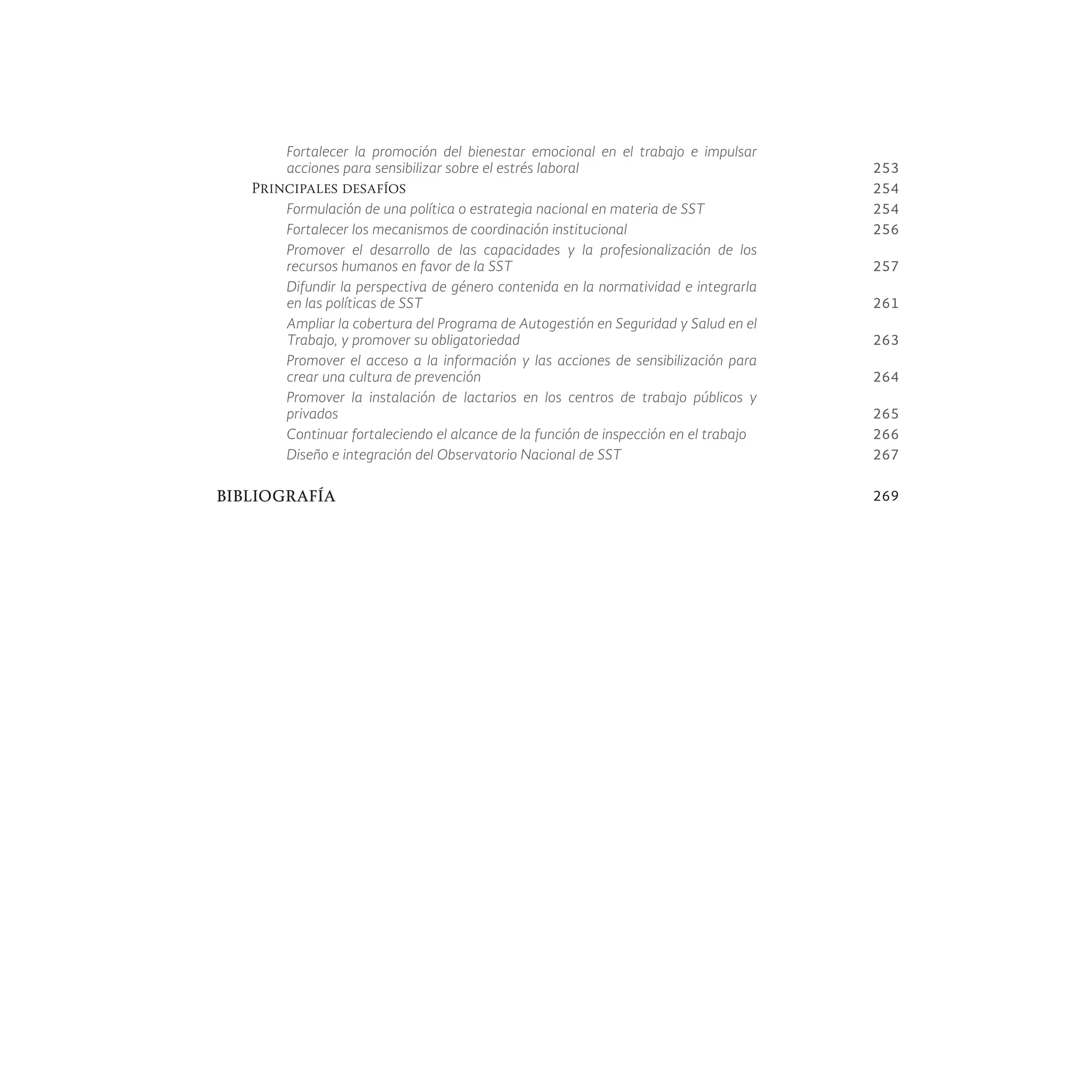 Fortalecer la promoción del bienestar emocional en el trabajo e impulsar
acciones para sensibilizar sobre el estrés laboral 253
Principales desafíos 254
Formulación de una política o estrategia nacional en materia de SST 254
Fortalecer los mecanismos de coordinación institucional 256
Promover el desarrollo de las capacidades y la profesionalización de los
recursos humanos en favor de la SST 257
Difundir la perspectiva de género contenida en la normatividad e integrarla
en las políticas de SST 261
Ampliar la cobertura del Programa de Autogestión en Seguridad y Salud en el
Trabajo, y promover su obligatoriedad 263
Promover el acceso a la información y las acciones de sensibilización para
crear una cultura de prevención 264
Promover la instalación de lactarios en los centros de trabajo públicos y
privados 265
Continuar fortaleciendo el alcance de la función de inspección en el trabajo 266
Diseño e integración del Observatorio Nacional de SST 267
BIBLIOGRAFÍA 269
 