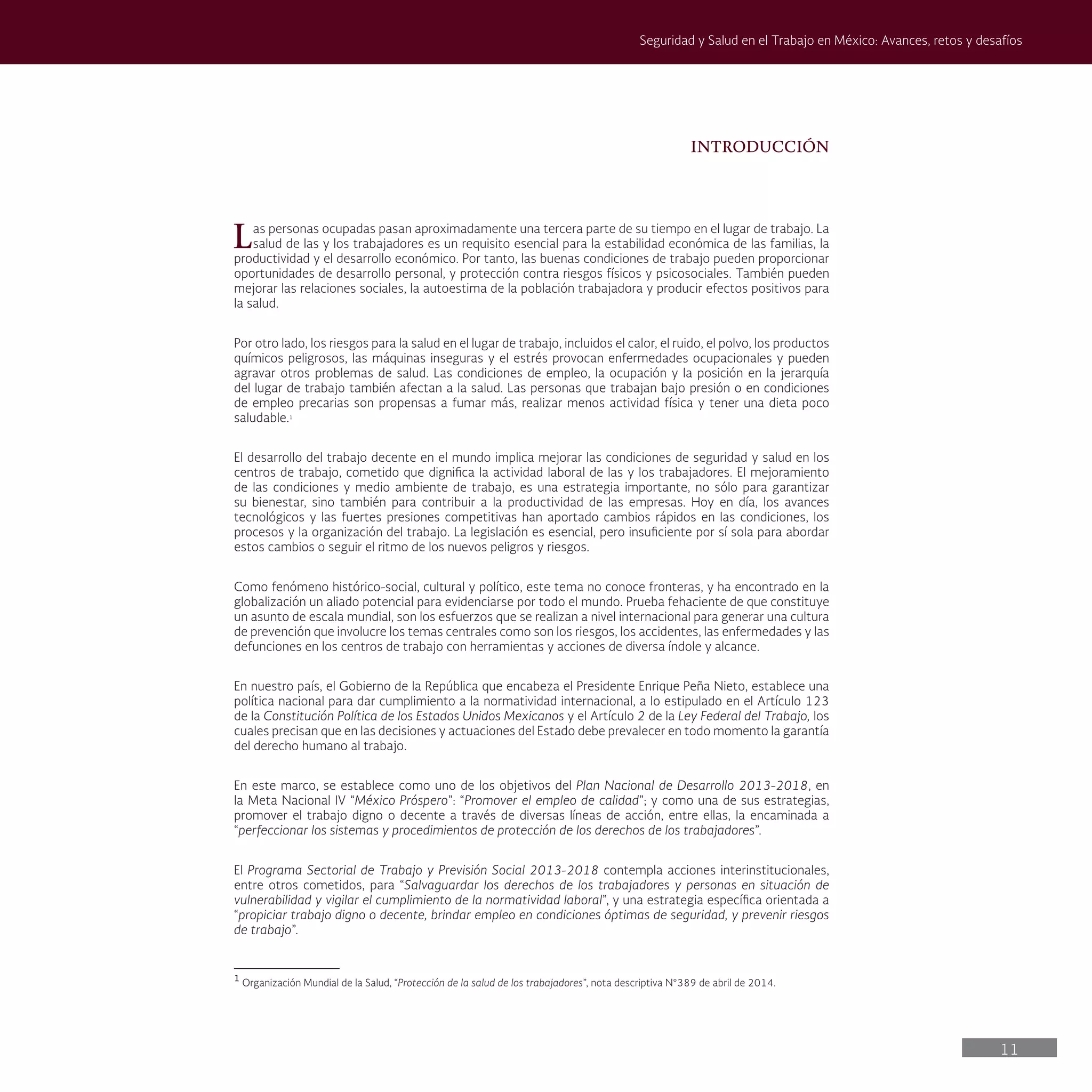 11
Seguridad y Salud en el Trabajo en México: Avances, retos y desafíos
INTRODUCCIÓN
Las personas ocupadas pasan aproximadamente una tercera parte de su tiempo en el lugar de trabajo. La
salud de las y los trabajadores es un requisito esencial para la estabilidad económica de las familias, la
productividad y el desarrollo económico. Por tanto, las buenas condiciones de trabajo pueden proporcionar
oportunidades de desarrollo personal, y protección contra riesgos físicos y psicosociales. También pueden
mejorar las relaciones sociales, la autoestima de la población trabajadora y producir efectos positivos para
la salud.
Por otro lado, los riesgos para la salud en el lugar de trabajo, incluidos el calor, el ruido, el polvo, los productos
químicos peligrosos, las máquinas inseguras y el estrés provocan enfermedades ocupacionales y pueden
agravar otros problemas de salud. Las condiciones de empleo, la ocupación y la posición en la jerarquía
del lugar de trabajo también afectan a la salud. Las personas que trabajan bajo presión o en condiciones
de empleo precarias son propensas a fumar más, realizar menos actividad física y tener una dieta poco
saludable.1
El desarrollo del trabajo decente en el mundo implica mejorar las condiciones de seguridad y salud en los
centros de trabajo, cometido que dignifica la actividad laboral de las y los trabajadores. El mejoramiento
de las condiciones y medio ambiente de trabajo, es una estrategia importante, no sólo para garantizar
su bienestar, sino también para contribuir a la productividad de las empresas. Hoy en día, los avances
tecnológicos y las fuertes presiones competitivas han aportado cambios rápidos en las condiciones, los
procesos y la organización del trabajo. La legislación es esencial, pero insuficiente por sí sola para abordar
estos cambios o seguir el ritmo de los nuevos peligros y riesgos.
Como fenómeno histórico-social, cultural y político, este tema no conoce fronteras, y ha encontrado en la
globalización un aliado potencial para evidenciarse por todo el mundo. Prueba fehaciente de que constituye
un asunto de escala mundial, son los esfuerzos que se realizan a nivel internacional para generar una cultura
de prevención que involucre los temas centrales como son los riesgos, los accidentes, las enfermedades y las
defunciones en los centros de trabajo con herramientas y acciones de diversa índole y alcance.
En nuestro país, el Gobierno de la República que encabeza el Presidente Enrique Peña Nieto, establece una
política nacional para dar cumplimiento a la normatividad internacional, a lo estipulado en el Artículo 123
de la Constitución Política de los Estados Unidos Mexicanos y el Artículo 2 de la Ley Federal del Trabajo, los
cuales precisan que en las decisiones y actuaciones del Estado debe prevalecer en todo momento la garantía
del derecho humano al trabajo.
En este marco, se establece como uno de los objetivos del Plan Nacional de Desarrollo 2013-2018, en
la Meta Nacional IV “México Próspero”: “Promover el empleo de calidad”; y como una de sus estrategias,
promover el trabajo digno o decente a través de diversas líneas de acción, entre ellas, la encaminada a
“perfeccionar los sistemas y procedimientos de protección de los derechos de los trabajadores”.
El Programa Sectorial de Trabajo y Previsión Social 2013-2018 contempla acciones interinstitucionales,
entre otros cometidos, para “Salvaguardar los derechos de los trabajadores y personas en situación de
vulnerabilidad y vigilar el cumplimiento de la normatividad laboral”, y una estrategia específica orientada a
“propiciar trabajo digno o decente, brindar empleo en condiciones óptimas de seguridad, y prevenir riesgos
de trabajo”.
1
Organización Mundial de la Salud, “Protección de la salud de los trabajadores”, nota descriptiva N°389 de abril de 2014.
 
