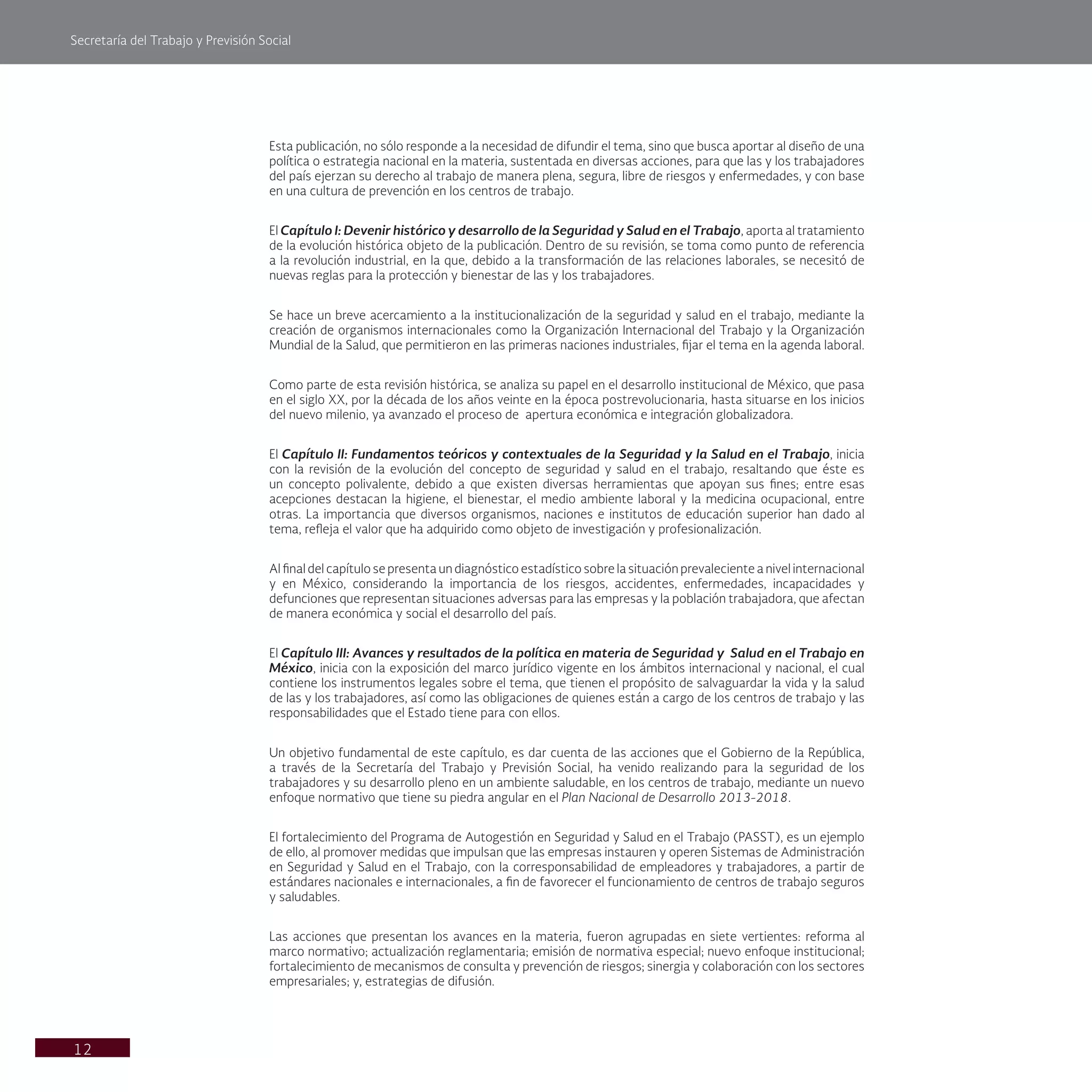 Secretaría del Trabajo y Previsión Social
12
Esta publicación, no sólo responde a la necesidad de difundir el tema, sino que busca aportar al diseño de una
política o estrategia nacional en la materia, sustentada en diversas acciones, para que las y los trabajadores
del país ejerzan su derecho al trabajo de manera plena, segura, libre de riesgos y enfermedades, y con base
en una cultura de prevención en los centros de trabajo.
El Capítulo I: Devenir histórico y desarrollo de la Seguridad y Salud en el Trabajo, aporta al tratamiento
de la evolución histórica objeto de la publicación. Dentro de su revisión, se toma como punto de referencia
a la revolución industrial, en la que, debido a la transformación de las relaciones laborales, se necesitó de
nuevas reglas para la protección y bienestar de las y los trabajadores.
Se hace un breve acercamiento a la institucionalización de la seguridad y salud en el trabajo, mediante la
creación de organismos internacionales como la Organización Internacional del Trabajo y la Organización
Mundial de la Salud, que permitieron en las primeras naciones industriales, fijar el tema en la agenda laboral.
Como parte de esta revisión histórica, se analiza su papel en el desarrollo institucional de México, que pasa
en el siglo XX, por la década de los años veinte en la época postrevolucionaria, hasta situarse en los inicios
del nuevo milenio, ya avanzado el proceso de apertura económica e integración globalizadora.
El Capítulo II: Fundamentos teóricos y contextuales de la Seguridad y la Salud en el Trabajo, inicia
con la revisión de la evolución del concepto de seguridad y salud en el trabajo, resaltando que éste es
un concepto polivalente, debido a que existen diversas herramientas que apoyan sus fines; entre esas
acepciones destacan la higiene, el bienestar, el medio ambiente laboral y la medicina ocupacional, entre
otras. La importancia que diversos organismos, naciones e institutos de educación superior han dado al
tema, refleja el valor que ha adquirido como objeto de investigación y profesionalización.
Al final del capítulo se presenta un diagnóstico estadístico sobre la situación prevaleciente a nivel internacional
y en México, considerando la importancia de los riesgos, accidentes, enfermedades, incapacidades y
defunciones que representan situaciones adversas para las empresas y la población trabajadora, que afectan
de manera económica y social el desarrollo del país.
El Capítulo III: Avances y resultados de la política en materia de Seguridad y Salud en el Trabajo en
México, inicia con la exposición del marco jurídico vigente en los ámbitos internacional y nacional, el cual
contiene los instrumentos legales sobre el tema, que tienen el propósito de salvaguardar la vida y la salud
de las y los trabajadores, así como las obligaciones de quienes están a cargo de los centros de trabajo y las
responsabilidades que el Estado tiene para con ellos.
Un objetivo fundamental de este capítulo, es dar cuenta de las acciones que el Gobierno de la República,
a través de la Secretaría del Trabajo y Previsión Social, ha venido realizando para la seguridad de los
trabajadores y su desarrollo pleno en un ambiente saludable, en los centros de trabajo, mediante un nuevo
enfoque normativo que tiene su piedra angular en el Plan Nacional de Desarrollo 2013-2018.
El fortalecimiento del Programa de Autogestión en Seguridad y Salud en el Trabajo (PASST), es un ejemplo
de ello, al promover medidas que impulsan que las empresas instauren y operen Sistemas de Administración
en Seguridad y Salud en el Trabajo, con la corresponsabilidad de empleadores y trabajadores, a partir de
estándares nacionales e internacionales, a fin de favorecer el funcionamiento de centros de trabajo seguros
y saludables.
Las acciones que presentan los avances en la materia, fueron agrupadas en siete vertientes: reforma al
marco normativo; actualización reglamentaria; emisión de normativa especial; nuevo enfoque institucional;
fortalecimiento de mecanismos de consulta y prevención de riesgos; sinergia y colaboración con los sectores
empresariales; y, estrategias de difusión.
 