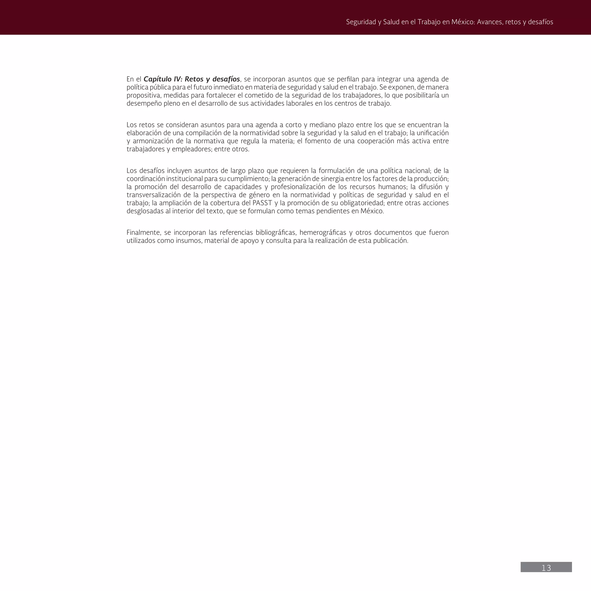 13
Seguridad y Salud en el Trabajo en México: Avances, retos y desafíos
En el Capítulo IV: Retos y desafíos, se incorporan asuntos que se perfilan para integrar una agenda de
política pública para el futuro inmediato en materia de seguridad y salud en el trabajo. Se exponen, de manera
propositiva, medidas para fortalecer el cometido de la seguridad de los trabajadores, lo que posibilitaría un
desempeño pleno en el desarrollo de sus actividades laborales en los centros de trabajo.
Los retos se consideran asuntos para una agenda a corto y mediano plazo entre los que se encuentran la
elaboración de una compilación de la normatividad sobre la seguridad y la salud en el trabajo; la unificación
y armonización de la normativa que regula la materia; el fomento de una cooperación más activa entre
trabajadores y empleadores; entre otros.
Los desafíos incluyen asuntos de largo plazo que requieren la formulación de una política nacional; de la
coordinación institucional para su cumplimiento; la generación de sinergia entre los factores de la producción;
la promoción del desarrollo de capacidades y profesionalización de los recursos humanos; la difusión y
transversalización de la perspectiva de género en la normatividad y políticas de seguridad y salud en el
trabajo; la ampliación de la cobertura del PASST y la promoción de su obligatoriedad; entre otras acciones
desglosadas al interior del texto, que se formulan como temas pendientes en México.
Finalmente, se incorporan las referencias bibliográficas, hemerográficas y otros documentos que fueron
utilizados como insumos, material de apoyo y consulta para la realización de esta publicación.
 
