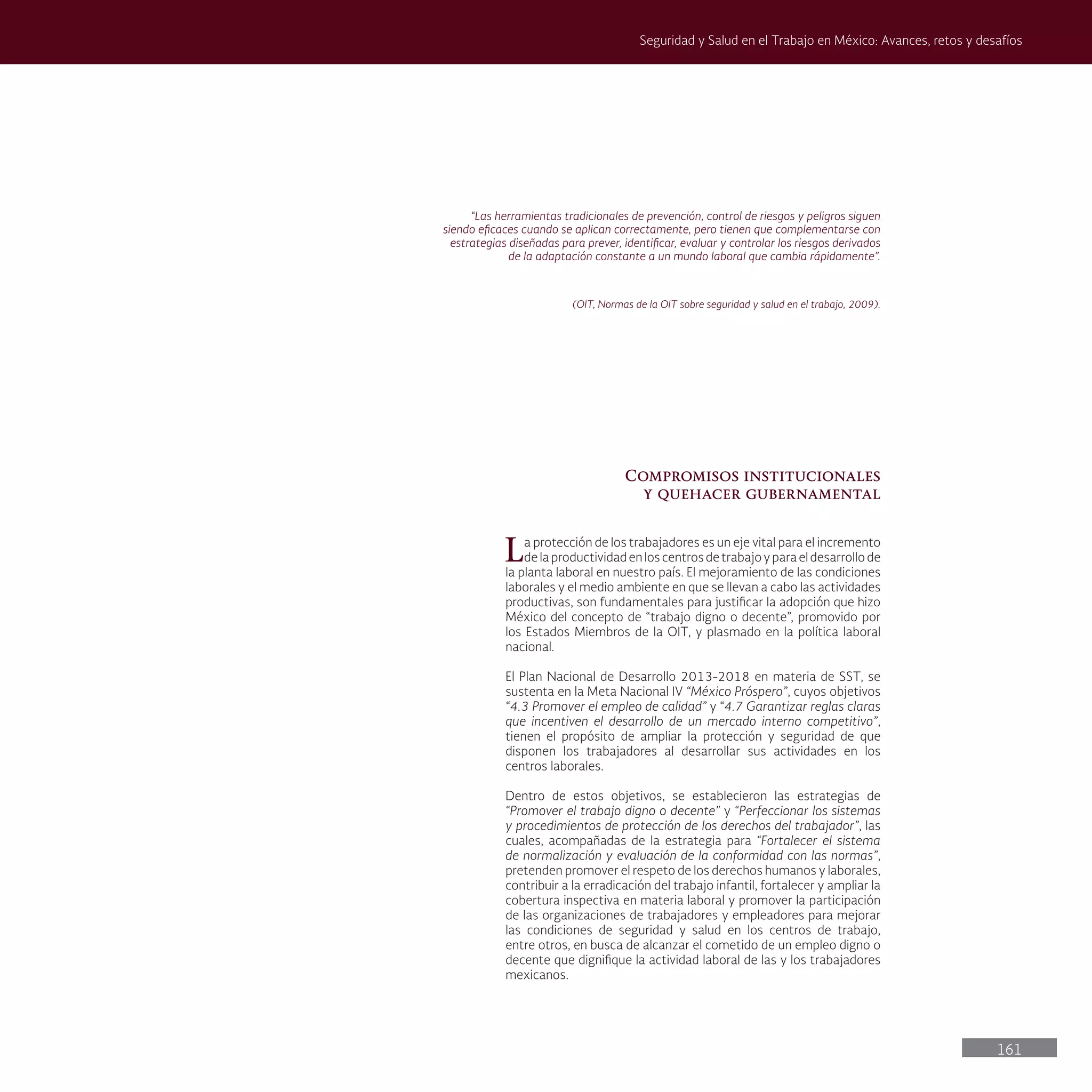 161
Seguridad y Salud en el Trabajo en México: Avances, retos y desafíos
“Las herramientas tradicionales de prevención, control de riesgos y peligros siguen
siendo eficaces cuando se aplican correctamente, pero tienen que complementarse con
estrategias diseñadas para prever, identificar, evaluar y controlar los riesgos derivados
de la adaptación constante a un mundo laboral que cambia rápidamente”.
(OIT, Normas de la OIT sobre seguridad y salud en el trabajo, 2009).
Compromisos institucionales
y quehacer gubernamental
La protección de los trabajadores es un eje vital para el incremento
de la productividad en los centros de trabajo y para el desarrollo de
la planta laboral en nuestro país. El mejoramiento de las condiciones
laborales y el medio ambiente en que se llevan a cabo las actividades
productivas, son fundamentales para justificar la adopción que hizo
México del concepto de “trabajo digno o decente”, promovido por
los Estados Miembros de la OIT, y plasmado en la política laboral
nacional.
El Plan Nacional de Desarrollo 2013-2018 en materia de SST, se
sustenta en la Meta Nacional IV “México Próspero”, cuyos objetivos
“4.3 Promover el empleo de calidad” y “4.7 Garantizar reglas claras
que incentiven el desarrollo de un mercado interno competitivo”,
tienen el propósito de ampliar la protección y seguridad de que
disponen los trabajadores al desarrollar sus actividades en los
centros laborales.
Dentro de estos objetivos, se establecieron las estrategias de
“Promover el trabajo digno o decente” y “Perfeccionar los sistemas
y procedimientos de protección de los derechos del trabajador”, las
cuales, acompañadas de la estrategia para “Fortalecer el sistema
de normalización y evaluación de la conformidad con las normas”,
pretenden promover el respeto de los derechos humanos y laborales,
contribuir a la erradicación del trabajo infantil, fortalecer y ampliar la
cobertura inspectiva en materia laboral y promover la participación
de las organizaciones de trabajadores y empleadores para mejorar
las condiciones de seguridad y salud en los centros de trabajo,
entre otros, en busca de alcanzar el cometido de un empleo digno o
decente que dignifique la actividad laboral de las y los trabajadores
mexicanos.
 