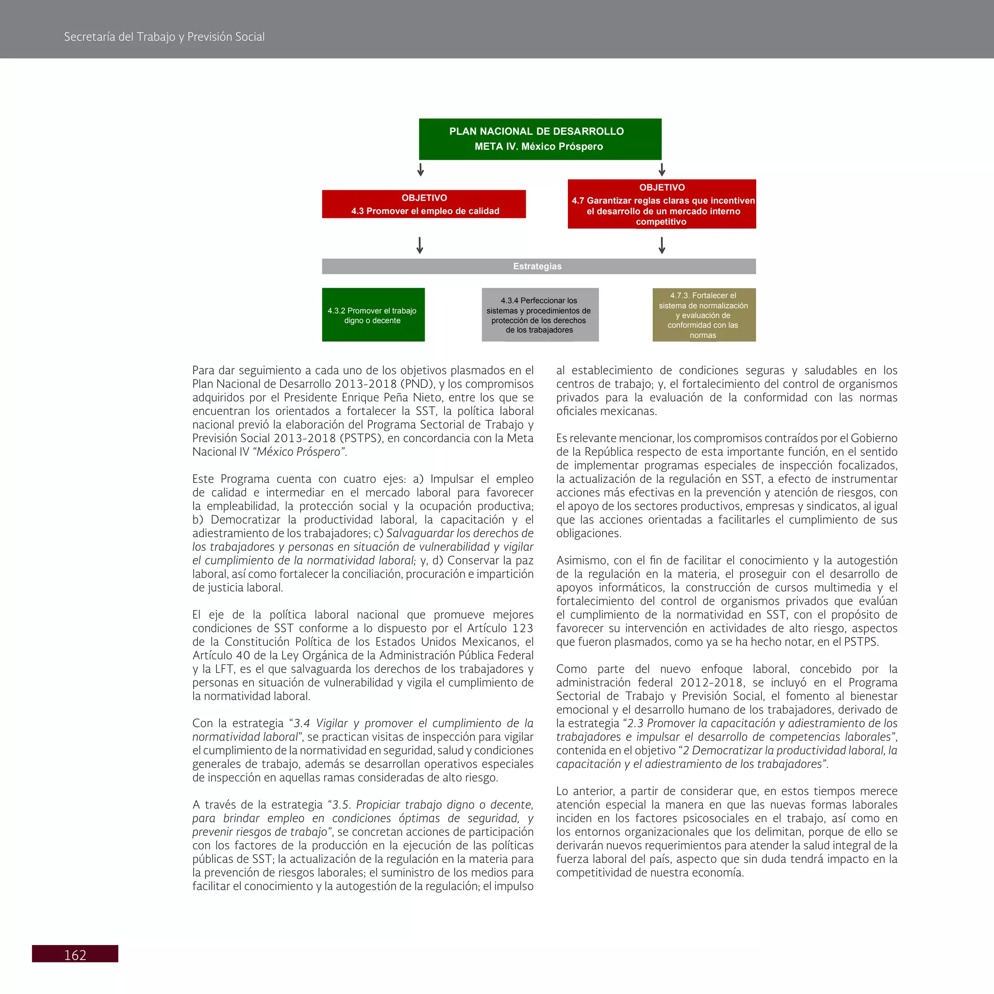 Secretaría del Trabajo y Previsión Social
162
Para dar seguimiento a cada uno de los objetivos plasmados en el
Plan Nacional de Desarrollo 2013-2018 (PND), y los compromisos
adquiridos por el Presidente Enrique Peña Nieto, entre los que se
encuentran los orientados a fortalecer la SST, la política laboral
nacional previó la elaboración del Programa Sectorial de Trabajo y
Previsión Social 2013-2018 (PSTPS), en concordancia con la Meta
Nacional IV “México Próspero”.
Este Programa cuenta con cuatro ejes: a) Impulsar el empleo
de calidad e intermediar en el mercado laboral para favorecer
la empleabilidad, la protección social y la ocupación productiva;
b) Democratizar la productividad laboral, la capacitación y el
adiestramiento de los trabajadores; c) Salvaguardar los derechos de
los trabajadores y personas en situación de vulnerabilidad y vigilar
el cumplimiento de la normatividad laboral; y, d) Conservar la paz
laboral, así como fortalecer la conciliación, procuración e impartición
de justicia laboral.
El eje de la política laboral nacional que promueve mejores
condiciones de SST conforme a lo dispuesto por el Artículo 123
de la Constitución Política de los Estados Unidos Mexicanos, el
Artículo 40 de la Ley Orgánica de la Administración Pública Federal
y la LFT, es el que salvaguarda los derechos de los trabajadores y
personas en situación de vulnerabilidad y vigila el cumplimiento de
la normatividad laboral.
Con la estrategia “3.4 Vigilar y promover el cumplimiento de la
normatividad laboral”, se practican visitas de inspección para vigilar
el cumplimiento de la normatividad en seguridad, salud y condiciones
generales de trabajo, además se desarrollan operativos especiales
de inspección en aquellas ramas consideradas de alto riesgo.
A través de la estrategia “3.5. Propiciar trabajo digno o decente,
para brindar empleo en condiciones óptimas de seguridad, y
prevenir riesgos de trabajo”, se concretan acciones de participación
con los factores de la producción en la ejecución de las políticas
públicas de SST; la actualización de la regulación en la materia para
la prevención de riesgos laborales; el suministro de los medios para
facilitar el conocimiento y la autogestión de la regulación; el impulso
al establecimiento de condiciones seguras y saludables en los
centros de trabajo; y, el fortalecimiento del control de organismos
privados para la evaluación de la conformidad con las normas
oficiales mexicanas.
Es relevante mencionar, los compromisos contraídos por el Gobierno
de la República respecto de esta importante función, en el sentido
de implementar programas especiales de inspección focalizados,
la actualización de la regulación en SST, a efecto de instrumentar
acciones más efectivas en la prevención y atención de riesgos, con
el apoyo de los sectores productivos, empresas y sindicatos, al igual
que las acciones orientadas a facilitarles el cumplimiento de sus
obligaciones.
Asimismo, con el fin de facilitar el conocimiento y la autogestión
de la regulación en la materia, el proseguir con el desarrollo de
apoyos informáticos, la construcción de cursos multimedia y el
fortalecimiento del control de organismos privados que evalúan
el cumplimiento de la normatividad en SST, con el propósito de
favorecer su intervención en actividades de alto riesgo, aspectos
que fueron plasmados, como ya se ha hecho notar, en el PSTPS.
Como parte del nuevo enfoque laboral, concebido por la
administración federal 2012-2018, se incluyó en el Programa
Sectorial de Trabajo y Previsión Social, el fomento al bienestar
emocional y el desarrollo humano de los trabajadores, derivado de
la estrategia “2.3 Promover la capacitación y adiestramiento de los
trabajadores e impulsar el desarrollo de competencias laborales”,
contenida en el objetivo “2 Democratizar la productividad laboral, la
capacitación y el adiestramiento de los trabajadores”.
Lo anterior, a partir de considerar que, en estos tiempos merece
atención especial la manera en que las nuevas formas laborales
inciden en los factores psicosociales en el trabajo, así como en
los entornos organizacionales que los delimitan, porque de ello se
derivarán nuevos requerimientos para atender la salud integral de la
fuerza laboral del país, aspecto que sin duda tendrá impacto en la
competitividad de nuestra economía.
PLAN NACIONAL DE DESARROLLO
META IV. México Próspero
Estrategias
OBJETIVO
4.3 Promover el empleo de calidad
4.7.3. Fortalecer el
sistema de normalización
y evaluación de
conformidad con las
normas
4.3.2 Promover el trabajo
digno o decente
4.3.4 Perfeccionar los
sistemas y procedimientos de
protección de los derechos
de los trabajadores
OBJETIVO
4.7 Garantizar reglas claras que incentiven
el desarrollo de un mercado interno
competitivo
 