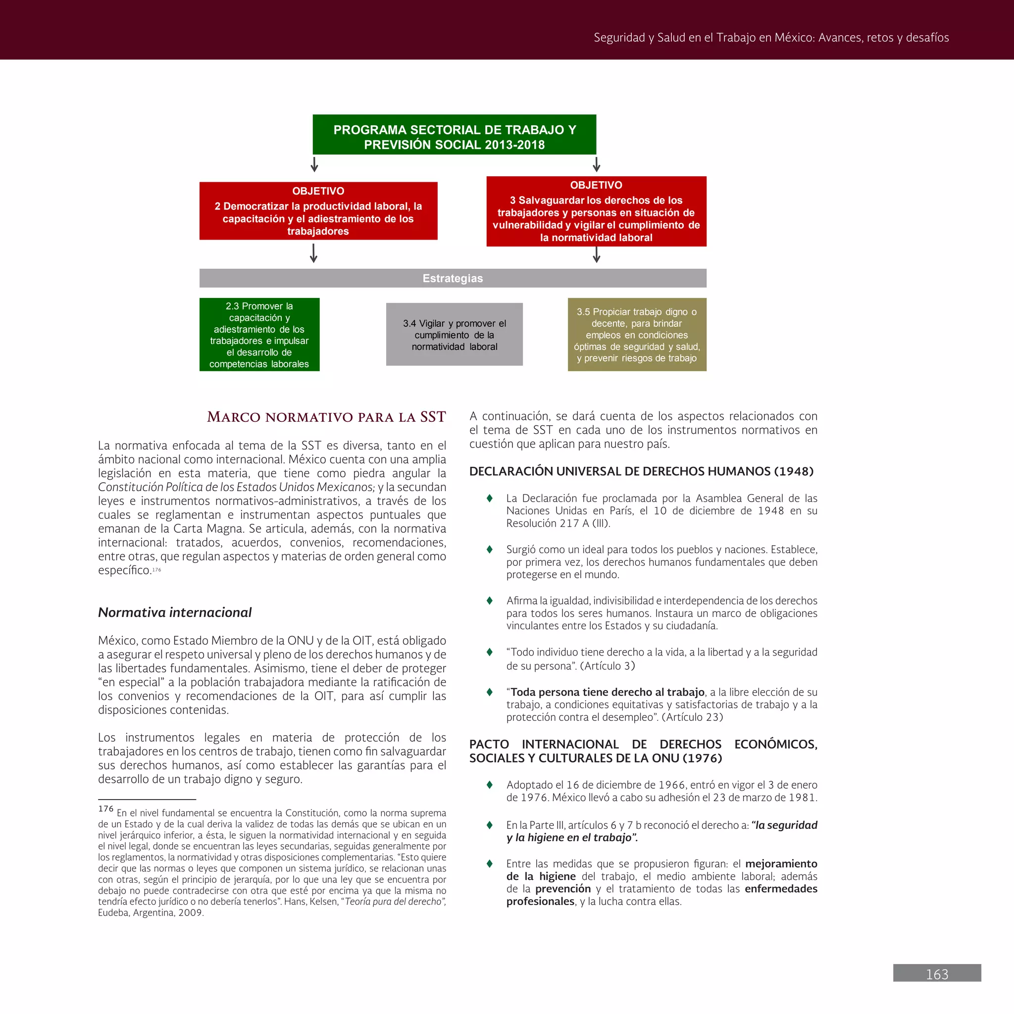 163
Seguridad y Salud en el Trabajo en México: Avances, retos y desafíos
Marco normativo para la SST
La normativa enfocada al tema de la SST es diversa, tanto en el
ámbito nacional como internacional. México cuenta con una amplia
legislación en esta materia, que tiene como piedra angular la
Constitución Política de los Estados Unidos Mexicanos; y la secundan
leyes e instrumentos normativos-administrativos, a través de los
cuales se reglamentan e instrumentan aspectos puntuales que
emanan de la Carta Magna. Se articula, además, con la normativa
internacional: tratados, acuerdos, convenios, recomendaciones,
entre otras, que regulan aspectos y materias de orden general como
específico.176
Normativa internacional
México, como Estado Miembro de la ONU y de la OIT, está obligado
a asegurar el respeto universal y pleno de los derechos humanos y de
las libertades fundamentales. Asimismo, tiene el deber de proteger
“en especial” a la población trabajadora mediante la ratificación de
los convenios y recomendaciones de la OIT, para así cumplir las
disposiciones contenidas.
Los instrumentos legales en materia de protección de los
trabajadores en los centros de trabajo, tienen como fin salvaguardar
sus derechos humanos, así como establecer las garantías para el
desarrollo de un trabajo digno y seguro.
176
En el nivel fundamental se encuentra la Constitución, como la norma suprema
de un Estado y de la cual deriva la validez de todas las demás que se ubican en un
nivel jerárquico inferior, a ésta, le siguen la normatividad internacional y en seguida
el nivel legal, donde se encuentran las leyes secundarias, seguidas generalmente por
los reglamentos, la normatividad y otras disposiciones complementarias. “Esto quiere
decir que las normas o leyes que componen un sistema jurídico, se relacionan unas
con otras, según el principio de jerarquía, por lo que una ley que se encuentra por
debajo no puede contradecirse con otra que esté por encima ya que la misma no
tendría efecto jurídico o no debería tenerlos”. Hans, Kelsen, “Teoría pura del derecho”,
Eudeba, Argentina, 2009.
A continuación, se dará cuenta de los aspectos relacionados con
el tema de SST en cada uno de los instrumentos normativos en
cuestión que aplican para nuestro país.
DECLARACIÓN UNIVERSAL DE DERECHOS HUMANOS (1948)
t
t La Declaración fue proclamada por la Asamblea General de las
Naciones Unidas en París, el 10 de diciembre de 1948 en su
Resolución 217 A (III).
t
t Surgió como un ideal para todos los pueblos y naciones. Establece,
por primera vez, los derechos humanos fundamentales que deben
protegerse en el mundo.
t
t Afirma la igualdad, indivisibilidad e interdependencia de los derechos
para todos los seres humanos. Instaura un marco de obligaciones
vinculantes entre los Estados y su ciudadanía.
t
t “Todo individuo tiene derecho a la vida, a la libertad y a la seguridad
de su persona”. (Artículo 3)
t
t “Toda persona tiene derecho al trabajo, a la libre elección de su
trabajo, a condiciones equitativas y satisfactorias de trabajo y a la
protección contra el desempleo”. (Artículo 23)
PACTO INTERNACIONAL DE DERECHOS ECONÓMICOS,
SOCIALES Y CULTURALES DE LA ONU (1976)
t
t Adoptado el 16 de diciembre de 1966, entró en vigor el 3 de enero
de 1976. México llevó a cabo su adhesión el 23 de marzo de 1981.
t
t En la Parte III, artículos 6 y 7 b reconoció el derecho a: “la seguridad
y la higiene en el trabajo”.
t
t Entre las medidas que se propusieron figuran: el mejoramiento
de la higiene del trabajo, el medio ambiente laboral; además
de la prevención y el tratamiento de todas las enfermedades
profesionales, y la lucha contra ellas.
PROGRAMA SECTORIAL DE TRABAJO Y
PREVISIÓN SOCIAL 2013-2018
Estrategias
OBJETIVO
2 Democratizar la productividad laboral, la
capacitación y el adiestramiento de los
trabajadores
3.5 Propiciar trabajo digno o
decente, para brindar
empleos en condiciones
óptimas de seguridad y salud,
y prevenir riesgos de trabajo
2.3 Promover la
capacitación y
adiestramiento de los
trabajadores e impulsar
el desarrollo de
competencias laborales
3.4 Vigilar y promover el
cumplimiento de la
normatividad laboral
OBJETIVO
3 Salvaguardar los derechos de los
trabajadores y personas en situación de
vulnerabilidad y vigilar el cumplimiento de
la normatividad laboral
 