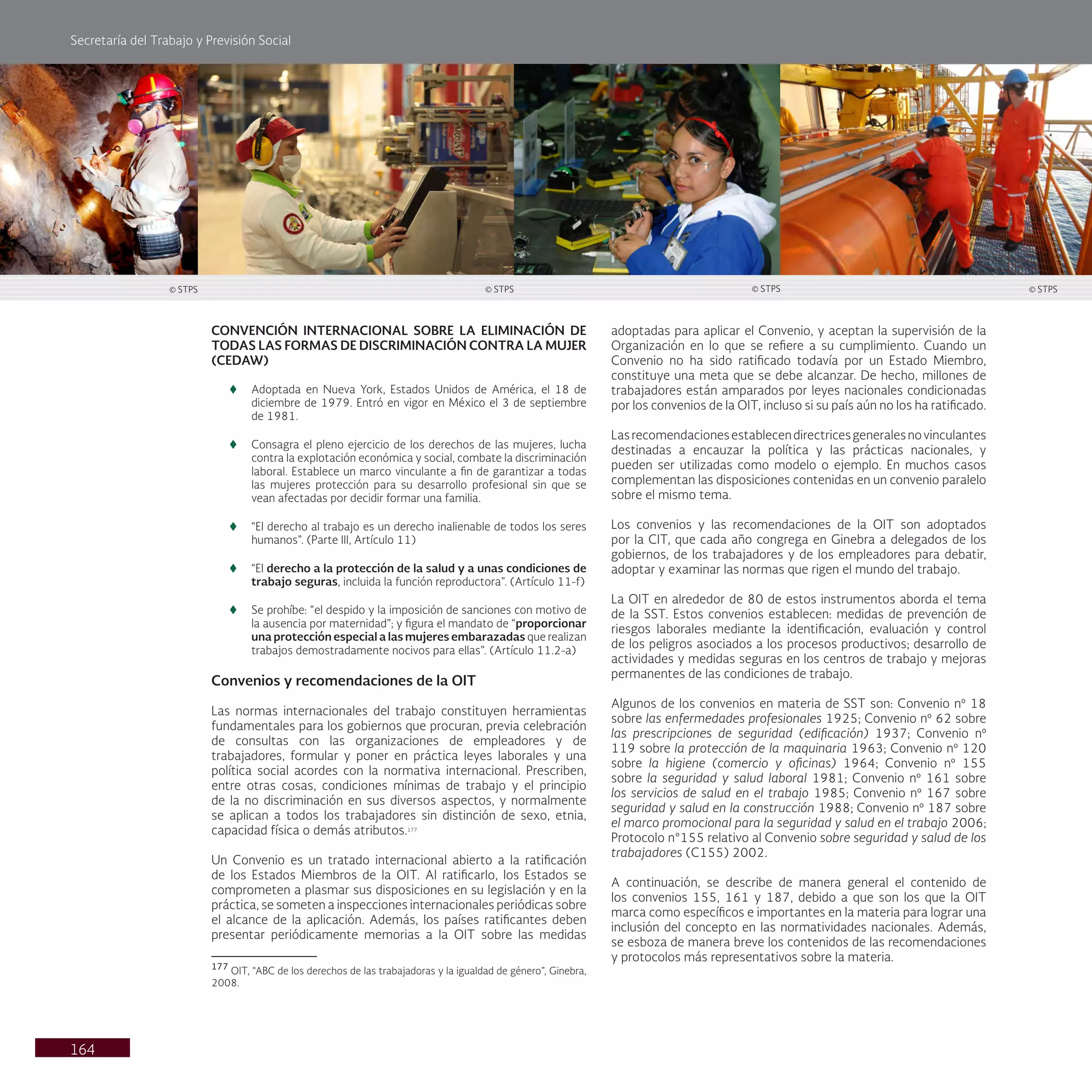Secretaría del Trabajo y Previsión Social
164
CONVENCIÓN INTERNACIONAL SOBRE LA ELIMINACIÓN DE
TODAS LAS FORMAS DE DISCRIMINACIÓN CONTRA LA MUJER
(CEDAW)
t
t Adoptada en Nueva York, Estados Unidos de América, el 18 de
diciembre de 1979. Entró en vigor en México el 3 de septiembre
de 1981.
t
t Consagra el pleno ejercicio de los derechos de las mujeres, lucha
contra la explotación económica y social, combate la discriminación
laboral. Establece un marco vinculante a fin de garantizar a todas
las mujeres protección para su desarrollo profesional sin que se
vean afectadas por decidir formar una familia.
t
t “El derecho al trabajo es un derecho inalienable de todos los seres
humanos”. (Parte III, Artículo 11)
t
t “El derecho a la protección de la salud y a unas condiciones de
trabajo seguras, incluida la función reproductora”. (Artículo 11-f)
t
t Se prohíbe: “el despido y la imposición de sanciones con motivo de
la ausencia por maternidad”; y figura el mandato de “proporcionar
una protección especial a las mujeres embarazadas que realizan
trabajos demostradamente nocivos para ellas”. (Artículo 11.2-a)
Convenios y recomendaciones de la OIT
Las normas internacionales del trabajo constituyen herramientas
fundamentales para los gobiernos que procuran, previa celebración
de consultas con las organizaciones de empleadores y de
trabajadores, formular y poner en práctica leyes laborales y una
política social acordes con la normativa internacional. Prescriben,
entre otras cosas, condiciones mínimas de trabajo y el principio
de la no discriminación en sus diversos aspectos, y normalmente
se aplican a todos los trabajadores sin distinción de sexo, etnia,
capacidad física o demás atributos.177
Un Convenio es un tratado internacional abierto a la ratificación
de los Estados Miembros de la OIT. Al ratificarlo, los Estados se
comprometen a plasmar sus disposiciones en su legislación y en la
práctica, se someten a inspecciones internacionales periódicas sobre
el alcance de la aplicación. Además, los países ratificantes deben
presentar periódicamente memorias a la OIT sobre las medidas
177
OIT, “ABC de los derechos de las trabajadoras y la igualdad de género”, Ginebra,
2008.
adoptadas para aplicar el Convenio, y aceptan la supervisión de la
Organización en lo que se refiere a su cumplimiento. Cuando un
Convenio no ha sido ratificado todavía por un Estado Miembro,
constituye una meta que se debe alcanzar. De hecho, millones de
trabajadores están amparados por leyes nacionales condicionadas
por los convenios de la OIT, incluso si su país aún no los ha ratificado.
Lasrecomendacionesestablecendirectricesgeneralesnovinculantes
destinadas a encauzar la política y las prácticas nacionales, y
pueden ser utilizadas como modelo o ejemplo. En muchos casos
complementan las disposiciones contenidas en un convenio paralelo
sobre el mismo tema.
Los convenios y las recomendaciones de la OIT son adoptados
por la CIT, que cada año congrega en Ginebra a delegados de los
gobiernos, de los trabajadores y de los empleadores para debatir,
adoptar y examinar las normas que rigen el mundo del trabajo.
La OIT en alrededor de 80 de estos instrumentos aborda el tema
de la SST. Estos convenios establecen: medidas de prevención de
riesgos laborales mediante la identificación, evaluación y control
de los peligros asociados a los procesos productivos; desarrollo de
actividades y medidas seguras en los centros de trabajo y mejoras
permanentes de las condiciones de trabajo.
Algunos de los convenios en materia de SST son: Convenio nº 18
sobre las enfermedades profesionales 1925; Convenio nº 62 sobre
las prescripciones de seguridad (edificación) 1937; Convenio nº
119 sobre la protección de la maquinaria 1963; Convenio nº 120
sobre la higiene (comercio y oficinas) 1964; Convenio nº 155
sobre la seguridad y salud laboral 1981; Convenio nº 161 sobre
los servicios de salud en el trabajo 1985; Convenio nº 167 sobre
seguridad y salud en la construcción 1988; Convenio nº 187 sobre
el marco promocional para la seguridad y salud en el trabajo 2006;
Protocolo n°155 relativo al Convenio sobre seguridad y salud de los
trabajadores (C155) 2002.
A continuación, se describe de manera general el contenido de
los convenios 155, 161 y 187, debido a que son los que la OIT
marca como específicos e importantes en la materia para lograr una
inclusión del concepto en las normatividades nacionales. Además,
se esboza de manera breve los contenidos de las recomendaciones
y protocolos más representativos sobre la materia.
© STPS © STPS © STPS © STPS
 