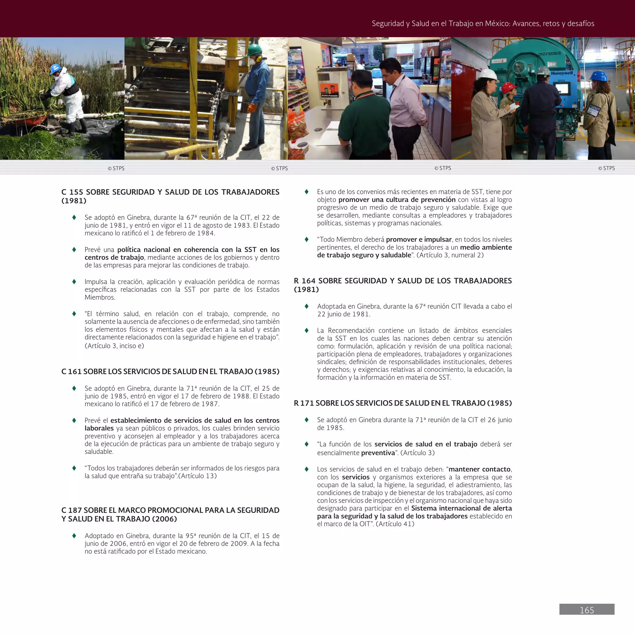 165
Seguridad y Salud en el Trabajo en México: Avances, retos y desafíos
C 155 SOBRE SEGURIDAD Y SALUD DE LOS TRABAJADORES
(1981)
t
t Se adoptó en Ginebra, durante la 67ª reunión de la CIT, el 22 de
junio de 1981, y entró en vigor el 11 de agosto de 1983. El Estado
mexicano lo ratificó el 1 de febrero de 1984.
t
t Prevé una política nacional en coherencia con la SST en los
centros de trabajo, mediante acciones de los gobiernos y dentro
de las empresas para mejorar las condiciones de trabajo.
t
t Impulsa la creación, aplicación y evaluación periódica de normas
específicas relacionadas con la SST por parte de los Estados
Miembros.
t
t “El término salud, en relación con el trabajo, comprende, no
solamente la ausencia de afecciones o de enfermedad, sino también
los elementos físicos y mentales que afectan a la salud y están
directamente relacionados con la seguridad e higiene en el trabajo”.
(Artículo 3, inciso e)
C 161 SOBRE LOS SERVICIOS DE SALUD EN EL TRABAJO (1985)
t
t Se adoptó en Ginebra, durante la 71ª reunión de la CIT, el 25 de
junio de 1985, entró en vigor el 17 de febrero de 1988. El Estado
mexicano lo ratificó el 17 de febrero de 1987.
t
t Prevé el establecimiento de servicios de salud en los centros
laborales ya sean públicos o privados, los cuales brinden servicio
preventivo y aconsejen al empleador y a los trabajadores acerca
de la ejecución de prácticas para un ambiente de trabajo seguro y
saludable.
t
t “Todos los trabajadores deberán ser informados de los riesgos para
la salud que entraña su trabajo”.(Artículo 13)
C 187 SOBRE EL MARCO PROMOCIONAL PARA LA SEGURIDAD
Y SALUD EN EL TRABAJO (2006)
t
t Adoptado en Ginebra, durante la 95ª reunión de la CIT, el 15 de
junio de 2006, entró en vigor el 20 de febrero de 2009. A la fecha
no está ratificado por el Estado mexicano.
t
t Es uno de los convenios más recientes en materia de SST, tiene por
objeto promover una cultura de prevención con vistas al logro
progresivo de un medio de trabajo seguro y saludable. Exige que
se desarrollen, mediante consultas a empleadores y trabajadores
políticas, sistemas y programas nacionales.
t
t “Todo Miembro deberá promover e impulsar, en todos los niveles
pertinentes, el derecho de los trabajadores a un medio ambiente
de trabajo seguro y saludable”. (Artículo 3, numeral 2)
R 164 SOBRE SEGURIDAD Y SALUD DE LOS TRABAJADORES
(1981)
t
t Adoptada en Ginebra, durante la 67ª reunión CIT llevada a cabo el
22 junio de 1981.
t
t La Recomendación contiene un listado de ámbitos esenciales
de la SST en los cuales las naciones deben centrar su atención
como: formulación, aplicación y revisión de una política nacional;
participación plena de empleadores, trabajadores y organizaciones
sindicales; definición de responsabilidades institucionales, deberes
y derechos; y exigencias relativas al conocimiento, la educación, la
formación y la información en materia de SST.
R 171 SOBRE LOS SERVICIOS DE SALUD EN EL TRABAJO (1985)
t
t Se adoptó en Ginebra durante la 71ª reunión de la CIT el 26 junio
de 1985.
t
t “La función de los servicios de salud en el trabajo deberá ser
esencialmente preventiva”. (Artículo 3)
t
t Los servicios de salud en el trabajo deben: “mantener contacto,
con los servicios y organismos exteriores a la empresa que se
ocupan de la salud, la higiene, la seguridad, el adiestramiento, las
condiciones de trabajo y de bienestar de los trabajadores, así como
con los servicios de inspección y el organismo nacional que haya sido
designado para participar en el Sistema internacional de alerta
para la seguridad y la salud de los trabajadores establecido en
el marco de la OIT”. (Artículo 41)
© STPS © STPS © STPS © STPS
 