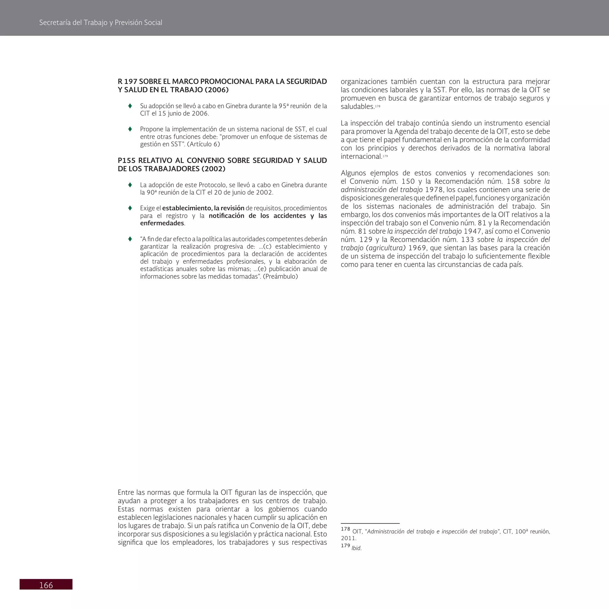 Secretaría del Trabajo y Previsión Social
166
R 197 SOBRE EL MARCO PROMOCIONAL PARA LA SEGURIDAD
Y SALUD EN EL TRABAJO (2006)
t
t Su adopción se llevó a cabo en Ginebra durante la 95ª reunión de la
CIT el 15 junio de 2006.
t
t Propone la implementación de un sistema nacional de SST, el cual
entre otras funciones debe: “promover un enfoque de sistemas de
gestión en SST”. (Artículo 6)
P155 RELATIVO AL CONVENIO SOBRE SEGURIDAD Y SALUD
DE LOS TRABAJADORES (2002)
t
t La adopción de este Protocolo, se llevó a cabo en Ginebra durante
la 90ª reunión de la CIT el 20 de junio de 2002.
t
t Exige el establecimiento, la revisión de requisitos, procedimientos
para el registro y la notificación de los accidentes y las
enfermedades.
t
t “A fin de dar efecto a la política las autoridades competentes deberán
garantizar la realización progresiva de: ...(c) establecimiento y
aplicación de procedimientos para la declaración de accidentes
del trabajo y enfermedades profesionales, y la elaboración de
estadísticas anuales sobre las mismas; ...(e) publicación anual de
informaciones sobre las medidas tomadas". (Preámbulo)
Entre las normas que formula la OIT figuran las de inspección, que
ayudan a proteger a los trabajadores en sus centros de trabajo.
Estas normas existen para orientar a los gobiernos cuando
establecen legislaciones nacionales y hacen cumplir su aplicación en
los lugares de trabajo. Si un país ratifica un Convenio de la OIT, debe
incorporar sus disposiciones a su legislación y práctica nacional. Esto
significa que los empleadores, los trabajadores y sus respectivas
organizaciones también cuentan con la estructura para mejorar
las condiciones laborales y la SST. Por ello, las normas de la OIT se
promueven en busca de garantizar entornos de trabajo seguros y
saludables.178
La inspección del trabajo continúa siendo un instrumento esencial
para promover la Agenda del trabajo decente de la OIT, esto se debe
a que tiene el papel fundamental en la promoción de la conformidad
con los principios y derechos derivados de la normativa laboral
internacional.179
Algunos ejemplos de estos convenios y recomendaciones son:
el Convenio núm. 150 y la Recomendación núm. 158 sobre la
administración del trabajo 1978, los cuales contienen una serie de
disposicionesgeneralesquedefinenelpapel,funcionesyorganización
de los sistemas nacionales de administración del trabajo. Sin
embargo, los dos convenios más importantes de la OIT relativos a la
inspección del trabajo son el Convenio núm. 81 y la Recomendación
núm. 81 sobre la inspección del trabajo 1947, así como el Convenio
núm. 129 y la Recomendación núm. 133 sobre la inspección del
trabajo (agricultura) 1969, que sientan las bases para la creación
de un sistema de inspección del trabajo lo suficientemente flexible
como para tener en cuenta las circunstancias de cada país.
178
OIT, “Administración del trabajo e inspección del trabajo”, CIT, 100a
reunión,
2011.
179
Ibid.
 