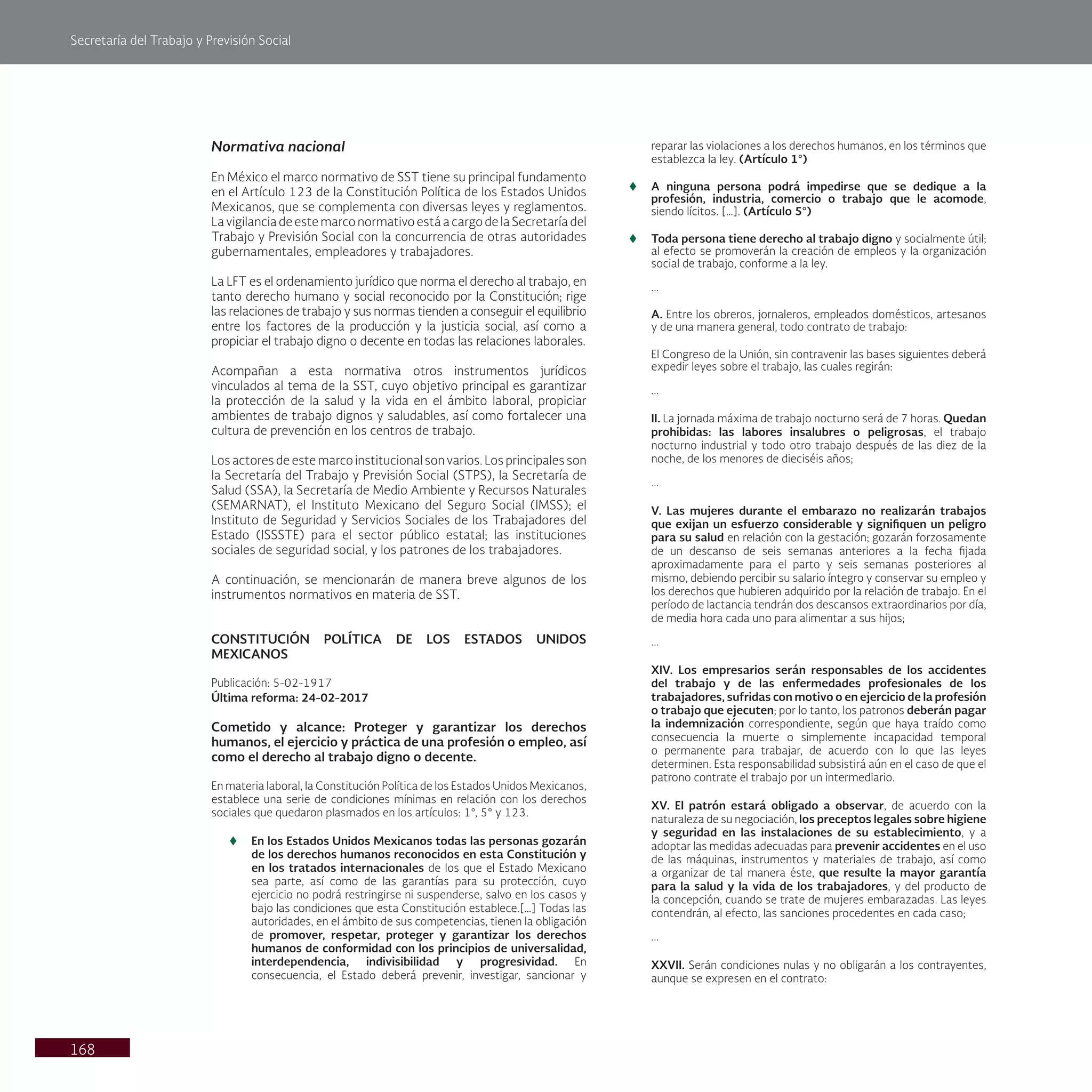 Secretaría del Trabajo y Previsión Social
168
Normativa nacional
En México el marco normativo de SST tiene su principal fundamento
en el Artículo 123 de la Constitución Política de los Estados Unidos
Mexicanos, que se complementa con diversas leyes y reglamentos.
La vigilancia de este marco normativo está a cargo de la Secretaría del
Trabajo y Previsión Social con la concurrencia de otras autoridades
gubernamentales, empleadores y trabajadores.
La LFT es el ordenamiento jurídico que norma el derecho al trabajo, en
tanto derecho humano y social reconocido por la Constitución; rige
las relaciones de trabajo y sus normas tienden a conseguir el equilibrio
entre los factores de la producción y la justicia social, así como a
propiciar el trabajo digno o decente en todas las relaciones laborales.
Acompañan a esta normativa otros instrumentos jurídicos
vinculados al tema de la SST, cuyo objetivo principal es garantizar
la protección de la salud y la vida en el ámbito laboral, propiciar
ambientes de trabajo dignos y saludables, así como fortalecer una
cultura de prevención en los centros de trabajo.
Los actores de este marco institucional son varios. Los principales son
la Secretaría del Trabajo y Previsión Social (STPS), la Secretaría de
Salud (SSA), la Secretaría de Medio Ambiente y Recursos Naturales
(SEMARNAT), el Instituto Mexicano del Seguro Social (IMSS); el
Instituto de Seguridad y Servicios Sociales de los Trabajadores del
Estado (ISSSTE) para el sector público estatal; las instituciones
sociales de seguridad social, y los patrones de los trabajadores.
A continuación, se mencionarán de manera breve algunos de los
instrumentos normativos en materia de SST.
CONSTITUCIÓN POLÍTICA DE LOS ESTADOS UNIDOS
MEXICANOS
Publicación: 5-02-1917
Última reforma: 24-02-2017
Cometido y alcance: Proteger y garantizar los derechos
humanos, el ejercicio y práctica de una profesión o empleo, así
como el derecho al trabajo digno o decente.
En materia laboral, la Constitución Política de los Estados Unidos Mexicanos,
establece una serie de condiciones mínimas en relación con los derechos
sociales que quedaron plasmados en los artículos: 1°, 5° y 123.
t
t En los Estados Unidos Mexicanos todas las personas gozarán
de los derechos humanos reconocidos en esta Constitución y
en los tratados internacionales de los que el Estado Mexicano
sea parte, así como de las garantías para su protección, cuyo
ejercicio no podrá restringirse ni suspenderse, salvo en los casos y
bajo las condiciones que esta Constitución establece.[…] Todas las
autoridades, en el ámbito de sus competencias, tienen la obligación
de promover, respetar, proteger y garantizar los derechos
humanos de conformidad con los principios de universalidad,
interdependencia, indivisibilidad y progresividad. En
consecuencia, el Estado deberá prevenir, investigar, sancionar y
reparar las violaciones a los derechos humanos, en los términos que
establezca la ley. (Artículo 1°)
t
t A ninguna persona podrá impedirse que se dedique a la
profesión, industria, comercio o trabajo que le acomode,
siendo lícitos. […]. (Artículo 5°)
t
t Toda persona tiene derecho al trabajo digno y socialmente útil;
al efecto se promoverán la creación de empleos y la organización
social de trabajo, conforme a la ley.
...
A. Entre los obreros, jornaleros, empleados domésticos, artesanos
y de una manera general, todo contrato de trabajo:
El Congreso de la Unión, sin contravenir las bases siguientes deberá
expedir leyes sobre el trabajo, las cuales regirán:
...
II. La jornada máxima de trabajo nocturno será de 7 horas. Quedan
prohibidas: las labores insalubres o peligrosas, el trabajo
nocturno industrial y todo otro trabajo después de las diez de la
noche, de los menores de dieciséis años;
...
V. Las mujeres durante el embarazo no realizarán trabajos
que exijan un esfuerzo considerable y signifiquen un peligro
para su salud en relación con la gestación; gozarán forzosamente
de un descanso de seis semanas anteriores a la fecha fijada
aproximadamente para el parto y seis semanas posteriores al
mismo, debiendo percibir su salario íntegro y conservar su empleo y
los derechos que hubieren adquirido por la relación de trabajo. En el
período de lactancia tendrán dos descansos extraordinarios por día,
de media hora cada uno para alimentar a sus hijos;
...
XIV. Los empresarios serán responsables de los accidentes
del trabajo y de las enfermedades profesionales de los
trabajadores, sufridas con motivo o en ejercicio de la profesión
o trabajo que ejecuten; por lo tanto, los patronos deberán pagar
la indemnización correspondiente, según que haya traído como
consecuencia la muerte o simplemente incapacidad temporal
o permanente para trabajar, de acuerdo con lo que las leyes
determinen. Esta responsabilidad subsistirá aún en el caso de que el
patrono contrate el trabajo por un intermediario.
XV. El patrón estará obligado a observar, de acuerdo con la
naturaleza de su negociación, los preceptos legales sobre higiene
y seguridad en las instalaciones de su establecimiento, y a
adoptar las medidas adecuadas para prevenir accidentes en el uso
de las máquinas, instrumentos y materiales de trabajo, así como
a organizar de tal manera éste, que resulte la mayor garantía
para la salud y la vida de los trabajadores, y del producto de
la concepción, cuando se trate de mujeres embarazadas. Las leyes
contendrán, al efecto, las sanciones procedentes en cada caso;
...
XXVII. Serán condiciones nulas y no obligarán a los contrayentes,
aunque se expresen en el contrato:
 