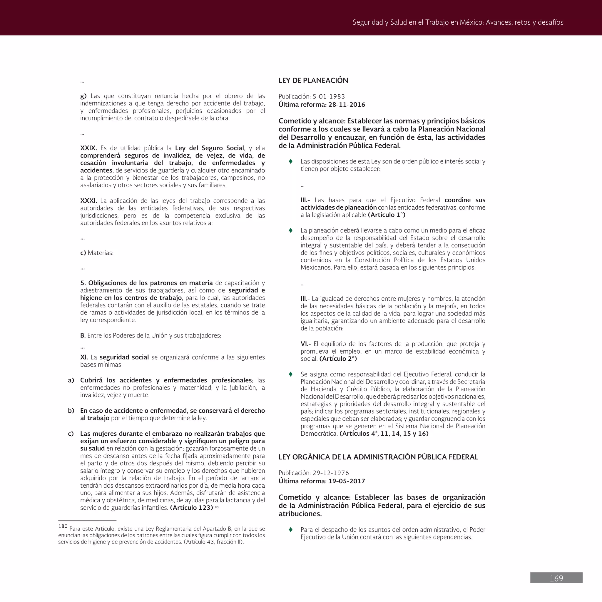 169
Seguridad y Salud en el Trabajo en México: Avances, retos y desafíos
…
g) Las que constituyan renuncia hecha por el obrero de las
indemnizaciones a que tenga derecho por accidente del trabajo,
y enfermedades profesionales, perjuicios ocasionados por el
incumplimiento del contrato o despedírsele de la obra.
…
XXIX. Es de utilidad pública la Ley del Seguro Social, y ella
comprenderá seguros de invalidez, de vejez, de vida, de
cesación involuntaria del trabajo, de enfermedades y
accidentes, de servicios de guardería y cualquier otro encaminado
a la protección y bienestar de los trabajadores, campesinos, no
asalariados y otros sectores sociales y sus familiares.
XXXI. La aplicación de las leyes del trabajo corresponde a las
autoridades de las entidades federativas, de sus respectivas
jurisdicciones, pero es de la competencia exclusiva de las
autoridades federales en los asuntos relativos a:
…
c) Materias:
…
5. Obligaciones de los patrones en materia de capacitación y
adiestramiento de sus trabajadores, así como de seguridad e
higiene en los centros de trabajo, para lo cual, las autoridades
federales contarán con el auxilio de las estatales, cuando se trate
de ramas o actividades de jurisdicción local, en los términos de la
ley correspondiente.
B. Entre los Poderes de la Unión y sus trabajadores:
…
XI. La seguridad social se organizará conforme a las siguientes
bases mínimas
a) Cubrirá los accidentes y enfermedades profesionales; las
enfermedades no profesionales y maternidad; y la jubilación, la
invalidez, vejez y muerte.
b) En caso de accidente o enfermedad, se conservará el derecho
al trabajo por el tiempo que determine la ley.
c) Las mujeres durante el embarazo no realizarán trabajos que
exijan un esfuerzo considerable y signifiquen un peligro para
su salud en relación con la gestación; gozarán forzosamente de un
mes de descanso antes de la fecha fijada aproximadamente para
el parto y de otros dos después del mismo, debiendo percibir su
salario íntegro y conservar su empleo y los derechos que hubieren
adquirido por la relación de trabajo. En el período de lactancia
tendrán dos descansos extraordinarios por día, de media hora cada
uno, para alimentar a sus hijos. Además, disfrutarán de asistencia
médica y obstétrica, de medicinas, de ayudas para la lactancia y del
servicio de guarderías infantiles. (Artículo 123)180
180
Para este Artículo, existe una Ley Reglamentaria del Apartado B, en la que se
enuncian las obligaciones de los patrones entre las cuales figura cumplir con todos los
servicios de higiene y de prevención de accidentes. (Artículo 43, fracción II).
LEY DE PLANEACIÓN
Publicación: 5-01-1983
Última reforma: 28-11-2016
Cometido y alcance: Establecer las normas y principios básicos
conforme a los cuales se llevará a cabo la Planeación Nacional
del Desarrollo y encauzar, en función de ésta, las actividades
de la Administración Pública Federal.
t
t Las disposiciones de esta Ley son de orden público e interés social y
tienen por objeto establecer:
…
III.- Las bases para que el Ejecutivo Federal coordine sus
actividades de planeación con las entidades federativas, conforme
a la legislación aplicable (Artículo 1°)
t
t La planeación deberá llevarse a cabo como un medio para el eficaz
desempeño de la responsabilidad del Estado sobre el desarrollo
integral y sustentable del país, y deberá tender a la consecución
de los fines y objetivos políticos, sociales, culturales y económicos
contenidos en la Constitución Política de los Estados Unidos
Mexicanos. Para ello, estará basada en los siguientes principios:
…
III.- La igualdad de derechos entre mujeres y hombres, la atención
de las necesidades básicas de la población y la mejoría, en todos
los aspectos de la calidad de la vida, para lograr una sociedad más
igualitaria, garantizando un ambiente adecuado para el desarrollo
de la población;
VI.- El equilibrio de los factores de la producción, que proteja y
promueva el empleo, en un marco de estabilidad económica y
social. (Artículo 2°)
t
t Se asigna como responsabilidad del Ejecutivo Federal, conducir la
Planeación Nacional del Desarrollo y coordinar, a través de Secretaría
de Hacienda y Crédito Público, la elaboración de la Planeación
Nacional del Desarrollo, que deberá precisar los objetivos nacionales,
estrategias y prioridades del desarrollo integral y sustentable del
país; indicar los programas sectoriales, institucionales, regionales y
especiales que deban ser elaborados; y guardar congruencia con los
programas que se generen en el Sistema Nacional de Planeación
Democrática. (Artículos 4°, 11, 14, 15 y 16)
LEY ORGÁNICA DE LA ADMINISTRACIÓN PÚBLICA FEDERAL
Publicación: 29-12-1976
Última reforma: 19-05-2017
Cometido y alcance: Establecer las bases de organización
de la Administración Pública Federal, para el ejercicio de sus
atribuciones.
t
t Para el despacho de los asuntos del orden administrativo, el Poder
Ejecutivo de la Unión contará con las siguientes dependencias:
 