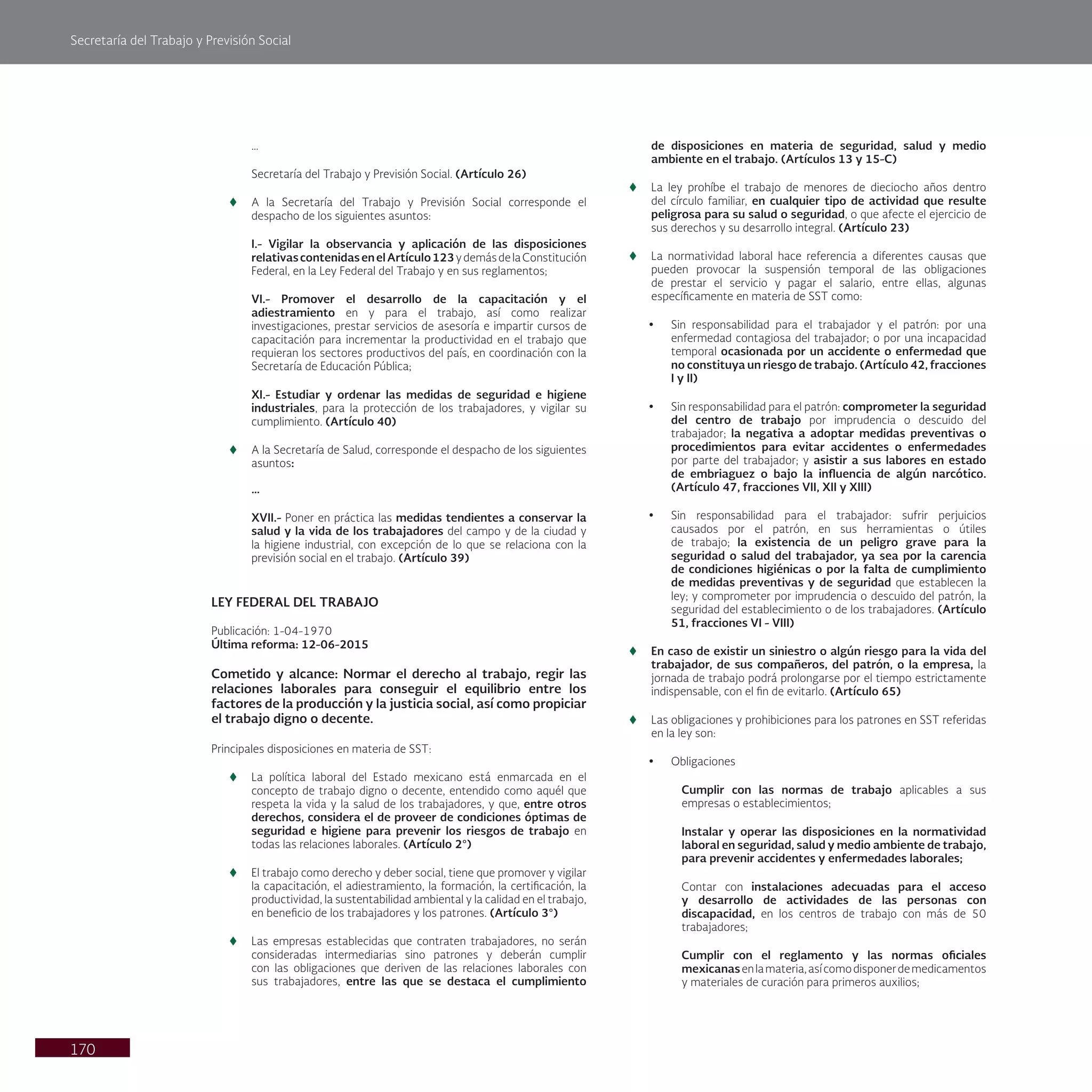 Secretaría del Trabajo y Previsión Social
170
…
Secretaría del Trabajo y Previsión Social. (Artículo 26)
t
t A la Secretaría del Trabajo y Previsión Social corresponde el
despacho de los siguientes asuntos:
I.- Vigilar la observancia y aplicación de las disposiciones
relativascontenidasenelArtículo123ydemásdelaConstitución
Federal, en la Ley Federal del Trabajo y en sus reglamentos;
VI.- Promover el desarrollo de la capacitación y el
adiestramiento en y para el trabajo, así como realizar
investigaciones, prestar servicios de asesoría e impartir cursos de
capacitación para incrementar la productividad en el trabajo que
requieran los sectores productivos del país, en coordinación con la
Secretaría de Educación Pública;
XI.- Estudiar y ordenar las medidas de seguridad e higiene
industriales, para la protección de los trabajadores, y vigilar su
cumplimiento. (Artículo 40)
t
t A la Secretaría de Salud, corresponde el despacho de los siguientes
asuntos:
…
XVII.- Poner en práctica las medidas tendientes a conservar la
salud y la vida de los trabajadores del campo y de la ciudad y
la higiene industrial, con excepción de lo que se relaciona con la
previsión social en el trabajo. (Artículo 39)
LEY FEDERAL DEL TRABAJO
Publicación: 1-04-1970
Última reforma: 12-06-2015
Cometido y alcance: Normar el derecho al trabajo, regir las
relaciones laborales para conseguir el equilibrio entre los
factores de la producción y la justicia social, así como propiciar
el trabajo digno o decente.
Principales disposiciones en materia de SST:
t
t La política laboral del Estado mexicano está enmarcada en el
concepto de trabajo digno o decente, entendido como aquél que
respeta la vida y la salud de los trabajadores, y que, entre otros
derechos, considera el de proveer de condiciones óptimas de
seguridad e higiene para prevenir los riesgos de trabajo en
todas las relaciones laborales. (Artículo 2°)
t
t El trabajo como derecho y deber social, tiene que promover y vigilar
la capacitación, el adiestramiento, la formación, la certificación, la
productividad, la sustentabilidad ambiental y la calidad en el trabajo,
en beneficio de los trabajadores y los patrones. (Artículo 3°)
t
t Las empresas establecidas que contraten trabajadores, no serán
consideradas intermediarias sino patrones y deberán cumplir
con las obligaciones que deriven de las relaciones laborales con
sus trabajadores, entre las que se destaca el cumplimiento
de disposiciones en materia de seguridad, salud y medio
ambiente en el trabajo. (Artículos 13 y 15-C)
t
t La ley prohíbe el trabajo de menores de dieciocho años dentro
del círculo familiar, en cualquier tipo de actividad que resulte
peligrosa para su salud o seguridad, o que afecte el ejercicio de
sus derechos y su desarrollo integral. (Artículo 23)
t
t La normatividad laboral hace referencia a diferentes causas que
pueden provocar la suspensión temporal de las obligaciones
de prestar el servicio y pagar el salario, entre ellas, algunas
específicamente en materia de SST como:
• Sin responsabilidad para el trabajador y el patrón: por una
enfermedad contagiosa del trabajador; o por una incapacidad
temporal ocasionada por un accidente o enfermedad que
no constituya un riesgo de trabajo. (Artículo 42, fracciones
I y II)
• Sin responsabilidad para el patrón: comprometer la seguridad
del centro de trabajo por imprudencia o descuido del
trabajador; la negativa a adoptar medidas preventivas o
procedimientos para evitar accidentes o enfermedades
por parte del trabajador; y asistir a sus labores en estado
de embriaguez o bajo la influencia de algún narcótico.
(Artículo 47, fracciones VII, XII y XIII)
• Sin responsabilidad para el trabajador: sufrir perjuicios
causados por el patrón, en sus herramientas o útiles
de trabajo; la existencia de un peligro grave para la
seguridad o salud del trabajador, ya sea por la carencia
de condiciones higiénicas o por la falta de cumplimiento
de medidas preventivas y de seguridad que establecen la
ley; y comprometer por imprudencia o descuido del patrón, la
seguridad del establecimiento o de los trabajadores. (Artículo
51, fracciones VI - VIII)
t
t En caso de existir un siniestro o algún riesgo para la vida del
trabajador, de sus compañeros, del patrón, o la empresa, la
jornada de trabajo podrá prolongarse por el tiempo estrictamente
indispensable, con el fin de evitarlo. (Artículo 65)
t
t Las obligaciones y prohibiciones para los patrones en SST referidas
en la ley son:
• Obligaciones
Cumplir con las normas de trabajo aplicables a sus
empresas o establecimientos;
Instalar y operar las disposiciones en la normatividad
laboral en seguridad, salud y medio ambiente de trabajo,
para prevenir accidentes y enfermedades laborales;
Contar con instalaciones adecuadas para el acceso
y desarrollo de actividades de las personas con
discapacidad, en los centros de trabajo con más de 50
trabajadores;
Cumplir con el reglamento y las normas oficiales
mexicanasenlamateria,asícomodisponerdemedicamentos
y materiales de curación para primeros auxilios;
 
