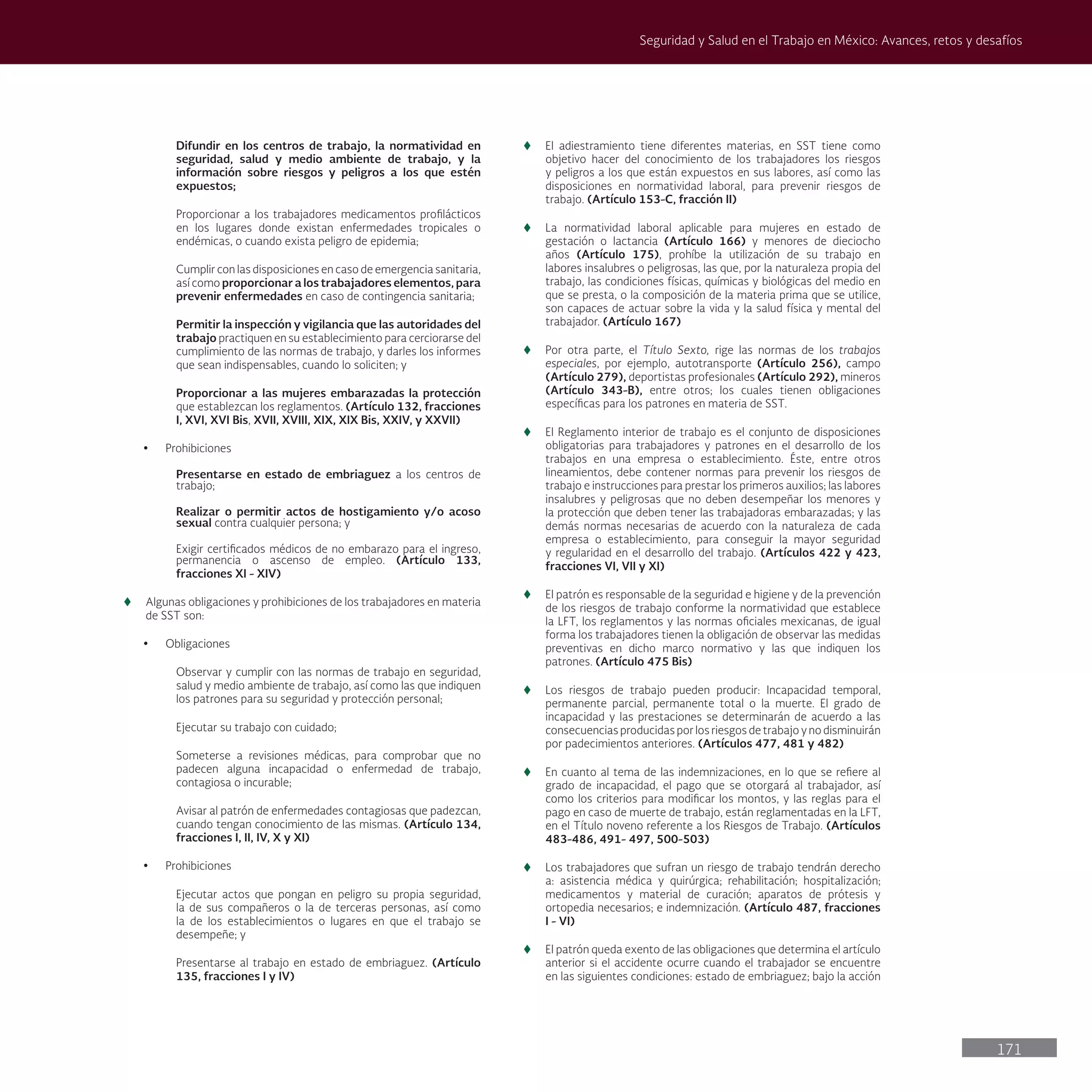 171
Seguridad y Salud en el Trabajo en México: Avances, retos y desafíos
Difundir en los centros de trabajo, la normatividad en
seguridad, salud y medio ambiente de trabajo, y la
información sobre riesgos y peligros a los que estén
expuestos;
Proporcionar a los trabajadores medicamentos profilácticos
en los lugares donde existan enfermedades tropicales o
endémicas, o cuando exista peligro de epidemia;
Cumplir con las disposiciones en caso de emergencia sanitaria,
así como proporcionar a los trabajadores elementos, para
prevenir enfermedades en caso de contingencia sanitaria;
Permitir la inspección y vigilancia que las autoridades del
trabajo practiquen en su establecimiento para cerciorarse del
cumplimiento de las normas de trabajo, y darles los informes
que sean indispensables, cuando lo soliciten; y
Proporcionar a las mujeres embarazadas la protección
que establezcan los reglamentos. (Artículo 132, fracciones
I, XVI, XVI Bis, XVII, XVIII, XIX, XIX Bis, XXIV, y XXVII)
• Prohibiciones
Presentarse en estado de embriaguez a los centros de
trabajo;
Realizar o permitir actos de hostigamiento y/o acoso
sexual contra cualquier persona; y
Exigir certificados médicos de no embarazo para el ingreso,
permanencia o ascenso de empleo. (Artículo 133,
fracciones XI - XIV)
t
t Algunas obligaciones y prohibiciones de los trabajadores en materia
de SST son:
• Obligaciones
Observar y cumplir con las normas de trabajo en seguridad,
salud y medio ambiente de trabajo, así como las que indiquen
los patrones para su seguridad y protección personal;
Ejecutar su trabajo con cuidado;
Someterse a revisiones médicas, para comprobar que no
padecen alguna incapacidad o enfermedad de trabajo,
contagiosa o incurable;
Avisar al patrón de enfermedades contagiosas que padezcan,
cuando tengan conocimiento de las mismas. (Artículo 134,
fracciones I, II, IV, X y XI)
• Prohibiciones
Ejecutar actos que pongan en peligro su propia seguridad,
la de sus compañeros o la de terceras personas, así como
la de los establecimientos o lugares en que el trabajo se
desempeñe; y
Presentarse al trabajo en estado de embriaguez. (Artículo
135, fracciones I y IV)
t
t El adiestramiento tiene diferentes materias, en SST tiene como
objetivo hacer del conocimiento de los trabajadores los riesgos
y peligros a los que están expuestos en sus labores, así como las
disposiciones en normatividad laboral, para prevenir riesgos de
trabajo. (Artículo 153-C, fracción II)
t
t La normatividad laboral aplicable para mujeres en estado de
gestación o lactancia (Artículo 166) y menores de dieciocho
años (Artículo 175), prohíbe la utilización de su trabajo en
labores insalubres o peligrosas, las que, por la naturaleza propia del
trabajo, las condiciones físicas, químicas y biológicas del medio en
que se presta, o la composición de la materia prima que se utilice,
son capaces de actuar sobre la vida y la salud física y mental del
trabajador. (Artículo 167)
t
t Por otra parte, el Título Sexto, rige las normas de los trabajos
especiales, por ejemplo, autotransporte (Artículo 256), campo
(Artículo 279), deportistas profesionales (Artículo 292), mineros
(Artículo 343-B), entre otros; los cuales tienen obligaciones
específicas para los patrones en materia de SST.
t
t El Reglamento interior de trabajo es el conjunto de disposiciones
obligatorias para trabajadores y patrones en el desarrollo de los
trabajos en una empresa o establecimiento. Éste, entre otros
lineamientos, debe contener normas para prevenir los riesgos de
trabajo e instrucciones para prestar los primeros auxilios; las labores
insalubres y peligrosas que no deben desempeñar los menores y
la protección que deben tener las trabajadoras embarazadas; y las
demás normas necesarias de acuerdo con la naturaleza de cada
empresa o establecimiento, para conseguir la mayor seguridad
y regularidad en el desarrollo del trabajo. (Artículos 422 y 423,
fracciones VI, VII y XI)
t
t El patrón es responsable de la seguridad e higiene y de la prevención
de los riesgos de trabajo conforme la normatividad que establece
la LFT, los reglamentos y las normas oficiales mexicanas, de igual
forma los trabajadores tienen la obligación de observar las medidas
preventivas en dicho marco normativo y las que indiquen los
patrones. (Artículo 475 Bis)
t
t Los riesgos de trabajo pueden producir: Incapacidad temporal,
permanente parcial, permanente total o la muerte. El grado de
incapacidad y las prestaciones se determinarán de acuerdo a las
consecuencias producidas por los riesgos de trabajo y no disminuirán
por padecimientos anteriores. (Artículos 477, 481 y 482)
t
t En cuanto al tema de las indemnizaciones, en lo que se refiere al
grado de incapacidad, el pago que se otorgará al trabajador, así
como los criterios para modificar los montos, y las reglas para el
pago en caso de muerte de trabajo, están reglamentadas en la LFT,
en el Título noveno referente a los Riesgos de Trabajo. (Artículos
483-486, 491- 497, 500-503)
t
t Los trabajadores que sufran un riesgo de trabajo tendrán derecho
a: asistencia médica y quirúrgica; rehabilitación; hospitalización;
medicamentos y material de curación; aparatos de prótesis y
ortopedia necesarios; e indemnización. (Artículo 487, fracciones
I - VI)
t
t El patrón queda exento de las obligaciones que determina el artículo
anterior si el accidente ocurre cuando el trabajador se encuentre
en las siguientes condiciones: estado de embriaguez; bajo la acción
 