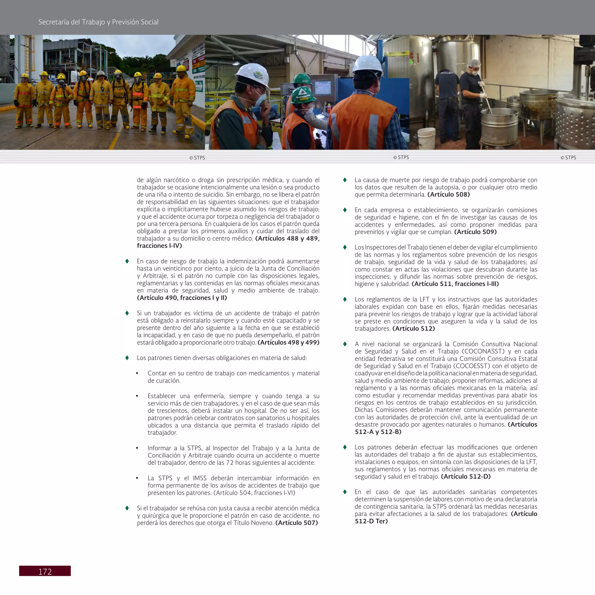 Secretaría del Trabajo y Previsión Social
172
de algún narcótico o droga sin prescripción médica; y cuando el
trabajador se ocasione intencionalmente una lesión o sea producto
de una riña o intento de suicidio. Sin embargo, no se libera el patrón
de responsabilidad en las siguientes situaciones: que el trabajador
explícita o implícitamente hubiese asumido los riesgos de trabajo;
y que el accidente ocurra por torpeza o negligencia del trabajador o
por una tercera persona. En cualquiera de los casos el patrón queda
obligado a prestar los primeros auxilios y cuidar del traslado del
trabajador a su domicilio o centro médico. (Artículos 488 y 489,
fracciones I-IV)
t
t En caso de riesgo de trabajo la indemnización podrá aumentarse
hasta un veinticinco por ciento, a juicio de la Junta de Conciliación
y Arbitraje, si el patrón no cumple con las disposiciones legales,
reglamentarias y las contenidas en las normas oficiales mexicanas
en materia de seguridad, salud y medio ambiente de trabajo.
(Artículo 490, fracciones I y II)
t
t Si un trabajador es víctima de un accidente de trabajo el patrón
está obligado a reinstalarlo siempre y cuando esté capacitado y se
presente dentro del año siguiente a la fecha en que se estableció
la incapacidad, y en caso de que no pueda desempeñarlo, el patrón
estará obligado a proporcionarle otro trabajo. (Artículos 498 y 499)
t
t Los patrones tienen diversas obligaciones en materia de salud:
• Contar en su centro de trabajo con medicamentos y material
de curación.
• Establecer una enfermería, siempre y cuando tenga a su
servicio más de cien trabajadores, y en el caso de que sean más
de trescientos, deberá instalar un hospital. De no ser así, los
patrones podrán celebrar contratos con sanatorios u hospitales
ubicados a una distancia que permita el traslado rápido del
trabajador.
• Informar a la STPS, al Inspector del Trabajo y a la Junta de
Conciliación y Arbitraje cuando ocurra un accidente o muerte
del trabajador, dentro de las 72 horas siguientes al accidente.
• La STPS y el IMSS deberán intercambiar información en
forma permanente de los avisos de accidentes de trabajo que
presenten los patrones. (Artículo 504, fracciones I-VI)
t
t Si el trabajador se rehúsa con justa causa a recibir atención médica
y quirúrgica que le proporcione el patrón en caso de accidente, no
perderá los derechos que otorga el Título Noveno. (Artículo 507)
t
t La causa de muerte por riesgo de trabajo podrá comprobarse con
los datos que resulten de la autopsia, o por cualquier otro medio
que permita determinarla. (Artículo 508)
t
t En cada empresa o establecimiento, se organizarán comisiones
de seguridad e higiene, con el fin de investigar las causas de los
accidentes y enfermedades, así como proponer medidas para
prevenirlos y vigilar que se cumplan. (Artículo 509)
t
t Los Inspectores del Trabajo tienen el deber de vigilar el cumplimiento
de las normas y los reglamentos sobre prevención de los riesgos
de trabajo, seguridad de la vida y salud de los trabajadores; así
como constar en actas las violaciones que descubran durante las
inspecciones; y difundir las normas sobre prevención de riesgos,
higiene y salubridad. (Artículo 511, fracciones I-III)
t
t Los reglamentos de la LFT y los instructivos que las autoridades
laborales expidan con base en ellos, fijarán medidas necesarias
para prevenir los riesgos de trabajo y lograr que la actividad laboral
se preste en condiciones que aseguren la vida y la salud de los
trabajadores. (Artículo 512)
t
t A nivel nacional se organizará la Comisión Consultiva Nacional
de Seguridad y Salud en el Trabajo (COCONASST) y en cada
entidad federativa se constituirá una Comisión Consultiva Estatal
de Seguridad y Salud en el Trabajo (COCOESST) con el objeto de
coadyuvareneldiseñodelapolíticanacionalenmateriadeseguridad,
salud y medio ambiente de trabajo; proponer reformas, adiciones al
reglamento y a las normas oficiales mexicanas en la materia; así
como estudiar y recomendar medidas preventivas para abatir los
riesgos en los centros de trabajo establecidos en su jurisdicción.
Dichas Comisiones deberán mantener comunicación permanente
con las autoridades de protección civil, ante la eventualidad de un
desastre provocado por agentes naturales o humanos. (Artículos
512-A y 512-B)
t
t Los patrones deberán efectuar las modificaciones que ordenen
las autoridades del trabajo a fin de ajustar sus establecimientos,
instalaciones o equipos, en sintonía con las disposiciones de la LFT,
sus reglamentos y las normas oficiales mexicanas en materia de
seguridad y salud en el trabajo. (Artículo 512-D)
t
t En el caso de que las autoridades sanitarias competentes
determinen la suspensión de labores con motivo de una declaratoria
de contingencia sanitaria, la STPS ordenará las medidas necesarias
para evitar afectaciones a la salud de los trabajadores. (Artículo
512-D Ter)
© STPS © STPS © STPS
 