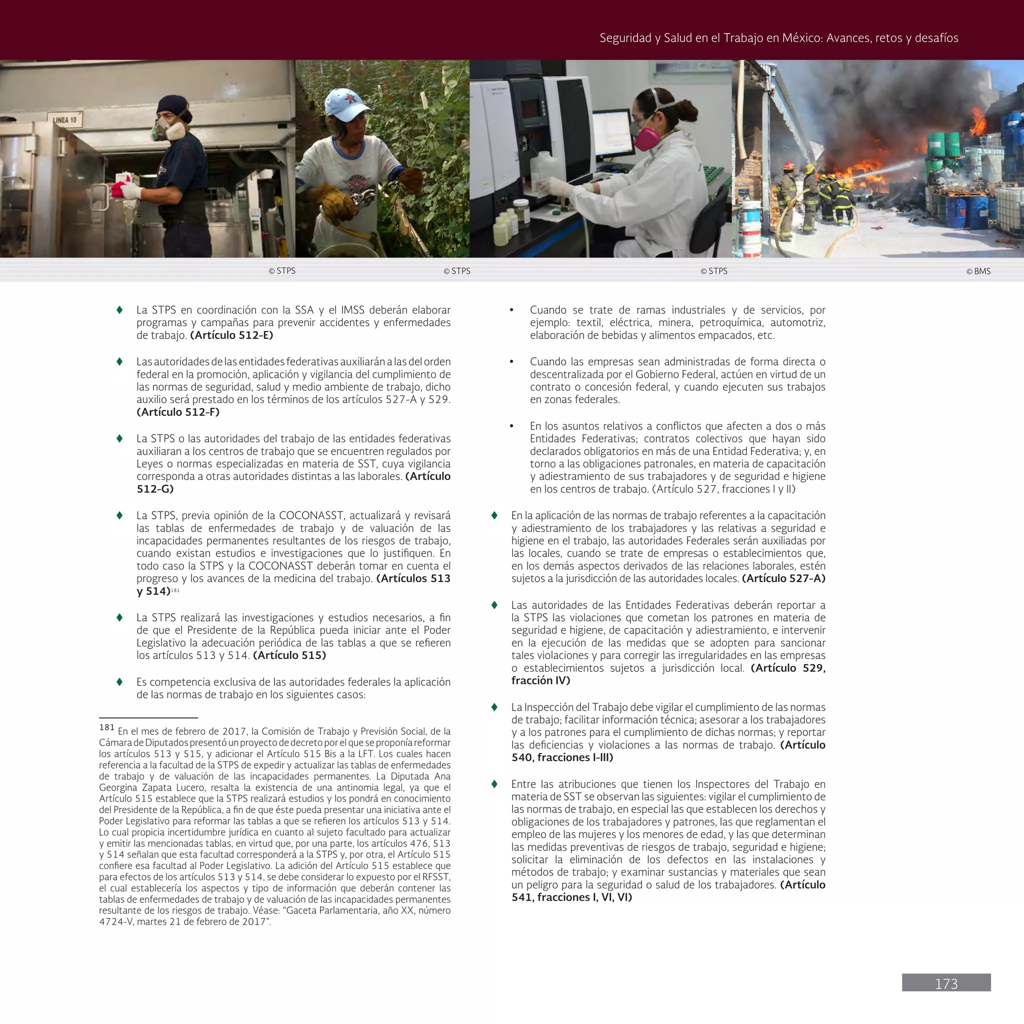 173
Seguridad y Salud en el Trabajo en México: Avances, retos y desafíos
t
t La STPS en coordinación con la SSA y el IMSS deberán elaborar
programas y campañas para prevenir accidentes y enfermedades
de trabajo. (Artículo 512-E)
t
t Lasautoridadesdelasentidadesfederativasauxiliaránalasdelorden
federal en la promoción, aplicación y vigilancia del cumplimiento de
las normas de seguridad, salud y medio ambiente de trabajo, dicho
auxilio será prestado en los términos de los artículos 527-A y 529.
(Artículo 512-F)
t
t La STPS o las autoridades del trabajo de las entidades federativas
auxiliaran a los centros de trabajo que se encuentren regulados por
Leyes o normas especializadas en materia de SST, cuya vigilancia
corresponda a otras autoridades distintas a las laborales. (Artículo
512-G)
t
t La STPS, previa opinión de la COCONASST, actualizará y revisará
las tablas de enfermedades de trabajo y de valuación de las
incapacidades permanentes resultantes de los riesgos de trabajo,
cuando existan estudios e investigaciones que lo justifiquen. En
todo caso la STPS y la COCONASST deberán tomar en cuenta el
progreso y los avances de la medicina del trabajo. (Artículos 513
y 514)181
t
t La STPS realizará las investigaciones y estudios necesarios, a fin
de que el Presidente de la República pueda iniciar ante el Poder
Legislativo la adecuación periódica de las tablas a que se refieren
los artículos 513 y 514. (Artículo 515)
t
t Es competencia exclusiva de las autoridades federales la aplicación
de las normas de trabajo en los siguientes casos:
181
En el mes de febrero de 2017, la Comisión de Trabajo y Previsión Social, de la
CámaradeDiputadospresentóunproyectodedecretoporelqueseproponíareformar
los artículos 513 y 515, y adicionar el Artículo 515 Bis a la LFT. Los cuales hacen
referencia a la facultad de la STPS de expedir y actualizar las tablas de enfermedades
de trabajo y de valuación de las incapacidades permanentes. La Diputada Ana
Georgina Zapata Lucero, resalta la existencia de una antinomia legal, ya que el
Artículo 515 establece que la STPS realizará estudios y los pondrá en conocimiento
del Presidente de la República, a fin de que éste pueda presentar una iniciativa ante el
Poder Legislativo para reformar las tablas a que se refieren los artículos 513 y 514.
Lo cual propicia incertidumbre jurídica en cuanto al sujeto facultado para actualizar
y emitir las mencionadas tablas, en virtud que, por una parte, los artículos 476, 513
y 514 señalan que esta facultad corresponderá a la STPS y, por otra, el Artículo 515
confiere esa facultad al Poder Legislativo. La adición del Artículo 515 establece que
para efectos de los artículos 513 y 514, se debe considerar lo expuesto por el RFSST,
el cual establecería los aspectos y tipo de información que deberán contener las
tablas de enfermedades de trabajo y de valuación de las incapacidades permanentes
resultante de los riesgos de trabajo. Véase: “Gaceta Parlamentaria, año XX, número
4724-V, martes 21 de febrero de 2017”.
• Cuando se trate de ramas industriales y de servicios, por
ejemplo: textil, eléctrica, minera, petroquímica, automotriz,
elaboración de bebidas y alimentos empacados, etc.
• Cuando las empresas sean administradas de forma directa o
descentralizada por el Gobierno Federal, actúen en virtud de un
contrato o concesión federal, y cuando ejecuten sus trabajos
en zonas federales.
• En los asuntos relativos a conflictos que afecten a dos o más
Entidades Federativas; contratos colectivos que hayan sido
declarados obligatorios en más de una Entidad Federativa; y, en
torno a las obligaciones patronales, en materia de capacitación
y adiestramiento de sus trabajadores y de seguridad e higiene
en los centros de trabajo. (Artículo 527, fracciones I y II)
t
t En la aplicación de las normas de trabajo referentes a la capacitación
y adiestramiento de los trabajadores y las relativas a seguridad e
higiene en el trabajo, las autoridades Federales serán auxiliadas por
las locales, cuando se trate de empresas o establecimientos que,
en los demás aspectos derivados de las relaciones laborales, estén
sujetos a la jurisdicción de las autoridades locales. (Artículo 527-A)
t
t Las autoridades de las Entidades Federativas deberán reportar a
la STPS las violaciones que cometan los patrones en materia de
seguridad e higiene, de capacitación y adiestramiento, e intervenir
en la ejecución de las medidas que se adopten para sancionar
tales violaciones y para corregir las irregularidades en las empresas
o establecimientos sujetos a jurisdicción local. (Artículo 529,
fracción IV)
t
t La Inspección del Trabajo debe vigilar el cumplimiento de las normas
de trabajo; facilitar información técnica; asesorar a los trabajadores
y a los patrones para el cumplimiento de dichas normas; y reportar
las deficiencias y violaciones a las normas de trabajo. (Artículo
540, fracciones I-III)
t
t Entre las atribuciones que tienen los Inspectores del Trabajo en
materia de SST se observan las siguientes: vigilar el cumplimiento de
las normas de trabajo, en especial las que establecen los derechos y
obligaciones de los trabajadores y patrones, las que reglamentan el
empleo de las mujeres y los menores de edad, y las que determinan
las medidas preventivas de riesgos de trabajo, seguridad e higiene;
solicitar la eliminación de los defectos en las instalaciones y
métodos de trabajo; y examinar sustancias y materiales que sean
un peligro para la seguridad o salud de los trabajadores. (Artículo
541, fracciones I, VI, VI)
© STPS © STPS © STPS © BMS
 