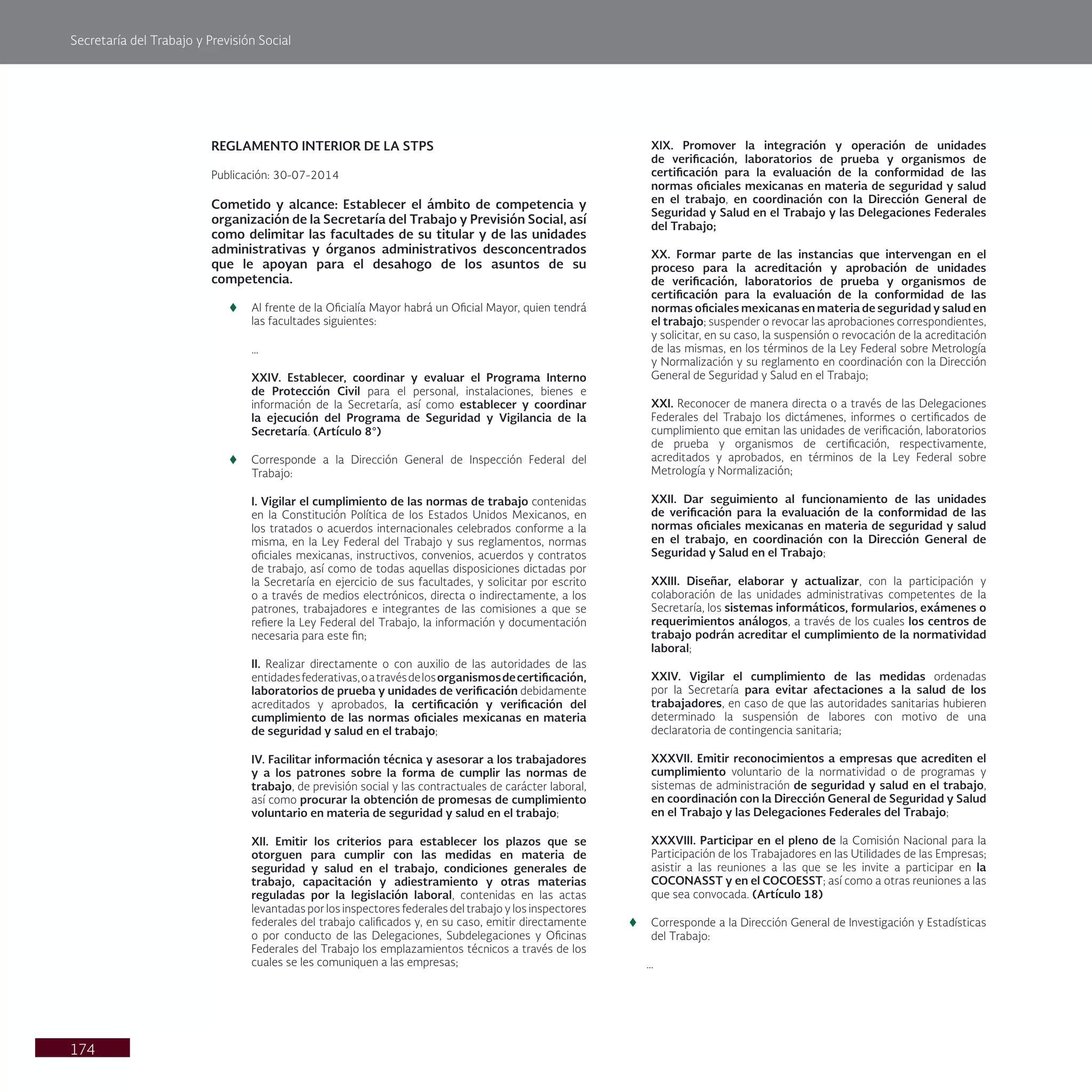 Secretaría del Trabajo y Previsión Social
174
REGLAMENTO INTERIOR DE LA STPS
Publicación: 30-07-2014
Cometido y alcance: Establecer el ámbito de competencia y
organización de la Secretaría del Trabajo y Previsión Social, así
como delimitar las facultades de su titular y de las unidades
administrativas y órganos administrativos desconcentrados
que le apoyan para el desahogo de los asuntos de su
competencia.
t
t Al frente de la Oficialía Mayor habrá un Oficial Mayor, quien tendrá
las facultades siguientes:
…
XXIV. Establecer, coordinar y evaluar el Programa Interno
de Protección Civil para el personal, instalaciones, bienes e
información de la Secretaría, así como establecer y coordinar
la ejecución del Programa de Seguridad y Vigilancia de la
Secretaría. (Artículo 8°)
t
t Corresponde a la Dirección General de Inspección Federal del
Trabajo:
I. Vigilar el cumplimiento de las normas de trabajo contenidas
en la Constitución Política de los Estados Unidos Mexicanos, en
los tratados o acuerdos internacionales celebrados conforme a la
misma, en la Ley Federal del Trabajo y sus reglamentos, normas
oficiales mexicanas, instructivos, convenios, acuerdos y contratos
de trabajo, así como de todas aquellas disposiciones dictadas por
la Secretaría en ejercicio de sus facultades, y solicitar por escrito
o a través de medios electrónicos, directa o indirectamente, a los
patrones, trabajadores e integrantes de las comisiones a que se
refiere la Ley Federal del Trabajo, la información y documentación
necesaria para este fin;
II. Realizar directamente o con auxilio de las autoridades de las
entidadesfederativas,oatravésdelosorganismosdecertificación,
laboratorios de prueba y unidades de verificación debidamente
acreditados y aprobados, la certificación y verificación del
cumplimiento de las normas oficiales mexicanas en materia
de seguridad y salud en el trabajo;
IV. Facilitar información técnica y asesorar a los trabajadores
y a los patrones sobre la forma de cumplir las normas de
trabajo, de previsión social y las contractuales de carácter laboral,
así como procurar la obtención de promesas de cumplimiento
voluntario en materia de seguridad y salud en el trabajo;
XII. Emitir los criterios para establecer los plazos que se
otorguen para cumplir con las medidas en materia de
seguridad y salud en el trabajo, condiciones generales de
trabajo, capacitación y adiestramiento y otras materias
reguladas por la legislación laboral, contenidas en las actas
levantadas por los inspectores federales del trabajo y los inspectores
federales del trabajo calificados y, en su caso, emitir directamente
o por conducto de las Delegaciones, Subdelegaciones y Oficinas
Federales del Trabajo los emplazamientos técnicos a través de los
cuales se les comuniquen a las empresas;
XIX. Promover la integración y operación de unidades
de verificación, laboratorios de prueba y organismos de
certificación para la evaluación de la conformidad de las
normas oficiales mexicanas en materia de seguridad y salud
en el trabajo, en coordinación con la Dirección General de
Seguridad y Salud en el Trabajo y las Delegaciones Federales
del Trabajo;
XX. Formar parte de las instancias que intervengan en el
proceso para la acreditación y aprobación de unidades
de verificación, laboratorios de prueba y organismos de
certificación para la evaluación de la conformidad de las
normas oficiales mexicanas en materia de seguridad y salud en
el trabajo; suspender o revocar las aprobaciones correspondientes,
y solicitar, en su caso, la suspensión o revocación de la acreditación
de las mismas, en los términos de la Ley Federal sobre Metrología
y Normalización y su reglamento en coordinación con la Dirección
General de Seguridad y Salud en el Trabajo;
XXI. Reconocer de manera directa o a través de las Delegaciones
Federales del Trabajo los dictámenes, informes o certificados de
cumplimiento que emitan las unidades de verificación, laboratorios
de prueba y organismos de certificación, respectivamente,
acreditados y aprobados, en términos de la Ley Federal sobre
Metrología y Normalización;
XXII. Dar seguimiento al funcionamiento de las unidades
de verificación para la evaluación de la conformidad de las
normas oficiales mexicanas en materia de seguridad y salud
en el trabajo, en coordinación con la Dirección General de
Seguridad y Salud en el Trabajo;
XXIII. Diseñar, elaborar y actualizar, con la participación y
colaboración de las unidades administrativas competentes de la
Secretaría, los sistemas informáticos, formularios, exámenes o
requerimientos análogos, a través de los cuales los centros de
trabajo podrán acreditar el cumplimiento de la normatividad
laboral;
XXIV. Vigilar el cumplimiento de las medidas ordenadas
por la Secretaría para evitar afectaciones a la salud de los
trabajadores, en caso de que las autoridades sanitarias hubieren
determinado la suspensión de labores con motivo de una
declaratoria de contingencia sanitaria;
XXXVII. Emitir reconocimientos a empresas que acrediten el
cumplimiento voluntario de la normatividad o de programas y
sistemas de administración de seguridad y salud en el trabajo,
en coordinación con la Dirección General de Seguridad y Salud
en el Trabajo y las Delegaciones Federales del Trabajo;
XXXVIII. Participar en el pleno de la Comisión Nacional para la
Participación de los Trabajadores en las Utilidades de las Empresas;
asistir a las reuniones a las que se les invite a participar en la
COCONASST y en el COCOESST; así como a otras reuniones a las
que sea convocada. (Artículo 18)
t
t Corresponde a la Dirección General de Investigación y Estadísticas
del Trabajo:
…
 