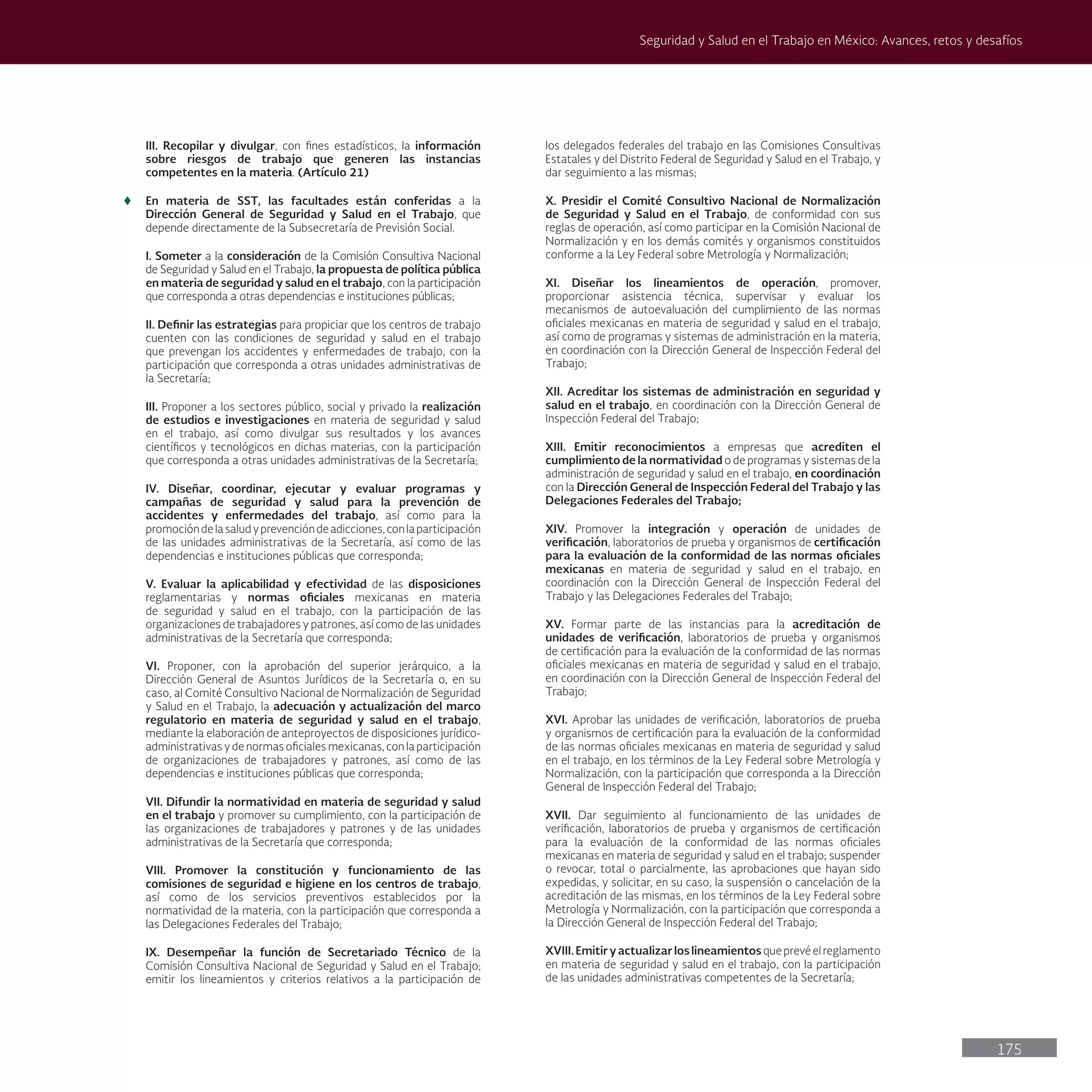 175
Seguridad y Salud en el Trabajo en México: Avances, retos y desafíos
III. Recopilar y divulgar, con fines estadísticos, la información
sobre riesgos de trabajo que generen las instancias
competentes en la materia. (Artículo 21)
t
t En materia de SST, las facultades están conferidas a la
Dirección General de Seguridad y Salud en el Trabajo, que
depende directamente de la Subsecretaría de Previsión Social.
I. Someter a la consideración de la Comisión Consultiva Nacional
de Seguridad y Salud en el Trabajo, la propuesta de política pública
en materia de seguridad y salud en el trabajo, con la participación
que corresponda a otras dependencias e instituciones públicas;
II. Definir las estrategias para propiciar que los centros de trabajo
cuenten con las condiciones de seguridad y salud en el trabajo
que prevengan los accidentes y enfermedades de trabajo, con la
participación que corresponda a otras unidades administrativas de
la Secretaría;
III. Proponer a los sectores público, social y privado la realización
de estudios e investigaciones en materia de seguridad y salud
en el trabajo, así como divulgar sus resultados y los avances
científicos y tecnológicos en dichas materias, con la participación
que corresponda a otras unidades administrativas de la Secretaría;
IV. Diseñar, coordinar, ejecutar y evaluar programas y
campañas de seguridad y salud para la prevención de
accidentes y enfermedades del trabajo, así como para la
promocióndelasaludyprevencióndeadicciones,conlaparticipación
de las unidades administrativas de la Secretaría, así como de las
dependencias e instituciones públicas que corresponda;
V. Evaluar la aplicabilidad y efectividad de las disposiciones
reglamentarias y normas oficiales mexicanas en materia
de seguridad y salud en el trabajo, con la participación de las
organizaciones de trabajadores y patrones, así como de las unidades
administrativas de la Secretaría que corresponda;
VI. Proponer, con la aprobación del superior jerárquico, a la
Dirección General de Asuntos Jurídicos de la Secretaría o, en su
caso, al Comité Consultivo Nacional de Normalización de Seguridad
y Salud en el Trabajo, la adecuación y actualización del marco
regulatorio en materia de seguridad y salud en el trabajo,
mediante la elaboración de anteproyectos de disposiciones jurídico-
administrativas y de normas oficiales mexicanas, con la participación
de organizaciones de trabajadores y patrones, así como de las
dependencias e instituciones públicas que corresponda;
VII. Difundir la normatividad en materia de seguridad y salud
en el trabajo y promover su cumplimiento, con la participación de
las organizaciones de trabajadores y patrones y de las unidades
administrativas de la Secretaría que corresponda;
VIII. Promover la constitución y funcionamiento de las
comisiones de seguridad e higiene en los centros de trabajo,
así como de los servicios preventivos establecidos por la
normatividad de la materia, con la participación que corresponda a
las Delegaciones Federales del Trabajo;
IX. Desempeñar la función de Secretariado Técnico de la
Comisión Consultiva Nacional de Seguridad y Salud en el Trabajo;
emitir los lineamientos y criterios relativos a la participación de
los delegados federales del trabajo en las Comisiones Consultivas
Estatales y del Distrito Federal de Seguridad y Salud en el Trabajo, y
dar seguimiento a las mismas;
X. Presidir el Comité Consultivo Nacional de Normalización
de Seguridad y Salud en el Trabajo, de conformidad con sus
reglas de operación, así como participar en la Comisión Nacional de
Normalización y en los demás comités y organismos constituidos
conforme a la Ley Federal sobre Metrología y Normalización;
XI. Diseñar los lineamientos de operación, promover,
proporcionar asistencia técnica, supervisar y evaluar los
mecanismos de autoevaluación del cumplimiento de las normas
oficiales mexicanas en materia de seguridad y salud en el trabajo,
así como de programas y sistemas de administración en la materia,
en coordinación con la Dirección General de Inspección Federal del
Trabajo;
XII. Acreditar los sistemas de administración en seguridad y
salud en el trabajo, en coordinación con la Dirección General de
Inspección Federal del Trabajo;
XIII. Emitir reconocimientos a empresas que acrediten el
cumplimiento de la normatividad o de programas y sistemas de la
administración de seguridad y salud en el trabajo, en coordinación
con la Dirección General de Inspección Federal del Trabajo y las
Delegaciones Federales del Trabajo;
XIV. Promover la integración y operación de unidades de
verificación, laboratorios de prueba y organismos de certificación
para la evaluación de la conformidad de las normas oficiales
mexicanas en materia de seguridad y salud en el trabajo, en
coordinación con la Dirección General de Inspección Federal del
Trabajo y las Delegaciones Federales del Trabajo;
XV. Formar parte de las instancias para la acreditación de
unidades de verificación, laboratorios de prueba y organismos
de certificación para la evaluación de la conformidad de las normas
oficiales mexicanas en materia de seguridad y salud en el trabajo,
en coordinación con la Dirección General de Inspección Federal del
Trabajo;
XVI. Aprobar las unidades de verificación, laboratorios de prueba
y organismos de certificación para la evaluación de la conformidad
de las normas oficiales mexicanas en materia de seguridad y salud
en el trabajo, en los términos de la Ley Federal sobre Metrología y
Normalización, con la participación que corresponda a la Dirección
General de Inspección Federal del Trabajo;
XVII. Dar seguimiento al funcionamiento de las unidades de
verificación, laboratorios de prueba y organismos de certificación
para la evaluación de la conformidad de las normas oficiales
mexicanas en materia de seguridad y salud en el trabajo; suspender
o revocar, total o parcialmente, las aprobaciones que hayan sido
expedidas, y solicitar, en su caso, la suspensión o cancelación de la
acreditación de las mismas, en los términos de la Ley Federal sobre
Metrología y Normalización, con la participación que corresponda a
la Dirección General de Inspección Federal del Trabajo;
XVIII.Emitiryactualizarloslineamientosqueprevéelreglamento
en materia de seguridad y salud en el trabajo, con la participación
de las unidades administrativas competentes de la Secretaría;
 