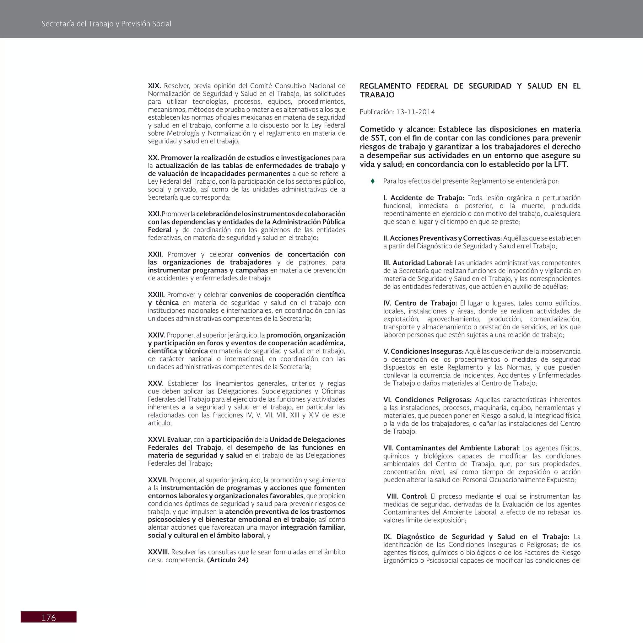 Secretaría del Trabajo y Previsión Social
176
XIX. Resolver, previa opinión del Comité Consultivo Nacional de
Normalización de Seguridad y Salud en el Trabajo, las solicitudes
para utilizar tecnologías, procesos, equipos, procedimientos,
mecanismos, métodos de prueba o materiales alternativos a los que
establecen las normas oficiales mexicanas en materia de seguridad
y salud en el trabajo, conforme a lo dispuesto por la Ley Federal
sobre Metrología y Normalización y el reglamento en materia de
seguridad y salud en el trabajo;
XX. Promover la realización de estudios e investigaciones para
la actualización de las tablas de enfermedades de trabajo y
de valuación de incapacidades permanentes a que se refiere la
Ley Federal del Trabajo, con la participación de los sectores público,
social y privado, así como de las unidades administrativas de la
Secretaría que corresponda;
XXI.Promoverlacelebracióndelosinstrumentosdecolaboración
con las dependencias y entidades de la Administración Pública
Federal y de coordinación con los gobiernos de las entidades
federativas, en materia de seguridad y salud en el trabajo;
XXII. Promover y celebrar convenios de concertación con
las organizaciones de trabajadores y de patrones, para
instrumentar programas y campañas en materia de prevención
de accidentes y enfermedades de trabajo;
XXIII. Promover y celebrar convenios de cooperación científica
y técnica en materia de seguridad y salud en el trabajo con
instituciones nacionales e internacionales, en coordinación con las
unidades administrativas competentes de la Secretaría;
XXIV. Proponer, al superior jerárquico, la promoción, organización
y participación en foros y eventos de cooperación académica,
científica y técnica en materia de seguridad y salud en el trabajo,
de carácter nacional o internacional, en coordinación con las
unidades administrativas competentes de la Secretaría;
XXV. Establecer los lineamientos generales, criterios y reglas
que deben aplicar las Delegaciones, Subdelegaciones y Oficinas
Federales del Trabajo para el ejercicio de las funciones y actividades
inherentes a la seguridad y salud en el trabajo, en particular las
relacionadas con las fracciones IV, V, VII, VIII, XIII y XIV de este
artículo;
XXVI. Evaluar, con la participación de la Unidad de Delegaciones
Federales del Trabajo, el desempeño de las funciones en
materia de seguridad y salud en el trabajo de las Delegaciones
Federales del Trabajo;
XXVII. Proponer, al superior jerárquico, la promoción y seguimiento
a la instrumentación de programas y acciones que fomenten
entornos laborales y organizacionales favorables, que propicien
condiciones óptimas de seguridad y salud para prevenir riesgos de
trabajo, y que impulsen la atención preventiva de los trastornos
psicosociales y el bienestar emocional en el trabajo; así como
alentar acciones que favorezcan una mayor integración familiar,
social y cultural en el ámbito laboral, y
XXVIII. Resolver las consultas que le sean formuladas en el ámbito
de su competencia. (Artículo 24)
REGLAMENTO FEDERAL DE SEGURIDAD Y SALUD EN EL
TRABAJO
Publicación: 13-11-2014
Cometido y alcance: Establece las disposiciones en materia
de SST, con el fin de contar con las condiciones para prevenir
riesgos de trabajo y garantizar a los trabajadores el derecho
a desempeñar sus actividades en un entorno que asegure su
vida y salud; en concordancia con lo establecido por la LFT.
t
t Para los efectos del presente Reglamento se entenderá por:
I. Accidente de Trabajo: Toda lesión orgánica o perturbación
funcional, inmediata o posterior, o la muerte, producida
repentinamente en ejercicio o con motivo del trabajo, cualesquiera
que sean el lugar y el tiempo en que se preste;
II. Acciones Preventivas y Correctivas: Aquéllas que se establecen
a partir del Diagnóstico de Seguridad y Salud en el Trabajo;
III. Autoridad Laboral: Las unidades administrativas competentes
de la Secretaría que realizan funciones de inspección y vigilancia en
materia de Seguridad y Salud en el Trabajo, y las correspondientes
de las entidades federativas, que actúen en auxilio de aquéllas;
IV. Centro de Trabajo: El lugar o lugares, tales como edificios,
locales, instalaciones y áreas, donde se realicen actividades de
explotación, aprovechamiento, producción, comercialización,
transporte y almacenamiento o prestación de servicios, en los que
laboren personas que estén sujetas a una relación de trabajo;
V. Condiciones Inseguras: Aquéllas que derivan de la inobservancia
o desatención de los procedimientos o medidas de seguridad
dispuestos en este Reglamento y las Normas, y que pueden
conllevar la ocurrencia de incidentes, Accidentes y Enfermedades
de Trabajo o daños materiales al Centro de Trabajo;
VI. Condiciones Peligrosas: Aquellas características inherentes
a las instalaciones, procesos, maquinaria, equipo, herramientas y
materiales, que pueden poner en Riesgo la salud, la integridad física
o la vida de los trabajadores, o dañar las instalaciones del Centro
de Trabajo;
VII. Contaminantes del Ambiente Laboral: Los agentes físicos,
químicos y biológicos capaces de modificar las condiciones
ambientales del Centro de Trabajo, que, por sus propiedades,
concentración, nivel, así como tiempo de exposición o acción
pueden alterar la salud del Personal Ocupacionalmente Expuesto;
VIII. Control: El proceso mediante el cual se instrumentan las
medidas de seguridad, derivadas de la Evaluación de los agentes
Contaminantes del Ambiente Laboral, a efecto de no rebasar los
valores límite de exposición;
IX. Diagnóstico de Seguridad y Salud en el Trabajo: La
identificación de las Condiciones Inseguras o Peligrosas; de los
agentes físicos, químicos o biológicos o de los Factores de Riesgo
Ergonómico o Psicosocial capaces de modificar las condiciones del
 