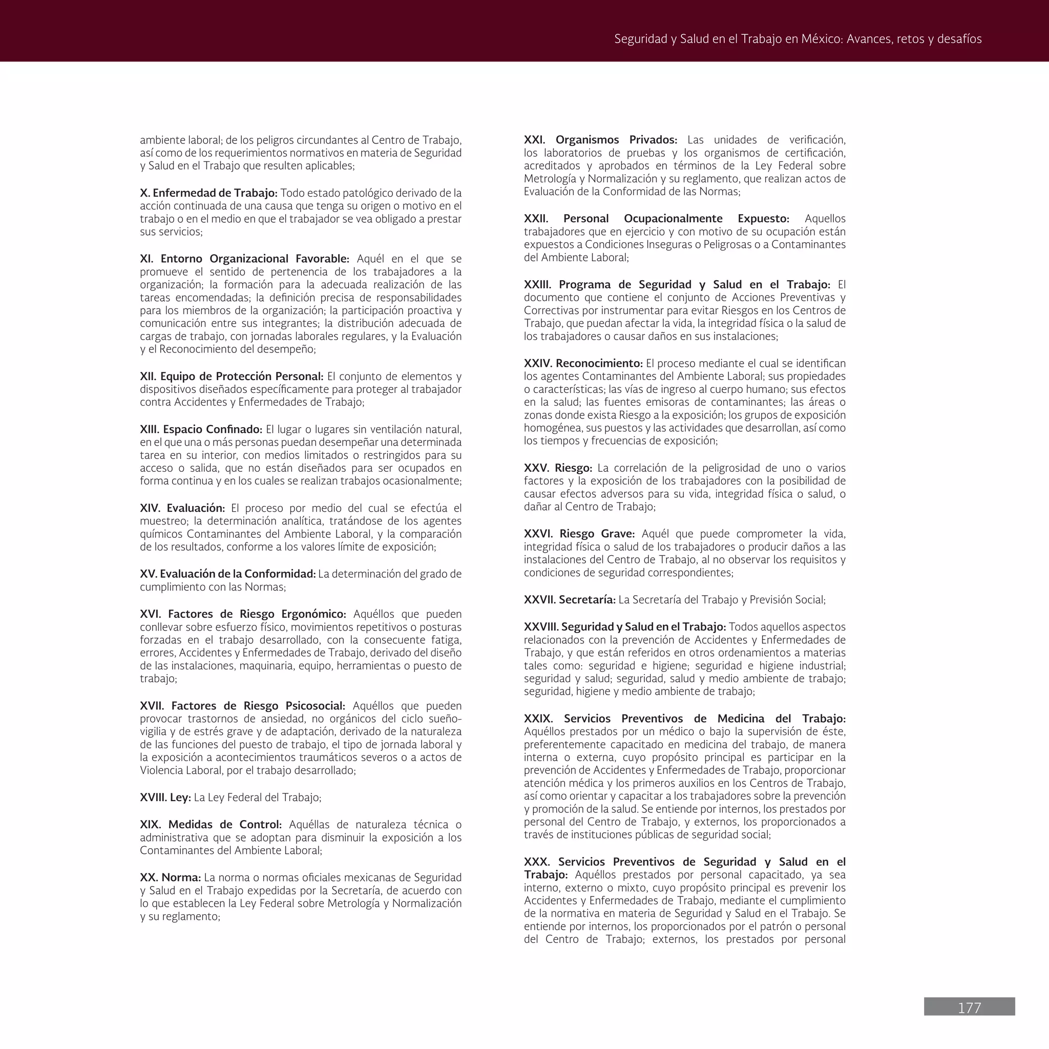 177
Seguridad y Salud en el Trabajo en México: Avances, retos y desafíos
ambiente laboral; de los peligros circundantes al Centro de Trabajo,
así como de los requerimientos normativos en materia de Seguridad
y Salud en el Trabajo que resulten aplicables;
X. Enfermedad de Trabajo: Todo estado patológico derivado de la
acción continuada de una causa que tenga su origen o motivo en el
trabajo o en el medio en que el trabajador se vea obligado a prestar
sus servicios;
XI. Entorno Organizacional Favorable: Aquél en el que se
promueve el sentido de pertenencia de los trabajadores a la
organización; la formación para la adecuada realización de las
tareas encomendadas; la definición precisa de responsabilidades
para los miembros de la organización; la participación proactiva y
comunicación entre sus integrantes; la distribución adecuada de
cargas de trabajo, con jornadas laborales regulares, y la Evaluación
y el Reconocimiento del desempeño;
XII. Equipo de Protección Personal: El conjunto de elementos y
dispositivos diseñados específicamente para proteger al trabajador
contra Accidentes y Enfermedades de Trabajo;
XIII. Espacio Confinado: El lugar o lugares sin ventilación natural,
en el que una o más personas puedan desempeñar una determinada
tarea en su interior, con medios limitados o restringidos para su
acceso o salida, que no están diseñados para ser ocupados en
forma continua y en los cuales se realizan trabajos ocasionalmente;
XIV. Evaluación: El proceso por medio del cual se efectúa el
muestreo; la determinación analítica, tratándose de los agentes
químicos Contaminantes del Ambiente Laboral, y la comparación
de los resultados, conforme a los valores límite de exposición;
XV. Evaluación de la Conformidad: La determinación del grado de
cumplimiento con las Normas;
XVI. Factores de Riesgo Ergonómico: Aquéllos que pueden
conllevar sobre esfuerzo físico, movimientos repetitivos o posturas
forzadas en el trabajo desarrollado, con la consecuente fatiga,
errores, Accidentes y Enfermedades de Trabajo, derivado del diseño
de las instalaciones, maquinaria, equipo, herramientas o puesto de
trabajo;
XVII. Factores de Riesgo Psicosocial: Aquéllos que pueden
provocar trastornos de ansiedad, no orgánicos del ciclo sueño-
vigilia y de estrés grave y de adaptación, derivado de la naturaleza
de las funciones del puesto de trabajo, el tipo de jornada laboral y
la exposición a acontecimientos traumáticos severos o a actos de
Violencia Laboral, por el trabajo desarrollado;
XVIII. Ley: La Ley Federal del Trabajo;
XIX. Medidas de Control: Aquéllas de naturaleza técnica o
administrativa que se adoptan para disminuir la exposición a los
Contaminantes del Ambiente Laboral;
XX. Norma: La norma o normas oficiales mexicanas de Seguridad
y Salud en el Trabajo expedidas por la Secretaría, de acuerdo con
lo que establecen la Ley Federal sobre Metrología y Normalización
y su reglamento;
XXI. Organismos Privados: Las unidades de verificación,
los laboratorios de pruebas y los organismos de certificación,
acreditados y aprobados en términos de la Ley Federal sobre
Metrología y Normalización y su reglamento, que realizan actos de
Evaluación de la Conformidad de las Normas;
XXII. Personal Ocupacionalmente Expuesto: Aquellos
trabajadores que en ejercicio y con motivo de su ocupación están
expuestos a Condiciones Inseguras o Peligrosas o a Contaminantes
del Ambiente Laboral;
XXIII. Programa de Seguridad y Salud en el Trabajo: El
documento que contiene el conjunto de Acciones Preventivas y
Correctivas por instrumentar para evitar Riesgos en los Centros de
Trabajo, que puedan afectar la vida, la integridad física o la salud de
los trabajadores o causar daños en sus instalaciones;
XXIV. Reconocimiento: El proceso mediante el cual se identifican
los agentes Contaminantes del Ambiente Laboral; sus propiedades
o características; las vías de ingreso al cuerpo humano; sus efectos
en la salud; las fuentes emisoras de contaminantes; las áreas o
zonas donde exista Riesgo a la exposición; los grupos de exposición
homogénea, sus puestos y las actividades que desarrollan, así como
los tiempos y frecuencias de exposición;
XXV. Riesgo: La correlación de la peligrosidad de uno o varios
factores y la exposición de los trabajadores con la posibilidad de
causar efectos adversos para su vida, integridad física o salud, o
dañar al Centro de Trabajo;
XXVI. Riesgo Grave: Aquél que puede comprometer la vida,
integridad física o salud de los trabajadores o producir daños a las
instalaciones del Centro de Trabajo, al no observar los requisitos y
condiciones de seguridad correspondientes;
XXVII. Secretaría: La Secretaría del Trabajo y Previsión Social;
XXVIII. Seguridad y Salud en el Trabajo: Todos aquellos aspectos
relacionados con la prevención de Accidentes y Enfermedades de
Trabajo, y que están referidos en otros ordenamientos a materias
tales como: seguridad e higiene; seguridad e higiene industrial;
seguridad y salud; seguridad, salud y medio ambiente de trabajo;
seguridad, higiene y medio ambiente de trabajo;
XXIX. Servicios Preventivos de Medicina del Trabajo:
Aquéllos prestados por un médico o bajo la supervisión de éste,
preferentemente capacitado en medicina del trabajo, de manera
interna o externa, cuyo propósito principal es participar en la
prevención de Accidentes y Enfermedades de Trabajo, proporcionar
atención médica y los primeros auxilios en los Centros de Trabajo,
así como orientar y capacitar a los trabajadores sobre la prevención
y promoción de la salud. Se entiende por internos, los prestados por
personal del Centro de Trabajo, y externos, los proporcionados a
través de instituciones públicas de seguridad social;
XXX. Servicios Preventivos de Seguridad y Salud en el
Trabajo: Aquéllos prestados por personal capacitado, ya sea
interno, externo o mixto, cuyo propósito principal es prevenir los
Accidentes y Enfermedades de Trabajo, mediante el cumplimiento
de la normativa en materia de Seguridad y Salud en el Trabajo. Se
entiende por internos, los proporcionados por el patrón o personal
del Centro de Trabajo; externos, los prestados por personal
 