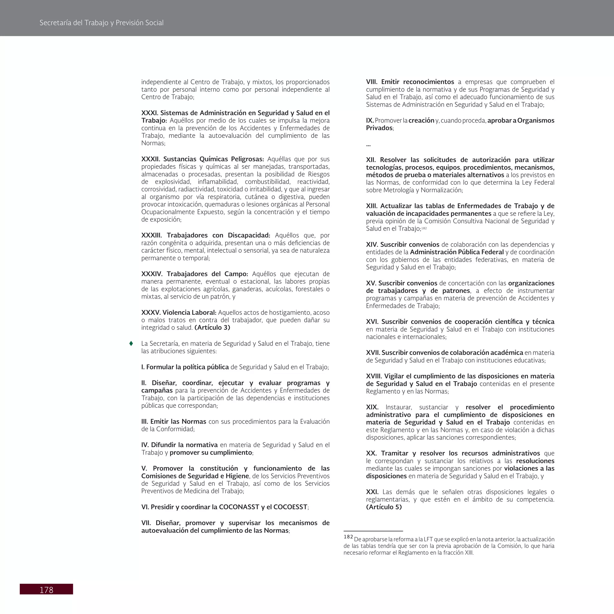 Secretaría del Trabajo y Previsión Social
178
independiente al Centro de Trabajo, y mixtos, los proporcionados
tanto por personal interno como por personal independiente al
Centro de Trabajo;
XXXI. Sistemas de Administración en Seguridad y Salud en el
Trabajo: Aquéllos por medio de los cuales se impulsa la mejora
continua en la prevención de los Accidentes y Enfermedades de
Trabajo, mediante la autoevaluación del cumplimiento de las
Normas;
XXXII. Sustancias Químicas Peligrosas: Aquéllas que por sus
propiedades físicas y químicas al ser manejadas, transportadas,
almacenadas o procesadas, presentan la posibilidad de Riesgos
de explosividad, inflamabilidad, combustibilidad, reactividad,
corrosividad, radiactividad, toxicidad o irritabilidad, y que al ingresar
al organismo por vía respiratoria, cutánea o digestiva, pueden
provocar intoxicación, quemaduras o lesiones orgánicas al Personal
Ocupacionalmente Expuesto, según la concentración y el tiempo
de exposición;
XXXIII. Trabajadores con Discapacidad: Aquéllos que, por
razón congénita o adquirida, presentan una o más deficiencias de
carácter físico, mental, intelectual o sensorial, ya sea de naturaleza
permanente o temporal;
XXXIV. Trabajadores del Campo: Aquéllos que ejecutan de
manera permanente, eventual o estacional, las labores propias
de las explotaciones agrícolas, ganaderas, acuícolas, forestales o
mixtas, al servicio de un patrón, y
XXXV. Violencia Laboral: Aquellos actos de hostigamiento, acoso
o malos tratos en contra del trabajador, que pueden dañar su
integridad o salud. (Artículo 3)
t
t La Secretaría, en materia de Seguridad y Salud en el Trabajo, tiene
las atribuciones siguientes:
I. Formular la política pública de Seguridad y Salud en el Trabajo;
II. Diseñar, coordinar, ejecutar y evaluar programas y
campañas para la prevención de Accidentes y Enfermedades de
Trabajo, con la participación de las dependencias e instituciones
públicas que correspondan;
III. Emitir las Normas con sus procedimientos para la Evaluación
de la Conformidad;
IV. Difundir la normativa en materia de Seguridad y Salud en el
Trabajo y promover su cumplimiento;
V. Promover la constitución y funcionamiento de las
Comisiones de Seguridad e Higiene, de los Servicios Preventivos
de Seguridad y Salud en el Trabajo, así como de los Servicios
Preventivos de Medicina del Trabajo;
VI. Presidir y coordinar la COCONASST y el COCOESST;
VII. Diseñar, promover y supervisar los mecanismos de
autoevaluación del cumplimiento de las Normas;
VIII. Emitir reconocimientos a empresas que comprueben el
cumplimiento de la normativa y de sus Programas de Seguridad y
Salud en el Trabajo, así como el adecuado funcionamiento de sus
Sistemas de Administración en Seguridad y Salud en el Trabajo;
IX.Promoverlacreacióny,cuandoproceda,aprobaraOrganismos
Privados;
…
XII. Resolver las solicitudes de autorización para utilizar
tecnologías, procesos, equipos, procedimientos, mecanismos,
métodos de prueba o materiales alternativos a los previstos en
las Normas, de conformidad con lo que determina la Ley Federal
sobre Metrología y Normalización;
XIII. Actualizar las tablas de Enfermedades de Trabajo y de
valuación de incapacidades permanentes a que se refiere la Ley,
previa opinión de la Comisión Consultiva Nacional de Seguridad y
Salud en el Trabajo;182
XIV. Suscribir convenios de colaboración con las dependencias y
entidades de la Administración Pública Federal y de coordinación
con los gobiernos de las entidades federativas, en materia de
Seguridad y Salud en el Trabajo;
XV. Suscribir convenios de concertación con las organizaciones
de trabajadores y de patrones, a efecto de instrumentar
programas y campañas en materia de prevención de Accidentes y
Enfermedades de Trabajo;
XVI. Suscribir convenios de cooperación científica y técnica
en materia de Seguridad y Salud en el Trabajo con instituciones
nacionales e internacionales;
XVII. Suscribir convenios de colaboración académica en materia
de Seguridad y Salud en el Trabajo con instituciones educativas;
XVIII. Vigilar el cumplimiento de las disposiciones en materia
de Seguridad y Salud en el Trabajo contenidas en el presente
Reglamento y en las Normas;
XIX. Instaurar, sustanciar y resolver el procedimiento
administrativo para el cumplimiento de disposiciones en
materia de Seguridad y Salud en el Trabajo contenidas en
este Reglamento y en las Normas y, en caso de violación a dichas
disposiciones, aplicar las sanciones correspondientes;
XX. Tramitar y resolver los recursos administrativos que
le correspondan y sustanciar los relativos a las resoluciones
mediante las cuales se impongan sanciones por violaciones a las
disposiciones en materia de Seguridad y Salud en el Trabajo, y
XXI. Las demás que le señalen otras disposiciones legales o
reglamentarias, y que estén en el ámbito de su competencia.
(Artículo 5)
182
De aprobarse la reforma a la LFT que se explicó en la nota anterior, la actualización
de las tablas tendría que ser con la previa aprobación de la Comisión, lo que haria
necesario reformar el Reglamento en la fracción XIII.
 