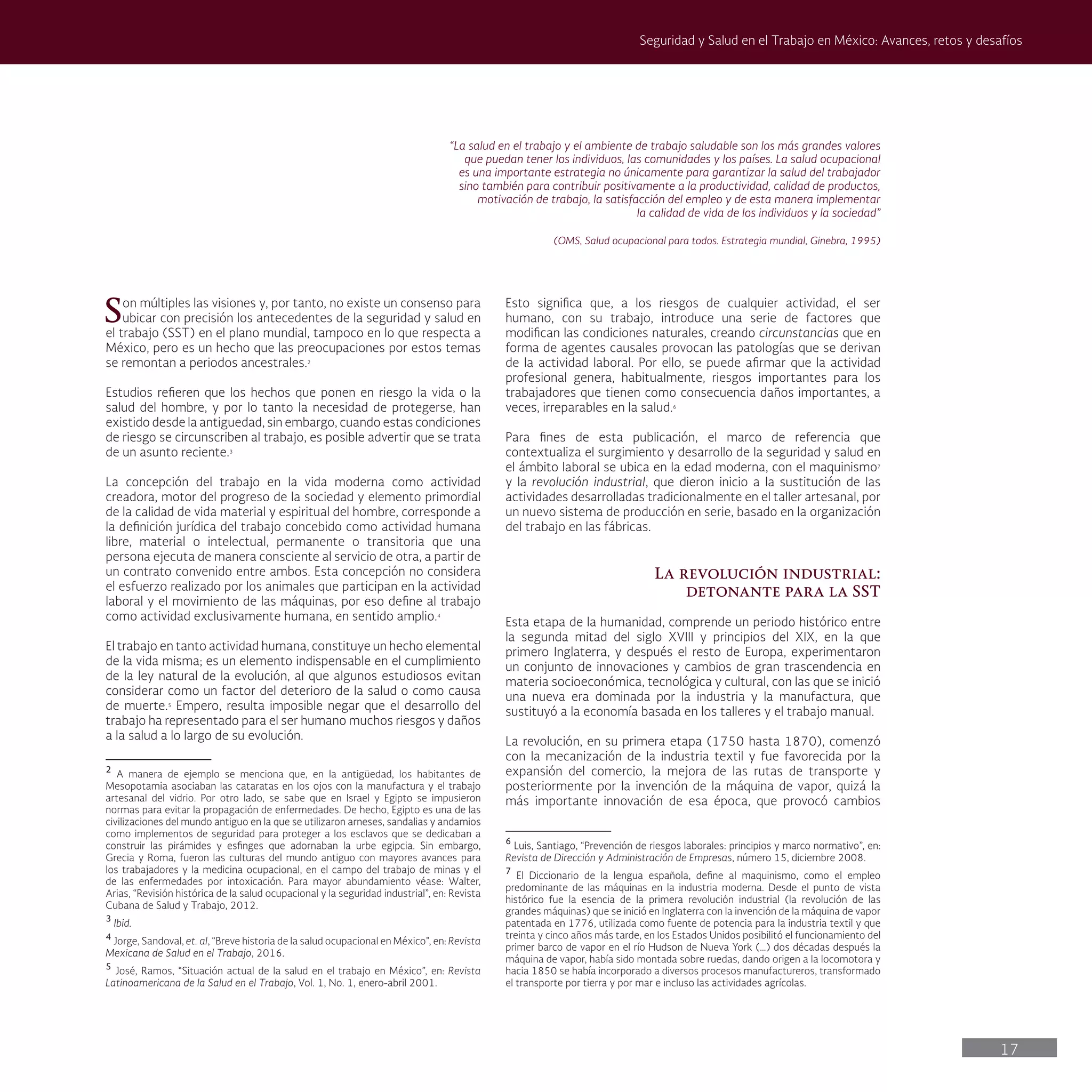 17
Seguridad y Salud en el Trabajo en México: Avances, retos y desafíos
“La salud en el trabajo y el ambiente de trabajo saludable son los más grandes valores
que puedan tener los individuos, las comunidades y los países. La salud ocupacional
es una importante estrategia no únicamente para garantizar la salud del trabajador
sino también para contribuir positivamente a la productividad, calidad de productos,
motivación de trabajo, la satisfacción del empleo y de esta manera implementar
la calidad de vida de los individuos y la sociedad”
(OMS, Salud ocupacional para todos. Estrategia mundial, Ginebra, 1995)
Son múltiples las visiones y, por tanto, no existe un consenso para
ubicar con precisión los antecedentes de la seguridad y salud en
el trabajo (SST) en el plano mundial, tampoco en lo que respecta a
México, pero es un hecho que las preocupaciones por estos temas
se remontan a periodos ancestrales.2
Estudios refieren que los hechos que ponen en riesgo la vida o la
salud del hombre, y por lo tanto la necesidad de protegerse, han
existido desde la antiguedad, sin embargo, cuando estas condiciones
de riesgo se circunscriben al trabajo, es posible advertir que se trata
de un asunto reciente.3
La concepción del trabajo en la vida moderna como actividad
creadora, motor del progreso de la sociedad y elemento primordial
de la calidad de vida material y espiritual del hombre, corresponde a
la definición jurídica del trabajo concebido como actividad humana
libre, material o intelectual, permanente o transitoria que una
persona ejecuta de manera consciente al servicio de otra, a partir de
un contrato convenido entre ambos. Esta concepción no considera
el esfuerzo realizado por los animales que participan en la actividad
laboral y el movimiento de las máquinas, por eso define al trabajo
como actividad exclusivamente humana, en sentido amplio.4
El trabajo en tanto actividad humana, constituye un hecho elemental
de la vida misma; es un elemento indispensable en el cumplimiento
de la ley natural de la evolución, al que algunos estudiosos evitan
considerar como un factor del deterioro de la salud o como causa
de muerte.5
Empero, resulta imposible negar que el desarrollo del
trabajo ha representado para el ser humano muchos riesgos y daños
a la salud a lo largo de su evolución.
2
A manera de ejemplo se menciona que, en la antigüedad, los habitantes de
Mesopotamia asociaban las cataratas en los ojos con la manufactura y el trabajo
artesanal del vidrio. Por otro lado, se sabe que en Israel y Egipto se impusieron
normas para evitar la propagación de enfermedades. De hecho, Egipto es una de las
civilizaciones del mundo antiguo en la que se utilizaron arneses, sandalias y andamios
como implementos de seguridad para proteger a los esclavos que se dedicaban a
construir las pirámides y esfinges que adornaban la urbe egipcia. Sin embargo,
Grecia y Roma, fueron las culturas del mundo antiguo con mayores avances para
los trabajadores y la medicina ocupacional, en el campo del trabajo de minas y el
de las enfermedades por intoxicación. Para mayor abundamiento véase: Walter,
Arias, “Revisión histórica de la salud ocupacional y la seguridad industrial”, en: Revista
Cubana de Salud y Trabajo, 2012.
3
Ibid.
4
Jorge, Sandoval, et. al, “Breve historia de la salud ocupacional en México”, en: Revista
Mexicana de Salud en el Trabajo, 2016.
5
José, Ramos, “Situación actual de la salud en el trabajo en México”, en: Revista
Latinoamericana de la Salud en el Trabajo, Vol. 1, No. 1, enero-abril 2001.
Esto significa que, a los riesgos de cualquier actividad, el ser
humano, con su trabajo, introduce una serie de factores que
modifican las condiciones naturales, creando circunstancias que en
forma de agentes causales provocan las patologías que se derivan
de la actividad laboral. Por ello, se puede afirmar que la actividad
profesional genera, habitualmente, riesgos importantes para los
trabajadores que tienen como consecuencia daños importantes, a
veces, irreparables en la salud.6
Para fines de esta publicación, el marco de referencia que
contextualiza el surgimiento y desarrollo de la seguridad y salud en
el ámbito laboral se ubica en la edad moderna, con el maquinismo7
y la revolución industrial, que dieron inicio a la sustitución de las
actividades desarrolladas tradicionalmente en el taller artesanal, por
un nuevo sistema de producción en serie, basado en la organización
del trabajo en las fábricas.
La revolución industrial:
detonante para la SST
Esta etapa de la humanidad, comprende un periodo histórico entre
la segunda mitad del siglo XVIII y principios del XIX, en la que
primero Inglaterra, y después el resto de Europa, experimentaron
un conjunto de innovaciones y cambios de gran trascendencia en
materia socioeconómica, tecnológica y cultural, con las que se inició
una nueva era dominada por la industria y la manufactura, que
sustituyó a la economía basada en los talleres y el trabajo manual.
La revolución, en su primera etapa (1750 hasta 1870), comenzó
con la mecanización de la industria textil y fue favorecida por la
expansión del comercio, la mejora de las rutas de transporte y
posteriormente por la invención de la máquina de vapor, quizá la
más importante innovación de esa época, que provocó cambios
6
Luis, Santiago, “Prevención de riesgos laborales: principios y marco normativo”, en:
Revista de Dirección y Administración de Empresas, número 15, diciembre 2008.
7
El Diccionario de la lengua española, define al maquinismo, como el empleo
predominante de las máquinas en la industria moderna. Desde el punto de vista
histórico fue la esencia de la primera revolución industrial (la revolución de las
grandes máquinas) que se inició en Inglaterra con la invención de la máquina de vapor
patentada en 1776, utilizada como fuente de potencia para la industria textil y que
treinta y cinco años más tarde, en los Estados Unidos posibilitó el funcionamiento del
primer barco de vapor en el río Hudson de Nueva York (…) dos décadas después la
máquina de vapor, había sido montada sobre ruedas, dando origen a la locomotora y
hacia 1850 se había incorporado a diversos procesos manufactureros, transformado
el transporte por tierra y por mar e incluso las actividades agrícolas.
 