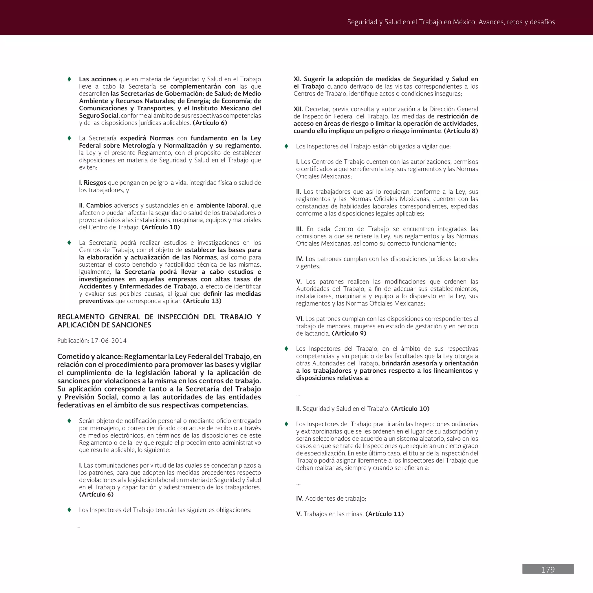 179
Seguridad y Salud en el Trabajo en México: Avances, retos y desafíos
t
t Las acciones que en materia de Seguridad y Salud en el Trabajo
lleve a cabo la Secretaría se complementarán con las que
desarrollen las Secretarías de Gobernación; de Salud; de Medio
Ambiente y Recursos Naturales; de Energía; de Economía; de
Comunicaciones y Transportes, y el Instituto Mexicano del
SeguroSocial,conformealámbitodesusrespectivascompetencias
y de las disposiciones jurídicas aplicables. (Artículo 6)
t
t La Secretaría expedirá Normas con fundamento en la Ley
Federal sobre Metrología y Normalización y su reglamento,
la Ley y el presente Reglamento, con el propósito de establecer
disposiciones en materia de Seguridad y Salud en el Trabajo que
eviten:
I. Riesgos que pongan en peligro la vida, integridad física o salud de
los trabajadores, y
II. Cambios adversos y sustanciales en el ambiente laboral, que
afecten o puedan afectar la seguridad o salud de los trabajadores o
provocar daños a las instalaciones, maquinaria, equipos y materiales
del Centro de Trabajo. (Artículo 10)
t
t La Secretaría podrá realizar estudios e investigaciones en los
Centros de Trabajo, con el objeto de establecer las bases para
la elaboración y actualización de las Normas, así como para
sustentar el costo-beneficio y factibilidad técnica de las mismas.
Igualmente, la Secretaría podrá llevar a cabo estudios e
investigaciones en aquellas empresas con altas tasas de
Accidentes y Enfermedades de Trabajo, a efecto de identificar
y evaluar sus posibles causas, al igual que definir las medidas
preventivas que corresponda aplicar. (Artículo 13)
REGLAMENTO GENERAL DE INSPECCIÓN DEL TRABAJO Y
APLICACIÓN DE SANCIONES
Publicación: 17-06-2014
Cometido y alcance: Reglamentar la Ley Federal del Trabajo, en
relación con el procedimiento para promover las bases y vigilar
el cumplimiento de la legislación laboral y la aplicación de
sanciones por violaciones a la misma en los centros de trabajo.
Su aplicación corresponde tanto a la Secretaría del Trabajo
y Previsión Social, como a las autoridades de las entidades
federativas en el ámbito de sus respectivas competencias.
t
t Serán objeto de notificación personal o mediante oficio entregado
por mensajero, o correo certificado con acuse de recibo o a través
de medios electrónicos, en términos de las disposiciones de este
Reglamento o de la ley que regule el procedimiento administrativo
que resulte aplicable, lo siguiente:
I. Las comunicaciones por virtud de las cuales se concedan plazos a
los patrones, para que adopten las medidas procedentes respecto
de violaciones a la legislación laboral en materia de Seguridad y Salud
en el Trabajo y capacitación y adiestramiento de los trabajadores.
(Artículo 6)
t
t Los Inspectores del Trabajo tendrán las siguientes obligaciones:
…
XI. Sugerir la adopción de medidas de Seguridad y Salud en
el Trabajo cuando derivado de las visitas correspondientes a los
Centros de Trabajo, identifique actos o condiciones inseguras;
XII. Decretar, previa consulta y autorización a la Dirección General
de Inspección Federal del Trabajo, las medidas de restricción de
acceso en áreas de riesgo o limitar la operación de actividades,
cuando ello implique un peligro o riesgo inminente. (Artículo 8)
t
t Los Inspectores del Trabajo están obligados a vigilar que:
I. Los Centros de Trabajo cuenten con las autorizaciones, permisos
o certificados a que se refieren la Ley, sus reglamentos y las Normas
Oficiales Mexicanas;
II. Los trabajadores que así lo requieran, conforme a la Ley, sus
reglamentos y las Normas Oficiales Mexicanas, cuenten con las
constancias de habilidades laborales correspondientes, expedidas
conforme a las disposiciones legales aplicables;
III. En cada Centro de Trabajo se encuentren integradas las
comisiones a que se refiere la Ley, sus reglamentos y las Normas
Oficiales Mexicanas, así como su correcto funcionamiento;
IV. Los patrones cumplan con las disposiciones jurídicas laborales
vigentes;
V. Los patrones realicen las modificaciones que ordenen las
Autoridades del Trabajo, a fin de adecuar sus establecimientos,
instalaciones, maquinaria y equipo a lo dispuesto en la Ley, sus
reglamentos y las Normas Oficiales Mexicanas;
VI. Los patrones cumplan con las disposiciones correspondientes al
trabajo de menores, mujeres en estado de gestación y en periodo
de lactancia. (Artículo 9)
t
t Los Inspectores del Trabajo, en el ámbito de sus respectivas
competencias y sin perjuicio de las facultades que la Ley otorga a
otras Autoridades del Trabajo, brindarán asesoría y orientación
a los trabajadores y patrones respecto a los lineamientos y
disposiciones relativas a:
…
II. Seguridad y Salud en el Trabajo. (Artículo 10)
t
t Los Inspectores del Trabajo practicarán las Inspecciones ordinarias
y extraordinarias que se les ordenen en el lugar de su adscripción y
serán seleccionados de acuerdo a un sistema aleatorio, salvo en los
casos en que se trate de Inspecciones que requieran un cierto grado
de especialización. En este último caso, el titular de la Inspección del
Trabajo podrá asignar libremente a los Inspectores del Trabajo que
deban realizarlas, siempre y cuando se refieran a:
…
IV. Accidentes de trabajo;
V. Trabajos en las minas. (Artículo 11)
 