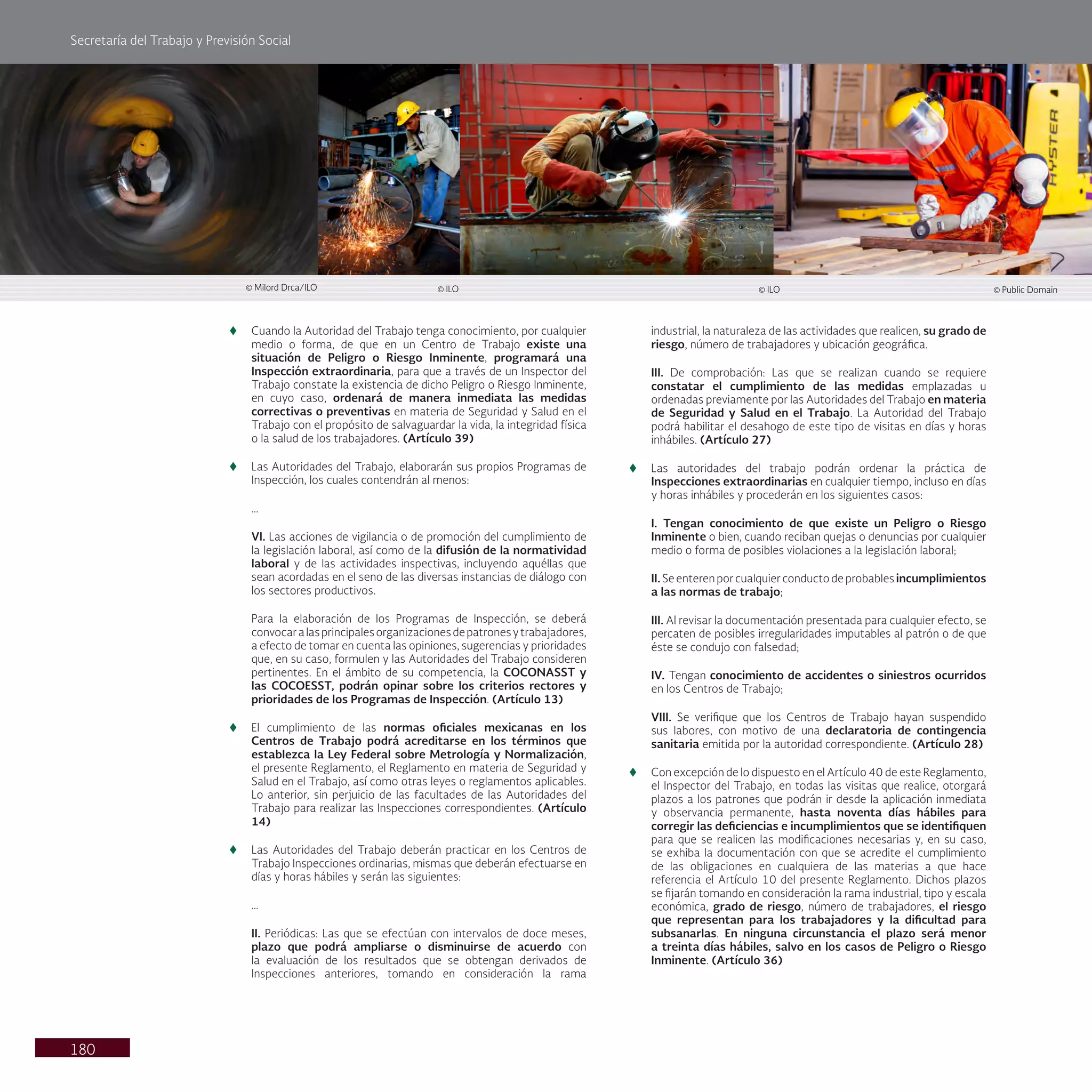 Secretaría del Trabajo y Previsión Social
180
t
t Cuando la Autoridad del Trabajo tenga conocimiento, por cualquier
medio o forma, de que en un Centro de Trabajo existe una
situación de Peligro o Riesgo Inminente, programará una
Inspección extraordinaria, para que a través de un Inspector del
Trabajo constate la existencia de dicho Peligro o Riesgo Inminente,
en cuyo caso, ordenará de manera inmediata las medidas
correctivas o preventivas en materia de Seguridad y Salud en el
Trabajo con el propósito de salvaguardar la vida, la integridad física
o la salud de los trabajadores. (Artículo 39)
t
t Las Autoridades del Trabajo, elaborarán sus propios Programas de
Inspección, los cuales contendrán al menos:
…
VI. Las acciones de vigilancia o de promoción del cumplimiento de
la legislación laboral, así como de la difusión de la normatividad
laboral y de las actividades inspectivas, incluyendo aquéllas que
sean acordadas en el seno de las diversas instancias de diálogo con
los sectores productivos.
Para la elaboración de los Programas de Inspección, se deberá
convocaralasprincipalesorganizacionesdepatronesytrabajadores,
a efecto de tomar en cuenta las opiniones, sugerencias y prioridades
que, en su caso, formulen y las Autoridades del Trabajo consideren
pertinentes. En el ámbito de su competencia, la COCONASST y
las COCOESST, podrán opinar sobre los criterios rectores y
prioridades de los Programas de Inspección. (Artículo 13)
t
t El cumplimiento de las normas oficiales mexicanas en los
Centros de Trabajo podrá acreditarse en los términos que
establezca la Ley Federal sobre Metrología y Normalización,
el presente Reglamento, el Reglamento en materia de Seguridad y
Salud en el Trabajo, así como otras leyes o reglamentos aplicables.
Lo anterior, sin perjuicio de las facultades de las Autoridades del
Trabajo para realizar las Inspecciones correspondientes. (Artículo
14)
t
t Las Autoridades del Trabajo deberán practicar en los Centros de
Trabajo Inspecciones ordinarias, mismas que deberán efectuarse en
días y horas hábiles y serán las siguientes:
…
II. Periódicas: Las que se efectúan con intervalos de doce meses,
plazo que podrá ampliarse o disminuirse de acuerdo con
la evaluación de los resultados que se obtengan derivados de
Inspecciones anteriores, tomando en consideración la rama
industrial, la naturaleza de las actividades que realicen, su grado de
riesgo, número de trabajadores y ubicación geográfica.
III. De comprobación: Las que se realizan cuando se requiere
constatar el cumplimiento de las medidas emplazadas u
ordenadas previamente por las Autoridades del Trabajo en materia
de Seguridad y Salud en el Trabajo. La Autoridad del Trabajo
podrá habilitar el desahogo de este tipo de visitas en días y horas
inhábiles. (Artículo 27)
t
t Las autoridades del trabajo podrán ordenar la práctica de
Inspecciones extraordinarias en cualquier tiempo, incluso en días
y horas inhábiles y procederán en los siguientes casos:
I. Tengan conocimiento de que existe un Peligro o Riesgo
Inminente o bien, cuando reciban quejas o denuncias por cualquier
medio o forma de posibles violaciones a la legislación laboral;
II. Se enteren por cualquier conducto de probables incumplimientos
a las normas de trabajo;
III. Al revisar la documentación presentada para cualquier efecto, se
percaten de posibles irregularidades imputables al patrón o de que
éste se condujo con falsedad;
IV. Tengan conocimiento de accidentes o siniestros ocurridos
en los Centros de Trabajo;
VIII. Se verifique que los Centros de Trabajo hayan suspendido
sus labores, con motivo de una declaratoria de contingencia
sanitaria emitida por la autoridad correspondiente. (Artículo 28)
t
t Con excepción de lo dispuesto en el Artículo 40 de este Reglamento,
el Inspector del Trabajo, en todas las visitas que realice, otorgará
plazos a los patrones que podrán ir desde la aplicación inmediata
y observancia permanente, hasta noventa días hábiles para
corregir las deficiencias e incumplimientos que se identifiquen
para que se realicen las modificaciones necesarias y, en su caso,
se exhiba la documentación con que se acredite el cumplimiento
de las obligaciones en cualquiera de las materias a que hace
referencia el Artículo 10 del presente Reglamento. Dichos plazos
se fijarán tomando en consideración la rama industrial, tipo y escala
económica, grado de riesgo, número de trabajadores, el riesgo
que representan para los trabajadores y la dificultad para
subsanarlas. En ninguna circunstancia el plazo será menor
a treinta días hábiles, salvo en los casos de Peligro o Riesgo
Inminente. (Artículo 36)
© Milord Drca/ILO © ILO
© ILO © Public Domain
 