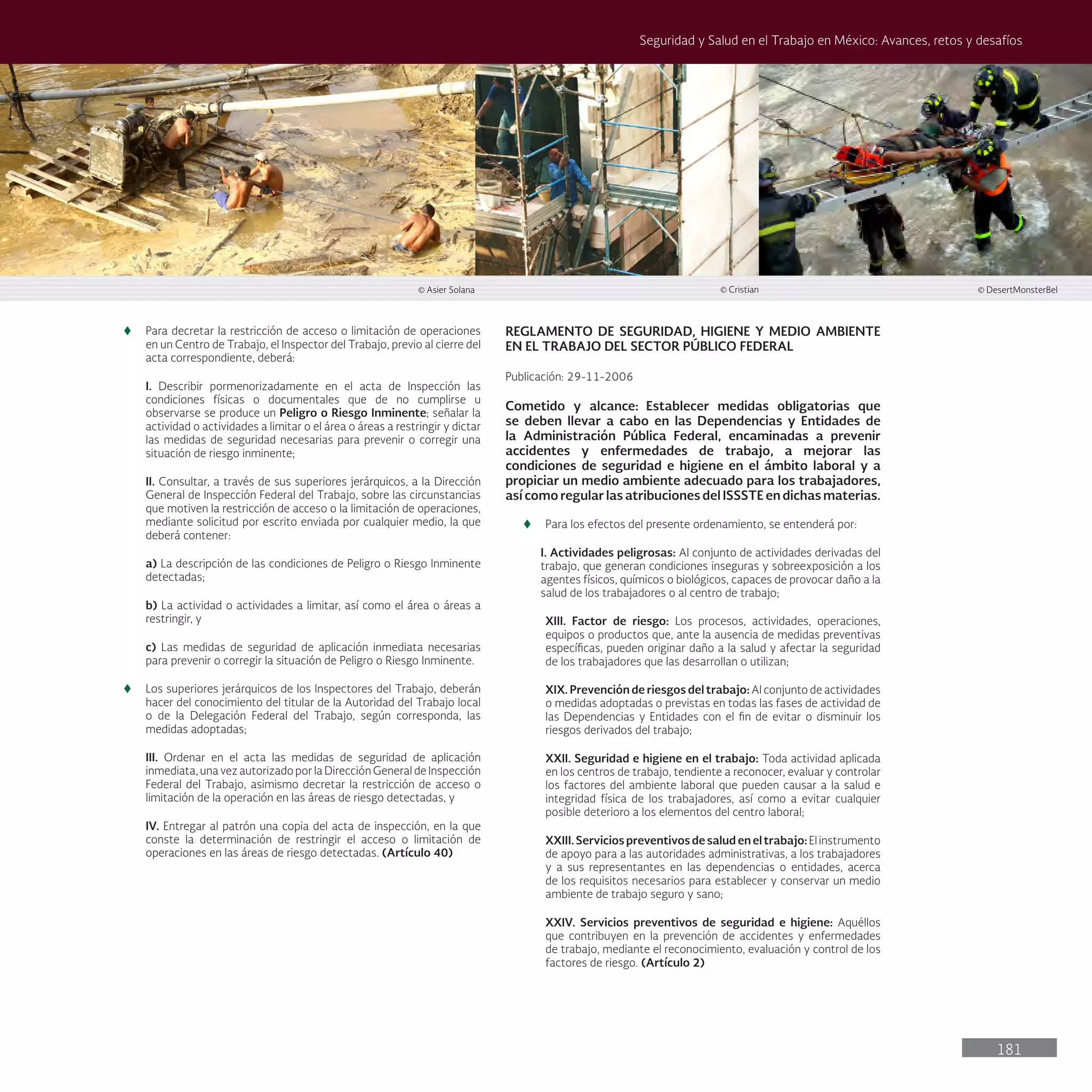 181
Seguridad y Salud en el Trabajo en México: Avances, retos y desafíos
t
t Para decretar la restricción de acceso o limitación de operaciones
en un Centro de Trabajo, el Inspector del Trabajo, previo al cierre del
acta correspondiente, deberá:
I. Describir pormenorizadamente en el acta de Inspección las
condiciones físicas o documentales que de no cumplirse u
observarse se produce un Peligro o Riesgo Inminente; señalar la
actividad o actividades a limitar o el área o áreas a restringir y dictar
las medidas de seguridad necesarias para prevenir o corregir una
situación de riesgo inminente;
II. Consultar, a través de sus superiores jerárquicos, a la Dirección
General de Inspección Federal del Trabajo, sobre las circunstancias
que motiven la restricción de acceso o la limitación de operaciones,
mediante solicitud por escrito enviada por cualquier medio, la que
deberá contener:
a) La descripción de las condiciones de Peligro o Riesgo Inminente
detectadas;
b) La actividad o actividades a limitar, así como el área o áreas a
restringir, y
c) Las medidas de seguridad de aplicación inmediata necesarias
para prevenir o corregir la situación de Peligro o Riesgo Inminente.
t
t Los superiores jerárquicos de los Inspectores del Trabajo, deberán
hacer del conocimiento del titular de la Autoridad del Trabajo local
o de la Delegación Federal del Trabajo, según corresponda, las
medidas adoptadas;
III. Ordenar en el acta las medidas de seguridad de aplicación
inmediata, una vez autorizado por la Dirección General de Inspección
Federal del Trabajo, asimismo decretar la restricción de acceso o
limitación de la operación en las áreas de riesgo detectadas, y
IV. Entregar al patrón una copia del acta de inspección, en la que
conste la determinación de restringir el acceso o limitación de
operaciones en las áreas de riesgo detectadas. (Artículo 40)
REGLAMENTO DE SEGURIDAD, HIGIENE Y MEDIO AMBIENTE
EN EL TRABAJO DEL SECTOR PÚBLICO FEDERAL
Publicación: 29-11-2006
Cometido y alcance: Establecer medidas obligatorias que
se deben llevar a cabo en las Dependencias y Entidades de
la Administración Pública Federal, encaminadas a prevenir
accidentes y enfermedades de trabajo, a mejorar las
condiciones de seguridad e higiene en el ámbito laboral y a
propiciar un medio ambiente adecuado para los trabajadores,
así como regular las atribuciones del ISSSTE en dichas materias.
t
t Para los efectos del presente ordenamiento, se entenderá por:
I. Actividades peligrosas: Al conjunto de actividades derivadas del
trabajo, que generan condiciones inseguras y sobreexposición a los
agentes físicos, químicos o biológicos, capaces de provocar daño a la
salud de los trabajadores o al centro de trabajo;
XIII. Factor de riesgo: Los procesos, actividades, operaciones,
equipos o productos que, ante la ausencia de medidas preventivas
específicas, pueden originar daño a la salud y afectar la seguridad
de los trabajadores que las desarrollan o utilizan;
XIX. Prevención de riesgos del trabajo: Al conjunto de actividades
o medidas adoptadas o previstas en todas las fases de actividad de
las Dependencias y Entidades con el fin de evitar o disminuir los
riesgos derivados del trabajo;
XXII. Seguridad e higiene en el trabajo: Toda actividad aplicada
en los centros de trabajo, tendiente a reconocer, evaluar y controlar
los factores del ambiente laboral que pueden causar a la salud e
integridad física de los trabajadores, así como a evitar cualquier
posible deterioro a los elementos del centro laboral;
XXIII. Servicios preventivos de salud en el trabajo: El instrumento
de apoyo para a las autoridades administrativas, a los trabajadores
y a sus representantes en las dependencias o entidades, acerca
de los requisitos necesarios para establecer y conservar un medio
ambiente de trabajo seguro y sano;
XXIV. Servicios preventivos de seguridad e higiene: Aquéllos
que contribuyen en la prevención de accidentes y enfermedades
de trabajo, mediante el reconocimiento, evaluación y control de los
factores de riesgo. (Artículo 2)
© Cristian
© Asier Solana © DesertMonsterBel
 