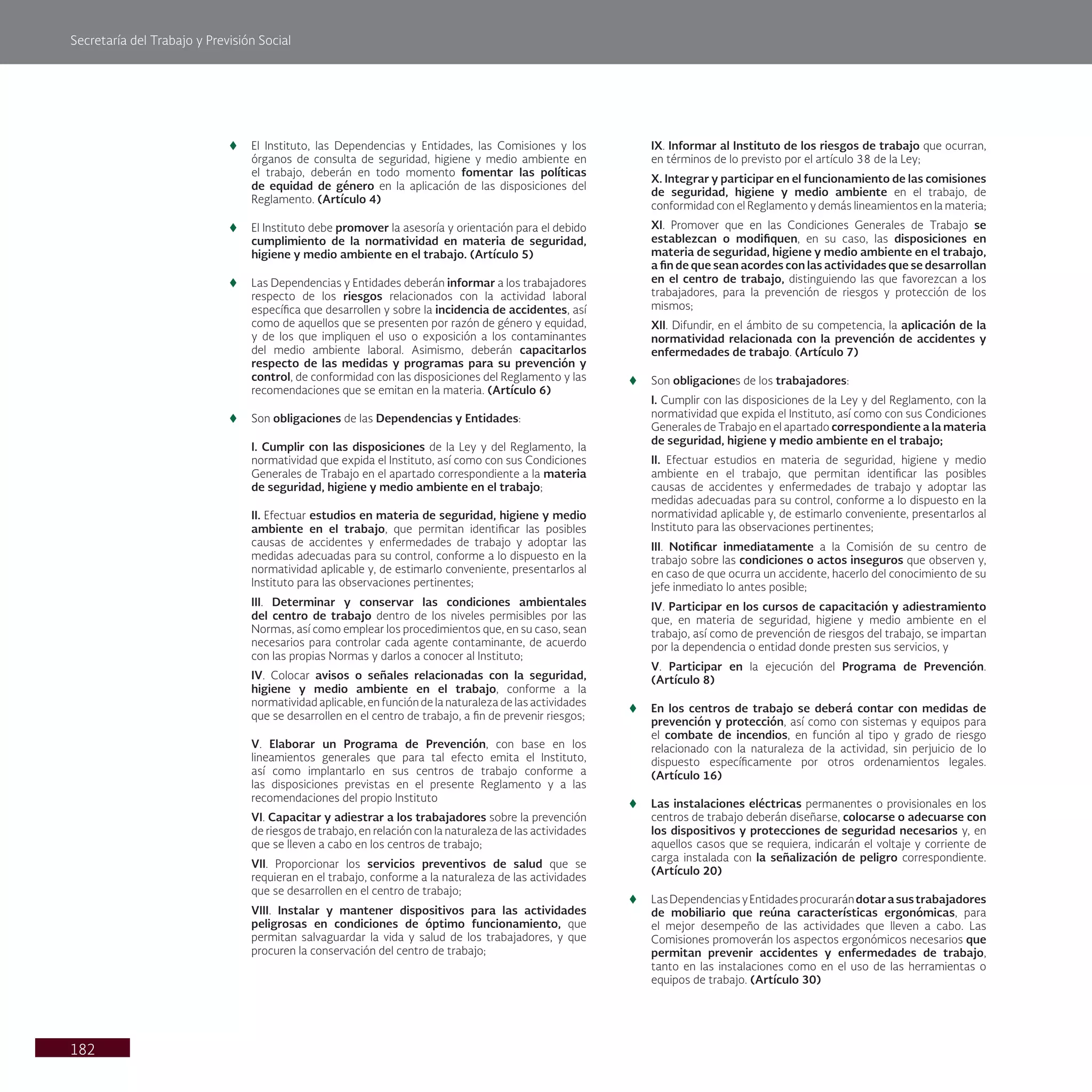 Secretaría del Trabajo y Previsión Social
182
t
t El Instituto, las Dependencias y Entidades, las Comisiones y los
órganos de consulta de seguridad, higiene y medio ambiente en
el trabajo, deberán en todo momento fomentar las políticas
de equidad de género en la aplicación de las disposiciones del
Reglamento. (Artículo 4)
t
t El Instituto debe promover la asesoría y orientación para el debido
cumplimiento de la normatividad en materia de seguridad,
higiene y medio ambiente en el trabajo. (Artículo 5)
t
t Las Dependencias y Entidades deberán informar a los trabajadores
respecto de los riesgos relacionados con la actividad laboral
específica que desarrollen y sobre la incidencia de accidentes, así
como de aquellos que se presenten por razón de género y equidad,
y de los que impliquen el uso o exposición a los contaminantes
del medio ambiente laboral. Asimismo, deberán capacitarlos
respecto de las medidas y programas para su prevención y
control, de conformidad con las disposiciones del Reglamento y las
recomendaciones que se emitan en la materia. (Artículo 6)
t
t Son obligaciones de las Dependencias y Entidades:
I. Cumplir con las disposiciones de la Ley y del Reglamento, la
normatividad que expida el Instituto, así como con sus Condiciones
Generales de Trabajo en el apartado correspondiente a la materia
de seguridad, higiene y medio ambiente en el trabajo;
II. Efectuar estudios en materia de seguridad, higiene y medio
ambiente en el trabajo, que permitan identificar las posibles
causas de accidentes y enfermedades de trabajo y adoptar las
medidas adecuadas para su control, conforme a lo dispuesto en la
normatividad aplicable y, de estimarlo conveniente, presentarlos al
Instituto para las observaciones pertinentes;
III. Determinar y conservar las condiciones ambientales
del centro de trabajo dentro de los niveles permisibles por las
Normas, así como emplear los procedimientos que, en su caso, sean
necesarios para controlar cada agente contaminante, de acuerdo
con las propias Normas y darlos a conocer al Instituto;
IV. Colocar avisos o señales relacionadas con la seguridad,
higiene y medio ambiente en el trabajo, conforme a la
normatividad aplicable, en función de la naturaleza de las actividades
que se desarrollen en el centro de trabajo, a fin de prevenir riesgos;
V. Elaborar un Programa de Prevención, con base en los
lineamientos generales que para tal efecto emita el Instituto,
así como implantarlo en sus centros de trabajo conforme a
las disposiciones previstas en el presente Reglamento y a las
recomendaciones del propio Instituto
VI. Capacitar y adiestrar a los trabajadores sobre la prevención
de riesgos de trabajo, en relación con la naturaleza de las actividades
que se lleven a cabo en los centros de trabajo;
VII. Proporcionar los servicios preventivos de salud que se
requieran en el trabajo, conforme a la naturaleza de las actividades
que se desarrollen en el centro de trabajo;
VIII. Instalar y mantener dispositivos para las actividades
peligrosas en condiciones de óptimo funcionamiento, que
permitan salvaguardar la vida y salud de los trabajadores, y que
procuren la conservación del centro de trabajo;
IX. Informar al Instituto de los riesgos de trabajo que ocurran,
en términos de lo previsto por el artículo 38 de la Ley;
X. Integrar y participar en el funcionamiento de las comisiones
de seguridad, higiene y medio ambiente en el trabajo, de
conformidad con el Reglamento y demás lineamientos en la materia;
XI. Promover que en las Condiciones Generales de Trabajo se
establezcan o modifiquen, en su caso, las disposiciones en
materia de seguridad, higiene y medio ambiente en el trabajo,
a fin de que sean acordes con las actividades que se desarrollan
en el centro de trabajo, distinguiendo las que favorezcan a los
trabajadores, para la prevención de riesgos y protección de los
mismos;
XII. Difundir, en el ámbito de su competencia, la aplicación de la
normatividad relacionada con la prevención de accidentes y
enfermedades de trabajo. (Artículo 7)
t
t Son obligaciones de los trabajadores:
I. Cumplir con las disposiciones de la Ley y del Reglamento, con la
normatividad que expida el Instituto, así como con sus Condiciones
Generales de Trabajo en el apartado correspondiente a la materia
de seguridad, higiene y medio ambiente en el trabajo;
II. Efectuar estudios en materia de seguridad, higiene y medio
ambiente en el trabajo, que permitan identificar las posibles
causas de accidentes y enfermedades de trabajo y adoptar las
medidas adecuadas para su control, conforme a lo dispuesto en la
normatividad aplicable y, de estimarlo conveniente, presentarlos al
Instituto para las observaciones pertinentes;
III. Notificar inmediatamente a la Comisión de su centro de
trabajo sobre las condiciones o actos inseguros que observen y,
en caso de que ocurra un accidente, hacerlo del conocimiento de su
jefe inmediato lo antes posible;
IV. Participar en los cursos de capacitación y adiestramiento
que, en materia de seguridad, higiene y medio ambiente en el
trabajo, así como de prevención de riesgos del trabajo, se impartan
por la dependencia o entidad donde presten sus servicios, y
V. Participar en la ejecución del Programa de Prevención.
(Artículo 8)
t
t En los centros de trabajo se deberá contar con medidas de
prevención y protección, así como con sistemas y equipos para
el combate de incendios, en función al tipo y grado de riesgo
relacionado con la naturaleza de la actividad, sin perjuicio de lo
dispuesto específicamente por otros ordenamientos legales.
(Artículo 16)
t
t Las instalaciones eléctricas permanentes o provisionales en los
centros de trabajo deberán diseñarse, colocarse o adecuarse con
los dispositivos y protecciones de seguridad necesarios y, en
aquellos casos que se requiera, indicarán el voltaje y corriente de
carga instalada con la señalización de peligro correspondiente.
(Artículo 20)
t
t LasDependenciasyEntidadesprocurarándotarasustrabajadores
de mobiliario que reúna características ergonómicas, para
el mejor desempeño de las actividades que lleven a cabo. Las
Comisiones promoverán los aspectos ergonómicos necesarios que
permitan prevenir accidentes y enfermedades de trabajo,
tanto en las instalaciones como en el uso de las herramientas o
equipos de trabajo. (Artículo 30)
 
