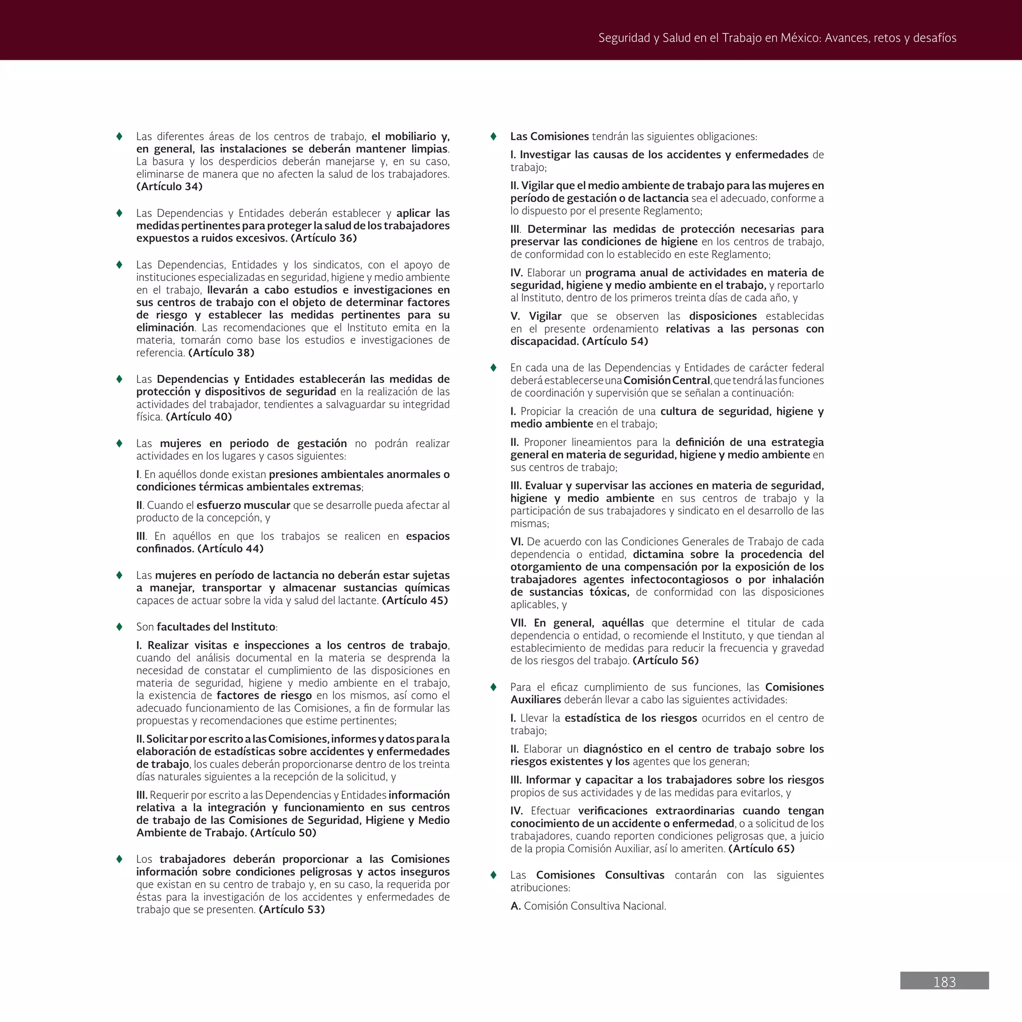 183
Seguridad y Salud en el Trabajo en México: Avances, retos y desafíos
t
t Las diferentes áreas de los centros de trabajo, el mobiliario y,
en general, las instalaciones se deberán mantener limpias.
La basura y los desperdicios deberán manejarse y, en su caso,
eliminarse de manera que no afecten la salud de los trabajadores.
(Artículo 34)
t
t Las Dependencias y Entidades deberán establecer y aplicar las
medidas pertinentes para proteger la salud de los trabajadores
expuestos a ruidos excesivos. (Artículo 36)
t
t Las Dependencias, Entidades y los sindicatos, con el apoyo de
instituciones especializadas en seguridad, higiene y medio ambiente
en el trabajo, llevarán a cabo estudios e investigaciones en
sus centros de trabajo con el objeto de determinar factores
de riesgo y establecer las medidas pertinentes para su
eliminación. Las recomendaciones que el Instituto emita en la
materia, tomarán como base los estudios e investigaciones de
referencia. (Artículo 38)
t
t Las Dependencias y Entidades establecerán las medidas de
protección y dispositivos de seguridad en la realización de las
actividades del trabajador, tendientes a salvaguardar su integridad
física. (Artículo 40)
t
t Las mujeres en periodo de gestación no podrán realizar
actividades en los lugares y casos siguientes:
I. En aquéllos donde existan presiones ambientales anormales o
condiciones térmicas ambientales extremas;
II. Cuando el esfuerzo muscular que se desarrolle pueda afectar al
producto de la concepción, y
III. En aquéllos en que los trabajos se realicen en espacios
confinados. (Artículo 44)
t
t Las mujeres en período de lactancia no deberán estar sujetas
a manejar, transportar y almacenar sustancias químicas
capaces de actuar sobre la vida y salud del lactante. (Artículo 45)
t
t Son facultades del Instituto:
I. Realizar visitas e inspecciones a los centros de trabajo,
cuando del análisis documental en la materia se desprenda la
necesidad de constatar el cumplimiento de las disposiciones en
materia de seguridad, higiene y medio ambiente en el trabajo,
la existencia de factores de riesgo en los mismos, así como el
adecuado funcionamiento de las Comisiones, a fin de formular las
propuestas y recomendaciones que estime pertinentes;
II.SolicitarporescritoalasComisiones,informesydatosparala
elaboración de estadísticas sobre accidentes y enfermedades
de trabajo, los cuales deberán proporcionarse dentro de los treinta
días naturales siguientes a la recepción de la solicitud, y
III. Requerir por escrito a las Dependencias y Entidades información
relativa a la integración y funcionamiento en sus centros
de trabajo de las Comisiones de Seguridad, Higiene y Medio
Ambiente de Trabajo. (Artículo 50)
t
t Los trabajadores deberán proporcionar a las Comisiones
información sobre condiciones peligrosas y actos inseguros
que existan en su centro de trabajo y, en su caso, la requerida por
éstas para la investigación de los accidentes y enfermedades de
trabajo que se presenten. (Artículo 53)
t
t Las Comisiones tendrán las siguientes obligaciones:
I. Investigar las causas de los accidentes y enfermedades de
trabajo;
II. Vigilar que el medio ambiente de trabajo para las mujeres en
período de gestación o de lactancia sea el adecuado, conforme a
lo dispuesto por el presente Reglamento;
III. Determinar las medidas de protección necesarias para
preservar las condiciones de higiene en los centros de trabajo,
de conformidad con lo establecido en este Reglamento;
IV. Elaborar un programa anual de actividades en materia de
seguridad, higiene y medio ambiente en el trabajo, y reportarlo
al Instituto, dentro de los primeros treinta días de cada año, y
V. Vigilar que se observen las disposiciones establecidas
en el presente ordenamiento relativas a las personas con
discapacidad. (Artículo 54)
t
t En cada una de las Dependencias y Entidades de carácter federal
deberáestablecerseunaComisiónCentral,quetendrálasfunciones
de coordinación y supervisión que se señalan a continuación:
I. Propiciar la creación de una cultura de seguridad, higiene y
medio ambiente en el trabajo;
II. Proponer lineamientos para la definición de una estrategia
general en materia de seguridad, higiene y medio ambiente en
sus centros de trabajo;
III. Evaluar y supervisar las acciones en materia de seguridad,
higiene y medio ambiente en sus centros de trabajo y la
participación de sus trabajadores y sindicato en el desarrollo de las
mismas;
VI. De acuerdo con las Condiciones Generales de Trabajo de cada
dependencia o entidad, dictamina sobre la procedencia del
otorgamiento de una compensación por la exposición de los
trabajadores agentes infectocontagiosos o por inhalación
de sustancias tóxicas, de conformidad con las disposiciones
aplicables, y
VII. En general, aquéllas que determine el titular de cada
dependencia o entidad, o recomiende el Instituto, y que tiendan al
establecimiento de medidas para reducir la frecuencia y gravedad
de los riesgos del trabajo. (Artículo 56)
t
t Para el eficaz cumplimiento de sus funciones, las Comisiones
Auxiliares deberán llevar a cabo las siguientes actividades:
I. Llevar la estadística de los riesgos ocurridos en el centro de
trabajo;
II. Elaborar un diagnóstico en el centro de trabajo sobre los
riesgos existentes y los agentes que los generan;
III. Informar y capacitar a los trabajadores sobre los riesgos
propios de sus actividades y de las medidas para evitarlos, y
IV. Efectuar verificaciones extraordinarias cuando tengan
conocimiento de un accidente o enfermedad, o a solicitud de los
trabajadores, cuando reporten condiciones peligrosas que, a juicio
de la propia Comisión Auxiliar, así lo ameriten. (Artículo 65)
t
t Las Comisiones Consultivas contarán con las siguientes
atribuciones:
A. Comisión Consultiva Nacional.
 