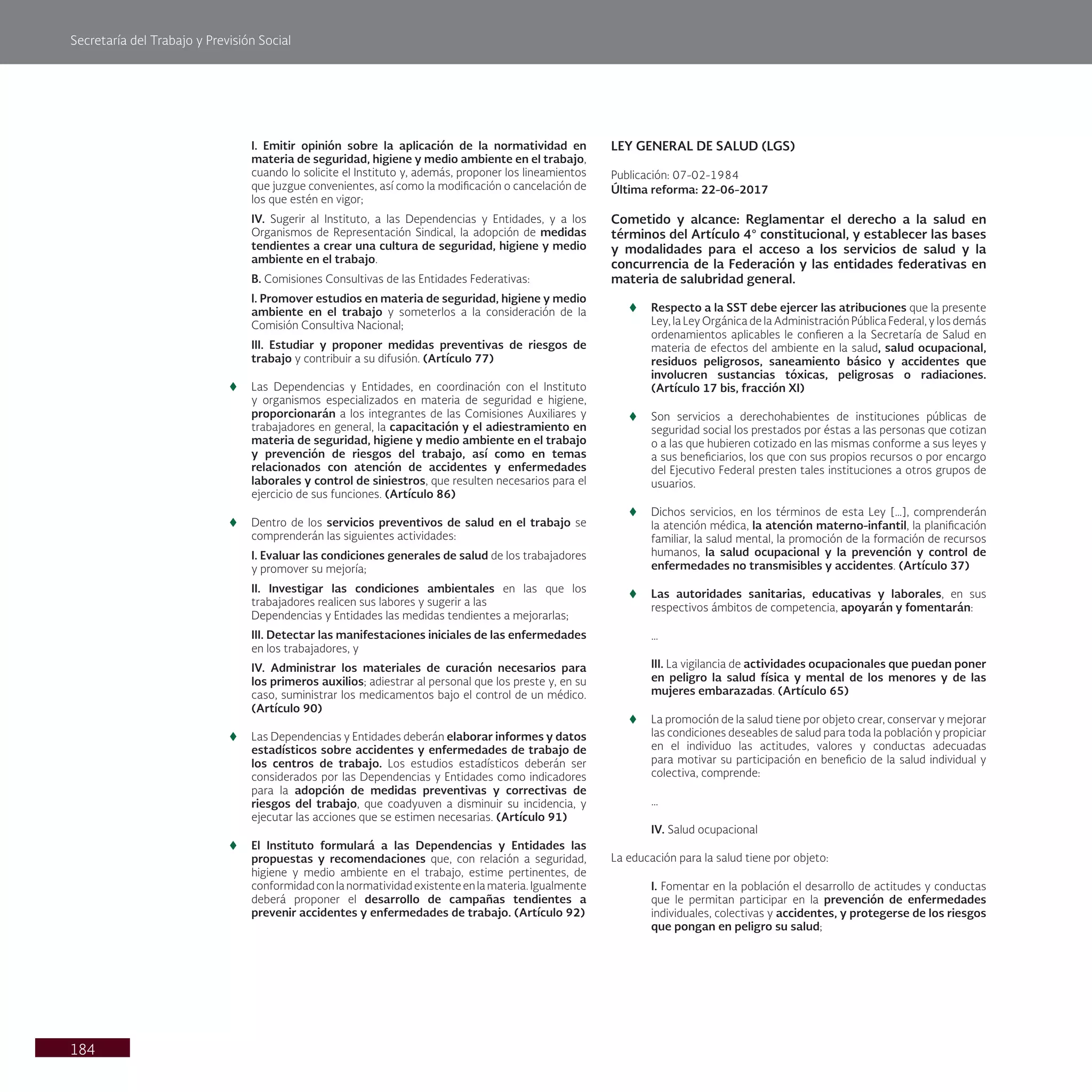 Secretaría del Trabajo y Previsión Social
184
I. Emitir opinión sobre la aplicación de la normatividad en
materia de seguridad, higiene y medio ambiente en el trabajo,
cuando lo solicite el Instituto y, además, proponer los lineamientos
que juzgue convenientes, así como la modificación o cancelación de
los que estén en vigor;
IV. Sugerir al Instituto, a las Dependencias y Entidades, y a los
Organismos de Representación Sindical, la adopción de medidas
tendientes a crear una cultura de seguridad, higiene y medio
ambiente en el trabajo.
B. Comisiones Consultivas de las Entidades Federativas:
l. Promover estudios en materia de seguridad, higiene y medio
ambiente en el trabajo y someterlos a la consideración de la
Comisión Consultiva Nacional;
III. Estudiar y proponer medidas preventivas de riesgos de
trabajo y contribuir a su difusión. (Artículo 77)
t
t Las Dependencias y Entidades, en coordinación con el Instituto
y organismos especializados en materia de seguridad e higiene,
proporcionarán a los integrantes de las Comisiones Auxiliares y
trabajadores en general, la capacitación y el adiestramiento en
materia de seguridad, higiene y medio ambiente en el trabajo
y prevención de riesgos del trabajo, así como en temas
relacionados con atención de accidentes y enfermedades
laborales y control de siniestros, que resulten necesarios para el
ejercicio de sus funciones. (Artículo 86)
t
t Dentro de los servicios preventivos de salud en el trabajo se
comprenderán las siguientes actividades:
I. Evaluar las condiciones generales de salud de los trabajadores
y promover su mejoría;
II. Investigar las condiciones ambientales en las que los
trabajadores realicen sus labores y sugerir a las
Dependencias y Entidades las medidas tendientes a mejorarlas;
III. Detectar las manifestaciones iniciales de las enfermedades
en los trabajadores, y
IV. Administrar los materiales de curación necesarios para
los primeros auxilios; adiestrar al personal que los preste y, en su
caso, suministrar los medicamentos bajo el control de un médico.
(Artículo 90)
t
t Las Dependencias y Entidades deberán elaborar informes y datos
estadísticos sobre accidentes y enfermedades de trabajo de
los centros de trabajo. Los estudios estadísticos deberán ser
considerados por las Dependencias y Entidades como indicadores
para la adopción de medidas preventivas y correctivas de
riesgos del trabajo, que coadyuven a disminuir su incidencia, y
ejecutar las acciones que se estimen necesarias. (Artículo 91)
t
t El Instituto formulará a las Dependencias y Entidades las
propuestas y recomendaciones que, con relación a seguridad,
higiene y medio ambiente en el trabajo, estime pertinentes, de
conformidadconlanormatividadexistenteenlamateria.Igualmente
deberá proponer el desarrollo de campañas tendientes a
prevenir accidentes y enfermedades de trabajo. (Artículo 92)
LEY GENERAL DE SALUD (LGS)
Publicación: 07-02-1984
Última reforma: 22-06-2017
Cometido y alcance: Reglamentar el derecho a la salud en
términos del Artículo 4° constitucional, y establecer las bases
y modalidades para el acceso a los servicios de salud y la
concurrencia de la Federación y las entidades federativas en
materia de salubridad general.
t
t Respecto a la SST debe ejercer las atribuciones que la presente
Ley, la Ley Orgánica de la Administración Pública Federal, y los demás
ordenamientos aplicables le confieren a la Secretaría de Salud en
materia de efectos del ambiente en la salud, salud ocupacional,
residuos peligrosos, saneamiento básico y accidentes que
involucren sustancias tóxicas, peligrosas o radiaciones.
(Artículo 17 bis, fracción XI)
t
t Son servicios a derechohabientes de instituciones públicas de
seguridad social los prestados por éstas a las personas que cotizan
o a las que hubieren cotizado en las mismas conforme a sus leyes y
a sus beneficiarios, los que con sus propios recursos o por encargo
del Ejecutivo Federal presten tales instituciones a otros grupos de
usuarios.
t
t Dichos servicios, en los términos de esta Ley […], comprenderán
la atención médica, la atención materno-infantil, la planificación
familiar, la salud mental, la promoción de la formación de recursos
humanos, la salud ocupacional y la prevención y control de
enfermedades no transmisibles y accidentes. (Artículo 37)
t
t Las autoridades sanitarias, educativas y laborales, en sus
respectivos ámbitos de competencia, apoyarán y fomentarán:
…
III. La vigilancia de actividades ocupacionales que puedan poner
en peligro la salud física y mental de los menores y de las
mujeres embarazadas. (Artículo 65)
t
t La promoción de la salud tiene por objeto crear, conservar y mejorar
las condiciones deseables de salud para toda la población y propiciar
en el individuo las actitudes, valores y conductas adecuadas
para motivar su participación en beneficio de la salud individual y
colectiva, comprende:
…
IV. Salud ocupacional
La educación para la salud tiene por objeto:
I. Fomentar en la población el desarrollo de actitudes y conductas
que le permitan participar en la prevención de enfermedades
individuales, colectivas y accidentes, y protegerse de los riesgos
que pongan en peligro su salud;
 