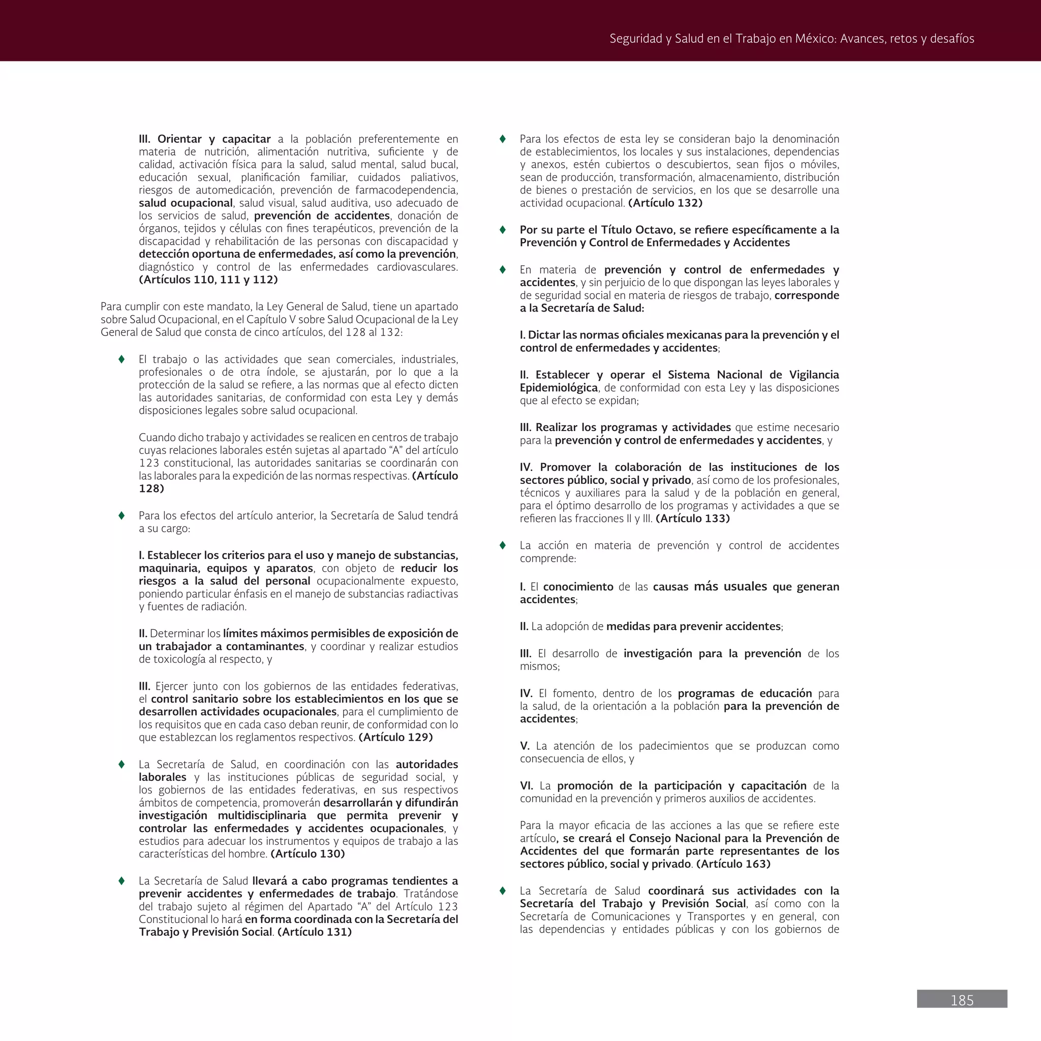 185
Seguridad y Salud en el Trabajo en México: Avances, retos y desafíos
III. Orientar y capacitar a la población preferentemente en
materia de nutrición, alimentación nutritiva, suficiente y de
calidad, activación física para la salud, salud mental, salud bucal,
educación sexual, planificación familiar, cuidados paliativos,
riesgos de automedicación, prevención de farmacodependencia,
salud ocupacional, salud visual, salud auditiva, uso adecuado de
los servicios de salud, prevención de accidentes, donación de
órganos, tejidos y células con fines terapéuticos, prevención de la
discapacidad y rehabilitación de las personas con discapacidad y
detección oportuna de enfermedades, así como la prevención,
diagnóstico y control de las enfermedades cardiovasculares.
(Artículos 110, 111 y 112)
Para cumplir con este mandato, la Ley General de Salud, tiene un apartado
sobre Salud Ocupacional, en el Capítulo V sobre Salud Ocupacional de la Ley
General de Salud que consta de cinco artículos, del 128 al 132:
t
t El trabajo o las actividades que sean comerciales, industriales,
profesionales o de otra índole, se ajustarán, por lo que a la
protección de la salud se refiere, a las normas que al efecto dicten
las autoridades sanitarias, de conformidad con esta Ley y demás
disposiciones legales sobre salud ocupacional.
Cuando dicho trabajo y actividades se realicen en centros de trabajo
cuyas relaciones laborales estén sujetas al apartado “A” del artículo
123 constitucional, las autoridades sanitarias se coordinarán con
las laborales para la expedición de las normas respectivas. (Artículo
128)
t
t Para los efectos del artículo anterior, la Secretaría de Salud tendrá
a su cargo:
I. Establecer los criterios para el uso y manejo de substancias,
maquinaria, equipos y aparatos, con objeto de reducir los
riesgos a la salud del personal ocupacionalmente expuesto,
poniendo particular énfasis en el manejo de substancias radiactivas
y fuentes de radiación.
II. Determinar los límites máximos permisibles de exposición de
un trabajador a contaminantes, y coordinar y realizar estudios
de toxicología al respecto, y
III. Ejercer junto con los gobiernos de las entidades federativas,
el control sanitario sobre los establecimientos en los que se
desarrollen actividades ocupacionales, para el cumplimiento de
los requisitos que en cada caso deban reunir, de conformidad con lo
que establezcan los reglamentos respectivos. (Artículo 129)
t
t La Secretaría de Salud, en coordinación con las autoridades
laborales y las instituciones públicas de seguridad social, y
los gobiernos de las entidades federativas, en sus respectivos
ámbitos de competencia, promoverán desarrollarán y difundirán
investigación multidisciplinaria que permita prevenir y
controlar las enfermedades y accidentes ocupacionales, y
estudios para adecuar los instrumentos y equipos de trabajo a las
características del hombre. (Artículo 130)
t
t La Secretaría de Salud llevará a cabo programas tendientes a
prevenir accidentes y enfermedades de trabajo. Tratándose
del trabajo sujeto al régimen del Apartado “A” del Artículo 123
Constitucional lo hará en forma coordinada con la Secretaría del
Trabajo y Previsión Social. (Artículo 131)
t
t Para los efectos de esta ley se consideran bajo la denominación
de establecimientos, los locales y sus instalaciones, dependencias
y anexos, estén cubiertos o descubiertos, sean fijos o móviles,
sean de producción, transformación, almacenamiento, distribución
de bienes o prestación de servicios, en los que se desarrolle una
actividad ocupacional. (Artículo 132)
t
t Por su parte el Título Octavo, se refiere específicamente a la
Prevención y Control de Enfermedades y Accidentes
t
t En materia de prevención y control de enfermedades y
accidentes, y sin perjuicio de lo que dispongan las leyes laborales y
de seguridad social en materia de riesgos de trabajo, corresponde
a la Secretaría de Salud:
I. Dictar las normas oficiales mexicanas para la prevención y el
control de enfermedades y accidentes;
II. Establecer y operar el Sistema Nacional de Vigilancia
Epidemiológica, de conformidad con esta Ley y las disposiciones
que al efecto se expidan;
III. Realizar los programas y actividades que estime necesario
para la prevención y control de enfermedades y accidentes, y
IV. Promover la colaboración de las instituciones de los
sectores público, social y privado, así como de los profesionales,
técnicos y auxiliares para la salud y de la población en general,
para el óptimo desarrollo de los programas y actividades a que se
refieren las fracciones II y III. (Artículo 133)
t
t La acción en materia de prevención y control de accidentes
comprende:
I. El conocimiento de las causas más usuales que generan
accidentes;
II. La adopción de medidas para prevenir accidentes;
III. El desarrollo de investigación para la prevención de los
mismos;
IV. El fomento, dentro de los programas de educación para
la salud, de la orientación a la población para la prevención de
accidentes;
V. La atención de los padecimientos que se produzcan como
consecuencia de ellos, y
VI. La promoción de la participación y capacitación de la
comunidad en la prevención y primeros auxilios de accidentes.
Para la mayor eficacia de las acciones a las que se refiere este
artículo, se creará el Consejo Nacional para la Prevención de
Accidentes del que formarán parte representantes de los
sectores público, social y privado. (Artículo 163)
t
t La Secretaría de Salud coordinará sus actividades con la
Secretaría del Trabajo y Previsión Social, así como con la
Secretaría de Comunicaciones y Transportes y en general, con
las dependencias y entidades públicas y con los gobiernos de
 