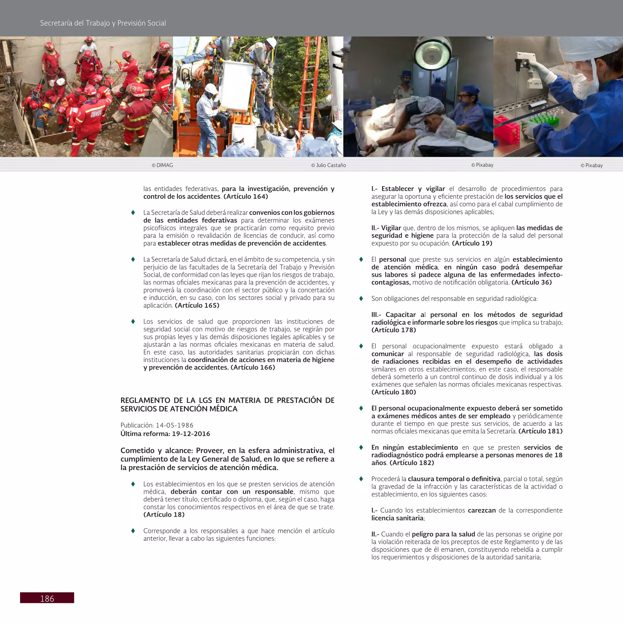 Secretaría del Trabajo y Previsión Social
186
las entidades federativas, para la investigación, prevención y
control de los accidentes. (Artículo 164)
t
t La Secretaría de Salud deberá realizar convenios con los gobiernos
de las entidades federativas para determinar los exámenes
psicofísicos integrales que se practicarán como requisito previo
para la emisión o revalidación de licencias de conducir, así como
para establecer otras medidas de prevención de accidentes.
t
t La Secretaría de Salud dictará, en el ámbito de su competencia, y sin
perjuicio de las facultades de la Secretaría del Trabajo y Previsión
Social, de conformidad con las leyes que rijan los riesgos de trabajo,
las normas oficiales mexicanas para la prevención de accidentes, y
promoverá la coordinación con el sector público y la concertación
e inducción, en su caso, con los sectores social y privado para su
aplicación. (Artículo 165)
t
t Los servicios de salud que proporcionen las instituciones de
seguridad social con motivo de riesgos de trabajo, se regirán por
sus propias leyes y las demás disposiciones legales aplicables y se
ajustarán a las normas oficiales mexicanas en materia de salud.
En este caso, las autoridades sanitarias propiciarán con dichas
instituciones la coordinación de acciones en materia de higiene
y prevención de accidentes. (Artículo 166)
REGLAMENTO DE LA LGS EN MATERIA DE PRESTACIÓN DE
SERVICIOS DE ATENCIÓN MÉDICA
Publicación: 14-05-1986
Última reforma: 19-12-2016
Cometido y alcance: Proveer, en la esfera administrativa, el
cumplimiento de la Ley General de Salud, en lo que se refiere a
la prestación de servicios de atención médica.
t
t Los establecimientos en los que se presten servicios de atención
médica, deberán contar con un responsable, mismo que
deberá tener título, certificado o diploma, que, según el caso, haga
constar los conocimientos respectivos en el área de que se trate.
(Artículo 18)
t
t Corresponde a los responsables a que hace mención el artículo
anterior, llevar a cabo las siguientes funciones:
I.- Establecer y vigilar el desarrollo de procedimientos para
asegurar la oportuna y eficiente prestación de los servicios que el
establecimiento ofrezca, así como para el cabal cumplimiento de
la Ley y las demás disposiciones aplicables;
II.- Vigilar que, dentro de los mismos, se apliquen las medidas de
seguridad e higiene para la protección de la salud del personal
expuesto por su ocupación. (Artículo 19)
t
t El personal que preste sus servicios en algún establecimiento
de atención médica, en ningún caso podrá desempeñar
sus labores si padece alguna de las enfermedades infecto-
contagiosas, motivo de notificación obligatoria. (Artículo 36)
t
t Son obligaciones del responsable en seguridad radiológica:
III.- Capacitar al personal en los métodos de seguridad
radiológica e informarle sobre los riesgos que implica su trabajo;
(Artículo 178)
t
t El personal ocupacionalmente expuesto estará obligado a
comunicar al responsable de seguridad radiológica, las dosis
de radiaciones recibidas en el desempeño de actividades
similares en otros establecimientos; en este caso, el responsable
deberá someterlo a un control continuo de dosis individual y a los
exámenes que señalen las normas oficiales mexicanas respectivas.
(Artículo 180)
t
t El personal ocupacionalmente expuesto deberá ser sometido
a exámenes médicos antes de ser empleado y periódicamente
durante el tiempo en que preste sus servicios, de acuerdo a las
normas oficiales mexicanas que emita la Secretaría. (Artículo 181)
t
t En ningún establecimiento en que se presten servicios de
radiodiagnóstico podrá emplearse a personas menores de 18
años. (Artículo 182)
t
t Procederá la clausura temporal o definitiva, parcial o total, según
la gravedad de la infracción y las características de la actividad o
establecimiento, en los siguientes casos:
I.- Cuando los establecimientos carezcan de la correspondiente
licencia sanitaria;
II.- Cuando el peligro para la salud de las personas se origine por
la violación reiterada de los preceptos de este Reglamento y de las
disposiciones que de él emanen, constituyendo rebeldía a cumplir
los requerimientos y disposiciones de la autoridad sanitaria;
© Julio Castaño
© DIMAG © Pixabay © Pixabay
 