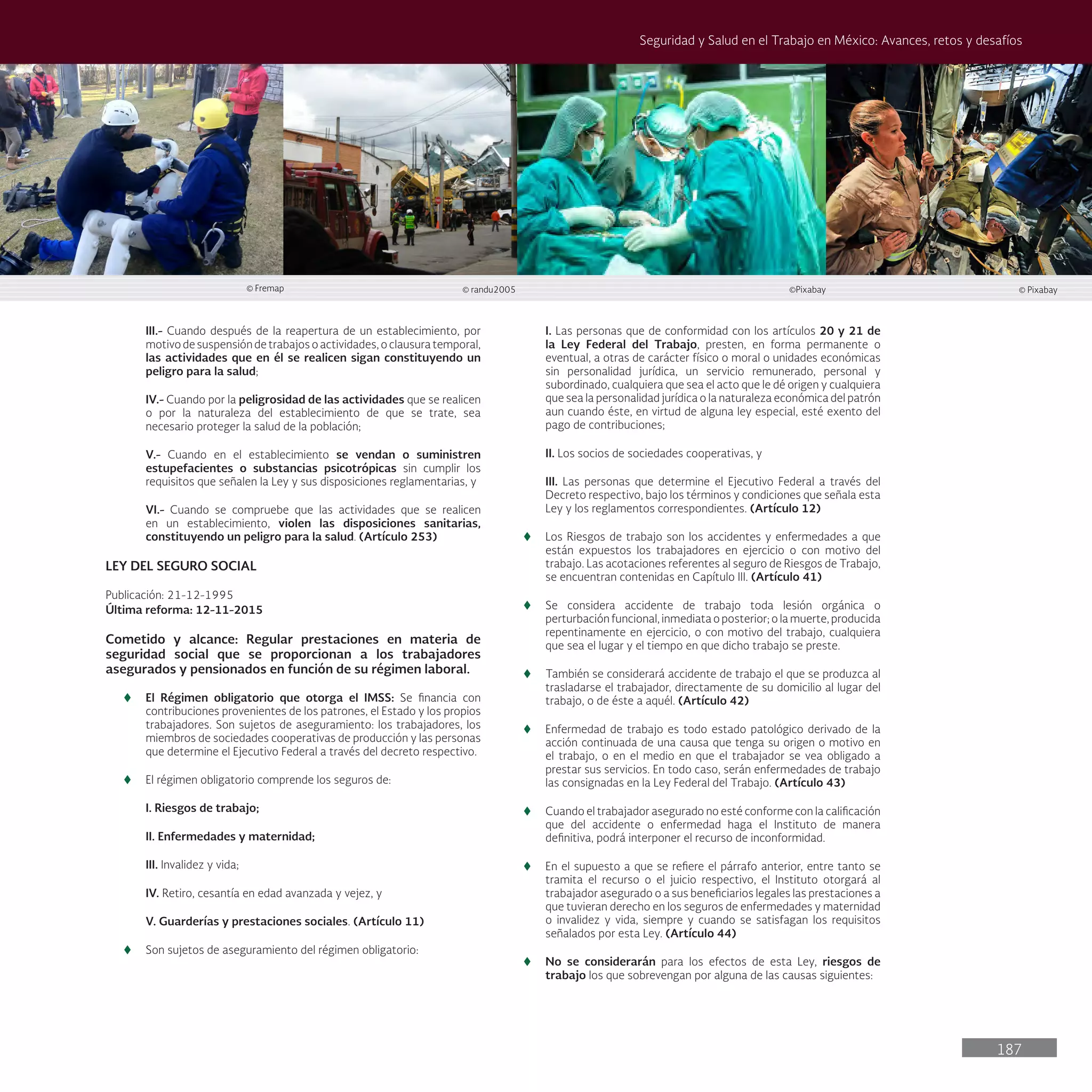 187
Seguridad y Salud en el Trabajo en México: Avances, retos y desafíos
III.- Cuando después de la reapertura de un establecimiento, por
motivo de suspensión de trabajos o actividades, o clausura temporal,
las actividades que en él se realicen sigan constituyendo un
peligro para la salud;
IV.- Cuando por la peligrosidad de las actividades que se realicen
o por la naturaleza del establecimiento de que se trate, sea
necesario proteger la salud de la población;
V.- Cuando en el establecimiento se vendan o suministren
estupefacientes o substancias psicotrópicas sin cumplir los
requisitos que señalen la Ley y sus disposiciones reglamentarias, y
VI.- Cuando se compruebe que las actividades que se realicen
en un establecimiento, violen las disposiciones sanitarias,
constituyendo un peligro para la salud. (Artículo 253)
LEY DEL SEGURO SOCIAL
Publicación: 21-12-1995
Última reforma: 12-11-2015
Cometido y alcance: Regular prestaciones en materia de
seguridad social que se proporcionan a los trabajadores
asegurados y pensionados en función de su régimen laboral.
t
t El Régimen obligatorio que otorga el IMSS: Se financia con
contribuciones provenientes de los patrones, el Estado y los propios
trabajadores. Son sujetos de aseguramiento: los trabajadores, los
miembros de sociedades cooperativas de producción y las personas
que determine el Ejecutivo Federal a través del decreto respectivo.
t
t El régimen obligatorio comprende los seguros de:
I. Riesgos de trabajo;
II. Enfermedades y maternidad;
III. Invalidez y vida;
IV. Retiro, cesantía en edad avanzada y vejez, y
V. Guarderías y prestaciones sociales. (Artículo 11)
t
t Son sujetos de aseguramiento del régimen obligatorio:
I. Las personas que de conformidad con los artículos 20 y 21 de
la Ley Federal del Trabajo, presten, en forma permanente o
eventual, a otras de carácter físico o moral o unidades económicas
sin personalidad jurídica, un servicio remunerado, personal y
subordinado, cualquiera que sea el acto que le dé origen y cualquiera
que sea la personalidad jurídica o la naturaleza económica del patrón
aun cuando éste, en virtud de alguna ley especial, esté exento del
pago de contribuciones;
II. Los socios de sociedades cooperativas, y
III. Las personas que determine el Ejecutivo Federal a través del
Decreto respectivo, bajo los términos y condiciones que señala esta
Ley y los reglamentos correspondientes. (Artículo 12)
t
t Los Riesgos de trabajo son los accidentes y enfermedades a que
están expuestos los trabajadores en ejercicio o con motivo del
trabajo. Las acotaciones referentes al seguro de Riesgos de Trabajo,
se encuentran contenidas en Capítulo III. (Artículo 41)
t
t Se considera accidente de trabajo toda lesión orgánica o
perturbación funcional, inmediata o posterior; o la muerte, producida
repentinamente en ejercicio, o con motivo del trabajo, cualquiera
que sea el lugar y el tiempo en que dicho trabajo se preste.
t
t También se considerará accidente de trabajo el que se produzca al
trasladarse el trabajador, directamente de su domicilio al lugar del
trabajo, o de éste a aquél. (Artículo 42)
t
t Enfermedad de trabajo es todo estado patológico derivado de la
acción continuada de una causa que tenga su origen o motivo en
el trabajo, o en el medio en que el trabajador se vea obligado a
prestar sus servicios. En todo caso, serán enfermedades de trabajo
las consignadas en la Ley Federal del Trabajo. (Artículo 43)
t
t Cuando el trabajador asegurado no esté conforme con la calificación
que del accidente o enfermedad haga el Instituto de manera
definitiva, podrá interponer el recurso de inconformidad.
t
t En el supuesto a que se refiere el párrafo anterior, entre tanto se
tramita el recurso o el juicio respectivo, el Instituto otorgará al
trabajador asegurado o a sus beneficiarios legales las prestaciones a
que tuvieran derecho en los seguros de enfermedades y maternidad
o invalidez y vida, siempre y cuando se satisfagan los requisitos
señalados por esta Ley. (Artículo 44)
t
t No se considerarán para los efectos de esta Ley, riesgos de
trabajo los que sobrevengan por alguna de las causas siguientes:
© randu2005
© Fremap ©Pixabay © Pixabay
 