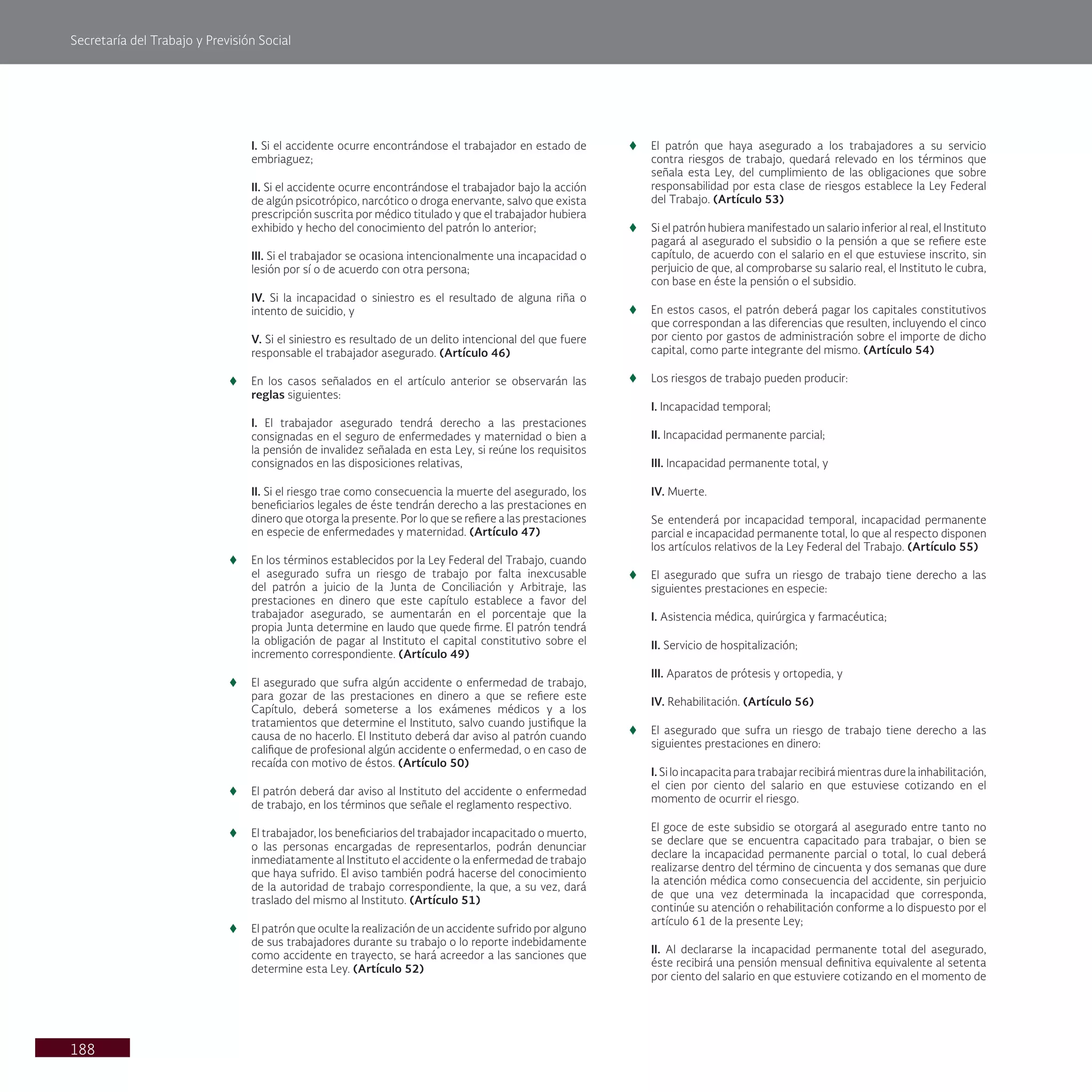 Secretaría del Trabajo y Previsión Social
188
I. Si el accidente ocurre encontrándose el trabajador en estado de
embriaguez;
II. Si el accidente ocurre encontrándose el trabajador bajo la acción
de algún psicotrópico, narcótico o droga enervante, salvo que exista
prescripción suscrita por médico titulado y que el trabajador hubiera
exhibido y hecho del conocimiento del patrón lo anterior;
III. Si el trabajador se ocasiona intencionalmente una incapacidad o
lesión por sí o de acuerdo con otra persona;
IV. Si la incapacidad o siniestro es el resultado de alguna riña o
intento de suicidio, y
V. Si el siniestro es resultado de un delito intencional del que fuere
responsable el trabajador asegurado. (Artículo 46)
t
t En los casos señalados en el artículo anterior se observarán las
reglas siguientes:
I. El trabajador asegurado tendrá derecho a las prestaciones
consignadas en el seguro de enfermedades y maternidad o bien a
la pensión de invalidez señalada en esta Ley, si reúne los requisitos
consignados en las disposiciones relativas,
II. Si el riesgo trae como consecuencia la muerte del asegurado, los
beneficiarios legales de éste tendrán derecho a las prestaciones en
dinero que otorga la presente. Por lo que se refiere a las prestaciones
en especie de enfermedades y maternidad. (Artículo 47)
t
t En los términos establecidos por la Ley Federal del Trabajo, cuando
el asegurado sufra un riesgo de trabajo por falta inexcusable
del patrón a juicio de la Junta de Conciliación y Arbitraje, las
prestaciones en dinero que este capítulo establece a favor del
trabajador asegurado, se aumentarán en el porcentaje que la
propia Junta determine en laudo que quede firme. El patrón tendrá
la obligación de pagar al Instituto el capital constitutivo sobre el
incremento correspondiente. (Artículo 49)
t
t El asegurado que sufra algún accidente o enfermedad de trabajo,
para gozar de las prestaciones en dinero a que se refiere este
Capítulo, deberá someterse a los exámenes médicos y a los
tratamientos que determine el Instituto, salvo cuando justifique la
causa de no hacerlo. El Instituto deberá dar aviso al patrón cuando
califique de profesional algún accidente o enfermedad, o en caso de
recaída con motivo de éstos. (Artículo 50)
t
t El patrón deberá dar aviso al Instituto del accidente o enfermedad
de trabajo, en los términos que señale el reglamento respectivo.
t
t El trabajador, los beneficiarios del trabajador incapacitado o muerto,
o las personas encargadas de representarlos, podrán denunciar
inmediatamente al Instituto el accidente o la enfermedad de trabajo
que haya sufrido. El aviso también podrá hacerse del conocimiento
de la autoridad de trabajo correspondiente, la que, a su vez, dará
traslado del mismo al Instituto. (Artículo 51)
t
t El patrón que oculte la realización de un accidente sufrido por alguno
de sus trabajadores durante su trabajo o lo reporte indebidamente
como accidente en trayecto, se hará acreedor a las sanciones que
determine esta Ley. (Artículo 52)
t
t El patrón que haya asegurado a los trabajadores a su servicio
contra riesgos de trabajo, quedará relevado en los términos que
señala esta Ley, del cumplimiento de las obligaciones que sobre
responsabilidad por esta clase de riesgos establece la Ley Federal
del Trabajo. (Artículo 53)
t
t Si el patrón hubiera manifestado un salario inferior al real, el Instituto
pagará al asegurado el subsidio o la pensión a que se refiere este
capítulo, de acuerdo con el salario en el que estuviese inscrito, sin
perjuicio de que, al comprobarse su salario real, el Instituto le cubra,
con base en éste la pensión o el subsidio.
t
t En estos casos, el patrón deberá pagar los capitales constitutivos
que correspondan a las diferencias que resulten, incluyendo el cinco
por ciento por gastos de administración sobre el importe de dicho
capital, como parte integrante del mismo. (Artículo 54)
t
t Los riesgos de trabajo pueden producir:
I. Incapacidad temporal;
II. Incapacidad permanente parcial;
III. Incapacidad permanente total, y
IV. Muerte.
Se entenderá por incapacidad temporal, incapacidad permanente
parcial e incapacidad permanente total, lo que al respecto disponen
los artículos relativos de la Ley Federal del Trabajo. (Artículo 55)
t
t El asegurado que sufra un riesgo de trabajo tiene derecho a las
siguientes prestaciones en especie:
I. Asistencia médica, quirúrgica y farmacéutica;
II. Servicio de hospitalización;
III. Aparatos de prótesis y ortopedia, y
IV. Rehabilitación. (Artículo 56)
t
t El asegurado que sufra un riesgo de trabajo tiene derecho a las
siguientes prestaciones en dinero:
I. Si lo incapacita para trabajar recibirá mientras dure la inhabilitación,
el cien por ciento del salario en que estuviese cotizando en el
momento de ocurrir el riesgo.
El goce de este subsidio se otorgará al asegurado entre tanto no
se declare que se encuentra capacitado para trabajar, o bien se
declare la incapacidad permanente parcial o total, lo cual deberá
realizarse dentro del término de cincuenta y dos semanas que dure
la atención médica como consecuencia del accidente, sin perjuicio
de que una vez determinada la incapacidad que corresponda,
continúe su atención o rehabilitación conforme a lo dispuesto por el
artículo 61 de la presente Ley;
II. Al declararse la incapacidad permanente total del asegurado,
éste recibirá una pensión mensual definitiva equivalente al setenta
por ciento del salario en que estuviere cotizando en el momento de
 