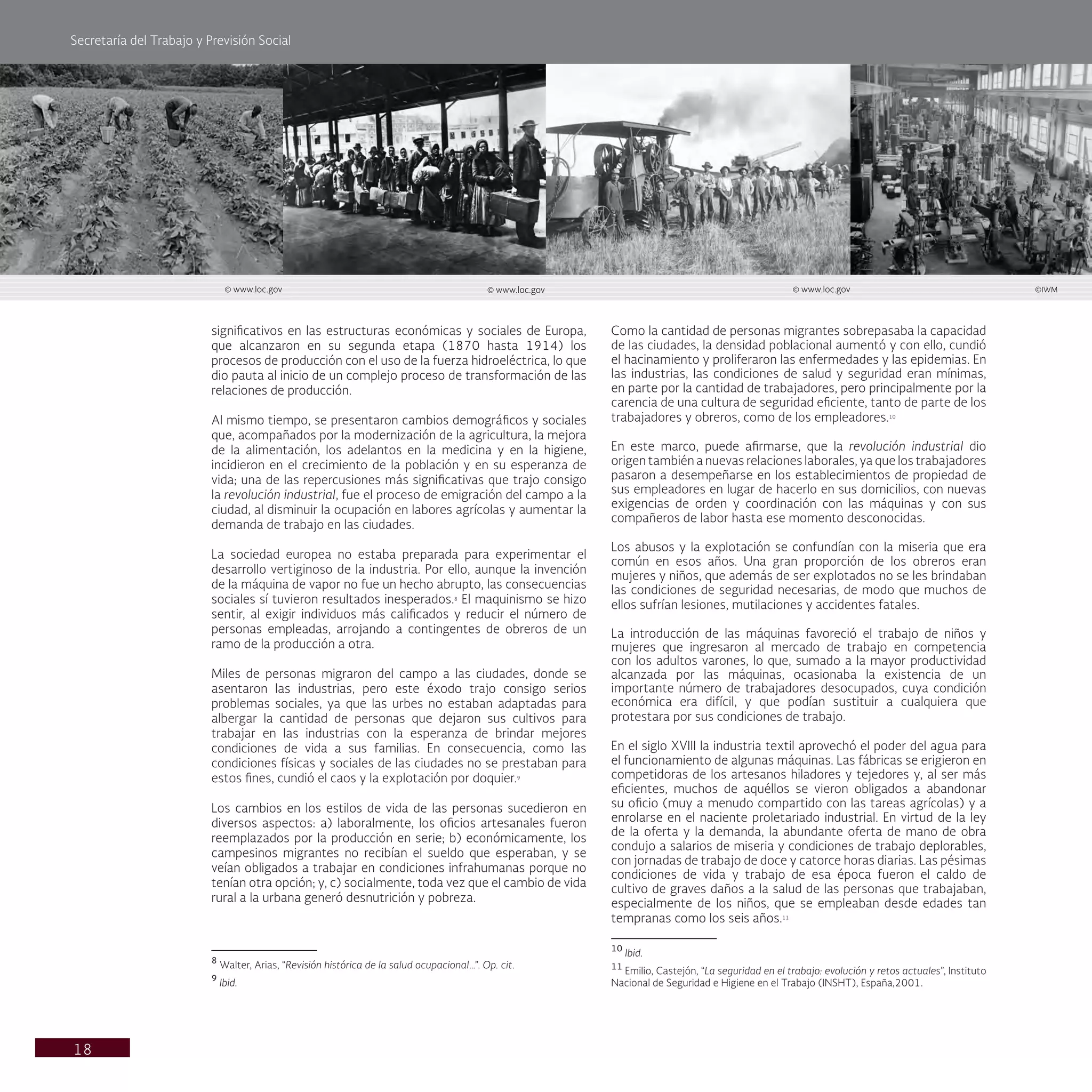 Secretaría del Trabajo y Previsión Social
18
significativos en las estructuras económicas y sociales de Europa,
que alcanzaron en su segunda etapa (1870 hasta 1914) los
procesos de producción con el uso de la fuerza hidroeléctrica, lo que
dio pauta al inicio de un complejo proceso de transformación de las
relaciones de producción.
Al mismo tiempo, se presentaron cambios demográficos y sociales
que, acompañados por la modernización de la agricultura, la mejora
de la alimentación, los adelantos en la medicina y en la higiene,
incidieron en el crecimiento de la población y en su esperanza de
vida; una de las repercusiones más significativas que trajo consigo
la revolución industrial, fue el proceso de emigración del campo a la
ciudad, al disminuir la ocupación en labores agrícolas y aumentar la
demanda de trabajo en las ciudades.
La sociedad europea no estaba preparada para experimentar el
desarrollo vertiginoso de la industria. Por ello, aunque la invención
de la máquina de vapor no fue un hecho abrupto, las consecuencias
sociales sí tuvieron resultados inesperados.8
El maquinismo se hizo
sentir, al exigir individuos más calificados y reducir el número de
personas empleadas, arrojando a contingentes de obreros de un
ramo de la producción a otra.
Miles de personas migraron del campo a las ciudades, donde se
asentaron las industrias, pero este éxodo trajo consigo serios
problemas sociales, ya que las urbes no estaban adaptadas para
albergar la cantidad de personas que dejaron sus cultivos para
trabajar en las industrias con la esperanza de brindar mejores
condiciones de vida a sus familias. En consecuencia, como las
condiciones físicas y sociales de las ciudades no se prestaban para
estos fines, cundió el caos y la explotación por doquier.9
Los cambios en los estilos de vida de las personas sucedieron en
diversos aspectos: a) laboralmente, los oficios artesanales fueron
reemplazados por la producción en serie; b) económicamente, los
campesinos migrantes no recibían el sueldo que esperaban, y se
veían obligados a trabajar en condiciones infrahumanas porque no
tenían otra opción; y, c) socialmente, toda vez que el cambio de vida
rural a la urbana generó desnutrición y pobreza.
8
Walter, Arias, “Revisión histórica de la salud ocupacional…”. Op. cit.
9
Ibid.
Como la cantidad de personas migrantes sobrepasaba la capacidad
de las ciudades, la densidad poblacional aumentó y con ello, cundió
el hacinamiento y proliferaron las enfermedades y las epidemias. En
las industrias, las condiciones de salud y seguridad eran mínimas,
en parte por la cantidad de trabajadores, pero principalmente por la
carencia de una cultura de seguridad eficiente, tanto de parte de los
trabajadores y obreros, como de los empleadores.10
En este marco, puede afirmarse, que la revolución industrial dio
origen también a nuevas relaciones laborales, ya que los trabajadores
pasaron a desempeñarse en los establecimientos de propiedad de
sus empleadores en lugar de hacerlo en sus domicilios, con nuevas
exigencias de orden y coordinación con las máquinas y con sus
compañeros de labor hasta ese momento desconocidas.
Los abusos y la explotación se confundían con la miseria que era
común en esos años. Una gran proporción de los obreros eran
mujeres y niños, que además de ser explotados no se les brindaban
las condiciones de seguridad necesarias, de modo que muchos de
ellos sufrían lesiones, mutilaciones y accidentes fatales.
La introducción de las máquinas favoreció el trabajo de niños y
mujeres que ingresaron al mercado de trabajo en competencia
con los adultos varones, lo que, sumado a la mayor productividad
alcanzada por las máquinas, ocasionaba la existencia de un
importante número de trabajadores desocupados, cuya condición
económica era difícil, y que podían sustituir a cualquiera que
protestara por sus condiciones de trabajo.
En el siglo XVIII la industria textil aprovechó el poder del agua para
el funcionamiento de algunas máquinas. Las fábricas se erigieron en
competidoras de los artesanos hiladores y tejedores y, al ser más
eficientes, muchos de aquéllos se vieron obligados a abandonar
su oficio (muy a menudo compartido con las tareas agrícolas) y a
enrolarse en el naciente proletariado industrial. En virtud de la ley
de la oferta y la demanda, la abundante oferta de mano de obra
condujo a salarios de miseria y condiciones de trabajo deplorables,
con jornadas de trabajo de doce y catorce horas diarias. Las pésimas
condiciones de vida y trabajo de esa época fueron el caldo de
cultivo de graves daños a la salud de las personas que trabajaban,
especialmente de los niños, que se empleaban desde edades tan
tempranas como los seis años.11
10
Ibid.
11
Emilio, Castejón, “La seguridad en el trabajo: evolución y retos actuales”, Instituto
Nacional de Seguridad e Higiene en el Trabajo (INSHT), España,2001.
© www.loc.gov © www.loc.gov © www.loc.gov ©IWM
 