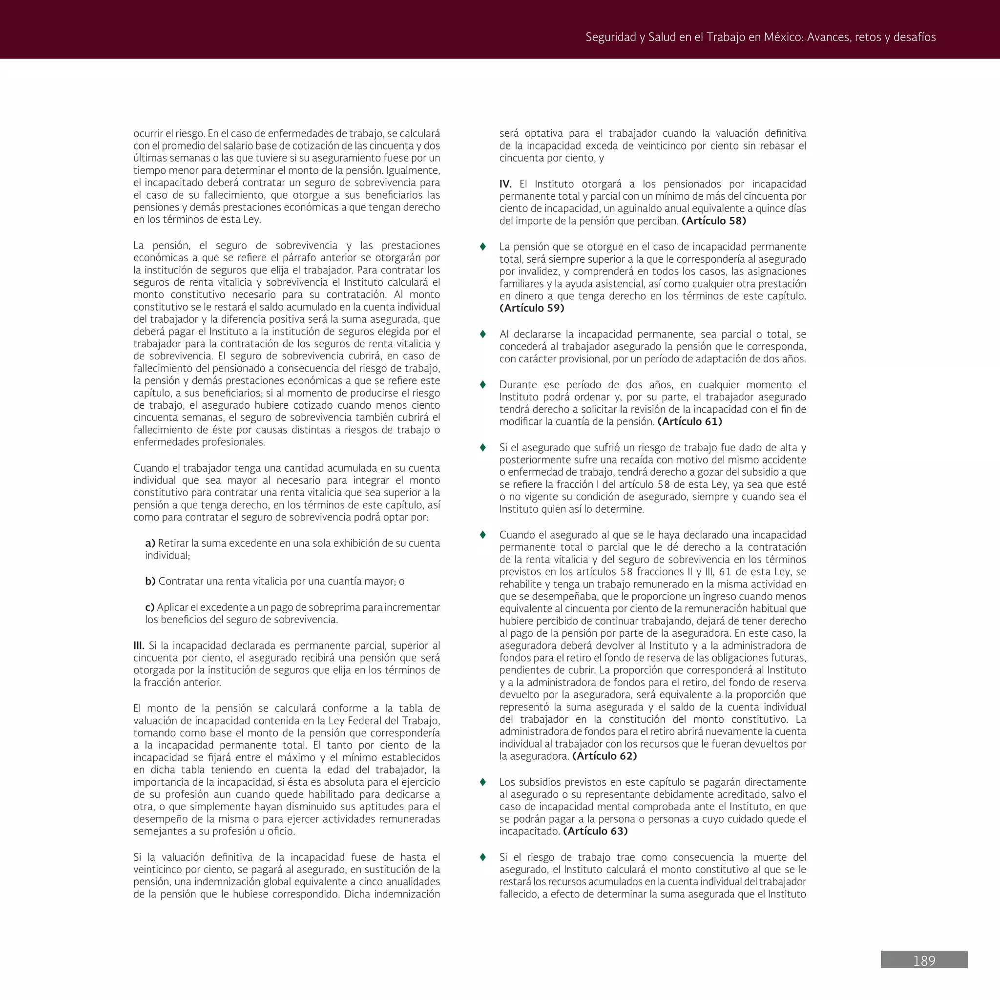 189
Seguridad y Salud en el Trabajo en México: Avances, retos y desafíos
ocurrir el riesgo. En el caso de enfermedades de trabajo, se calculará
con el promedio del salario base de cotización de las cincuenta y dos
últimas semanas o las que tuviere si su aseguramiento fuese por un
tiempo menor para determinar el monto de la pensión. Igualmente,
el incapacitado deberá contratar un seguro de sobrevivencia para
el caso de su fallecimiento, que otorgue a sus beneficiarios las
pensiones y demás prestaciones económicas a que tengan derecho
en los términos de esta Ley.
La pensión, el seguro de sobrevivencia y las prestaciones
económicas a que se refiere el párrafo anterior se otorgarán por
la institución de seguros que elija el trabajador. Para contratar los
seguros de renta vitalicia y sobrevivencia el Instituto calculará el
monto constitutivo necesario para su contratación. Al monto
constitutivo se le restará el saldo acumulado en la cuenta individual
del trabajador y la diferencia positiva será la suma asegurada, que
deberá pagar el Instituto a la institución de seguros elegida por el
trabajador para la contratación de los seguros de renta vitalicia y
de sobrevivencia. El seguro de sobrevivencia cubrirá, en caso de
fallecimiento del pensionado a consecuencia del riesgo de trabajo,
la pensión y demás prestaciones económicas a que se refiere este
capítulo, a sus beneficiarios; si al momento de producirse el riesgo
de trabajo, el asegurado hubiere cotizado cuando menos ciento
cincuenta semanas, el seguro de sobrevivencia también cubrirá el
fallecimiento de éste por causas distintas a riesgos de trabajo o
enfermedades profesionales.
Cuando el trabajador tenga una cantidad acumulada en su cuenta
individual que sea mayor al necesario para integrar el monto
constitutivo para contratar una renta vitalicia que sea superior a la
pensión a que tenga derecho, en los términos de este capítulo, así
como para contratar el seguro de sobrevivencia podrá optar por:
a) Retirar la suma excedente en una sola exhibición de su cuenta
individual;
b) Contratar una renta vitalicia por una cuantía mayor; o
c) Aplicar el excedente a un pago de sobreprima para incrementar
los beneficios del seguro de sobrevivencia.
III. Si la incapacidad declarada es permanente parcial, superior al
cincuenta por ciento, el asegurado recibirá una pensión que será
otorgada por la institución de seguros que elija en los términos de
la fracción anterior.
El monto de la pensión se calculará conforme a la tabla de
valuación de incapacidad contenida en la Ley Federal del Trabajo,
tomando como base el monto de la pensión que correspondería
a la incapacidad permanente total. El tanto por ciento de la
incapacidad se fijará entre el máximo y el mínimo establecidos
en dicha tabla teniendo en cuenta la edad del trabajador, la
importancia de la incapacidad, si ésta es absoluta para el ejercicio
de su profesión aun cuando quede habilitado para dedicarse a
otra, o que simplemente hayan disminuido sus aptitudes para el
desempeño de la misma o para ejercer actividades remuneradas
semejantes a su profesión u oficio.
Si la valuación definitiva de la incapacidad fuese de hasta el
veinticinco por ciento, se pagará al asegurado, en sustitución de la
pensión, una indemnización global equivalente a cinco anualidades
de la pensión que le hubiese correspondido. Dicha indemnización
será optativa para el trabajador cuando la valuación definitiva
de la incapacidad exceda de veinticinco por ciento sin rebasar el
cincuenta por ciento, y
IV. El Instituto otorgará a los pensionados por incapacidad
permanente total y parcial con un mínimo de más del cincuenta por
ciento de incapacidad, un aguinaldo anual equivalente a quince días
del importe de la pensión que perciban. (Artículo 58)
t
t La pensión que se otorgue en el caso de incapacidad permanente
total, será siempre superior a la que le correspondería al asegurado
por invalidez, y comprenderá en todos los casos, las asignaciones
familiares y la ayuda asistencial, así como cualquier otra prestación
en dinero a que tenga derecho en los términos de este capítulo.
(Artículo 59)
t
t Al declararse la incapacidad permanente, sea parcial o total, se
concederá al trabajador asegurado la pensión que le corresponda,
con carácter provisional, por un período de adaptación de dos años.
t
t Durante ese período de dos años, en cualquier momento el
Instituto podrá ordenar y, por su parte, el trabajador asegurado
tendrá derecho a solicitar la revisión de la incapacidad con el fin de
modificar la cuantía de la pensión. (Artículo 61)
t
t Si el asegurado que sufrió un riesgo de trabajo fue dado de alta y
posteriormente sufre una recaída con motivo del mismo accidente
o enfermedad de trabajo, tendrá derecho a gozar del subsidio a que
se refiere la fracción I del artículo 58 de esta Ley, ya sea que esté
o no vigente su condición de asegurado, siempre y cuando sea el
Instituto quien así lo determine.
t
t Cuando el asegurado al que se le haya declarado una incapacidad
permanente total o parcial que le dé derecho a la contratación
de la renta vitalicia y del seguro de sobrevivencia en los términos
previstos en los artículos 58 fracciones II y III, 61 de esta Ley, se
rehabilite y tenga un trabajo remunerado en la misma actividad en
que se desempeñaba, que le proporcione un ingreso cuando menos
equivalente al cincuenta por ciento de la remuneración habitual que
hubiere percibido de continuar trabajando, dejará de tener derecho
al pago de la pensión por parte de la aseguradora. En este caso, la
aseguradora deberá devolver al Instituto y a la administradora de
fondos para el retiro el fondo de reserva de las obligaciones futuras,
pendientes de cubrir. La proporción que corresponderá al Instituto
y a la administradora de fondos para el retiro, del fondo de reserva
devuelto por la aseguradora, será equivalente a la proporción que
representó la suma asegurada y el saldo de la cuenta individual
del trabajador en la constitución del monto constitutivo. La
administradora de fondos para el retiro abrirá nuevamente la cuenta
individual al trabajador con los recursos que le fueran devueltos por
la aseguradora. (Artículo 62)
t
t Los subsidios previstos en este capítulo se pagarán directamente
al asegurado o su representante debidamente acreditado, salvo el
caso de incapacidad mental comprobada ante el Instituto, en que
se podrán pagar a la persona o personas a cuyo cuidado quede el
incapacitado. (Artículo 63)
t
t Si el riesgo de trabajo trae como consecuencia la muerte del
asegurado, el Instituto calculará el monto constitutivo al que se le
restará los recursos acumulados en la cuenta individual del trabajador
fallecido, a efecto de determinar la suma asegurada que el Instituto
 