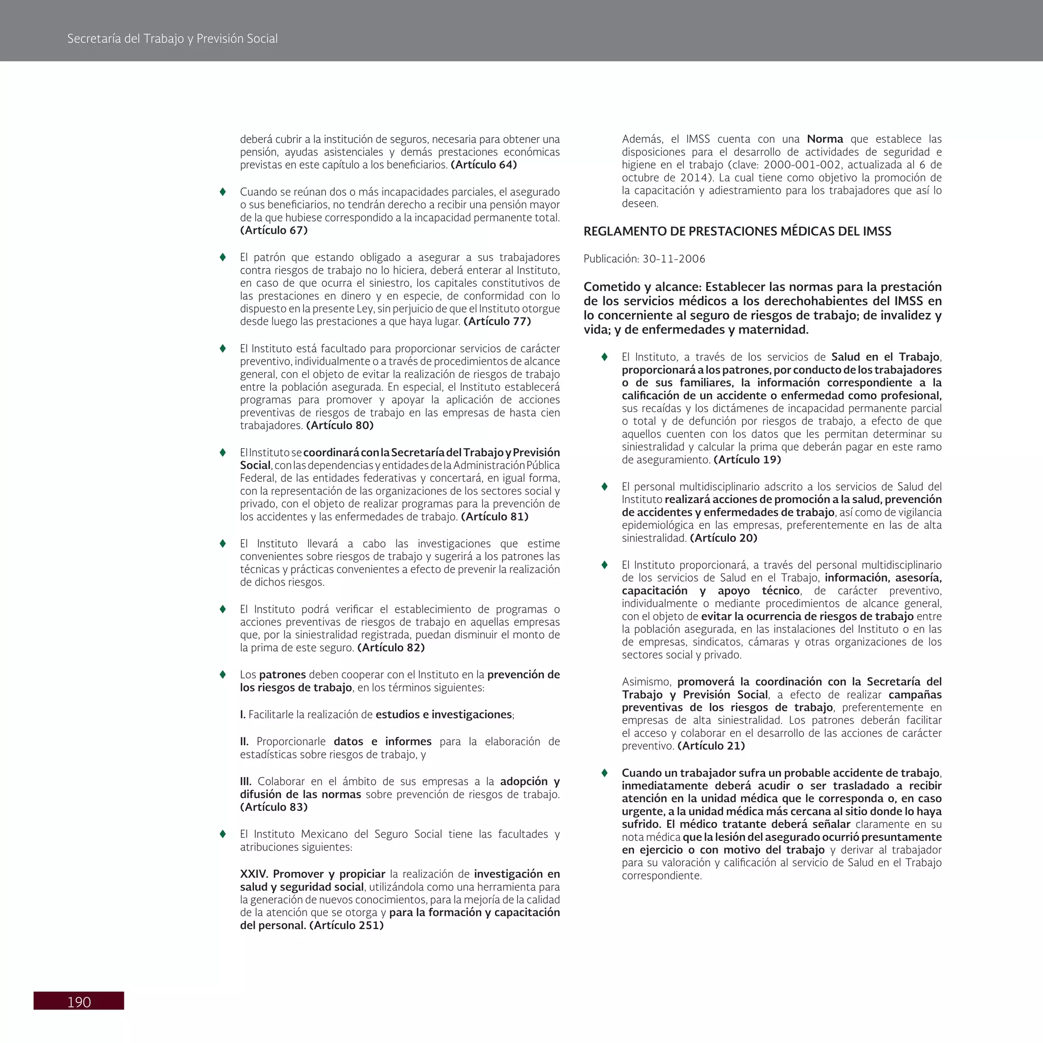 Secretaría del Trabajo y Previsión Social
190
deberá cubrir a la institución de seguros, necesaria para obtener una
pensión, ayudas asistenciales y demás prestaciones económicas
previstas en este capítulo a los beneficiarios. (Artículo 64)
t
t Cuando se reúnan dos o más incapacidades parciales, el asegurado
o sus beneficiarios, no tendrán derecho a recibir una pensión mayor
de la que hubiese correspondido a la incapacidad permanente total.
(Artículo 67)
t
t El patrón que estando obligado a asegurar a sus trabajadores
contra riesgos de trabajo no lo hiciera, deberá enterar al Instituto,
en caso de que ocurra el siniestro, los capitales constitutivos de
las prestaciones en dinero y en especie, de conformidad con lo
dispuesto en la presente Ley, sin perjuicio de que el Instituto otorgue
desde luego las prestaciones a que haya lugar. (Artículo 77)
t
t El Instituto está facultado para proporcionar servicios de carácter
preventivo, individualmente o a través de procedimientos de alcance
general, con el objeto de evitar la realización de riesgos de trabajo
entre la población asegurada. En especial, el Instituto establecerá
programas para promover y apoyar la aplicación de acciones
preventivas de riesgos de trabajo en las empresas de hasta cien
trabajadores. (Artículo 80)
t
t ElInstitutosecoordinaráconlaSecretaríadelTrabajoyPrevisión
Social,conlasdependenciasyentidadesdelaAdministraciónPública
Federal, de las entidades federativas y concertará, en igual forma,
con la representación de las organizaciones de los sectores social y
privado, con el objeto de realizar programas para la prevención de
los accidentes y las enfermedades de trabajo. (Artículo 81)
t
t El Instituto llevará a cabo las investigaciones que estime
convenientes sobre riesgos de trabajo y sugerirá a los patrones las
técnicas y prácticas convenientes a efecto de prevenir la realización
de dichos riesgos.
t
t El Instituto podrá verificar el establecimiento de programas o
acciones preventivas de riesgos de trabajo en aquellas empresas
que, por la siniestralidad registrada, puedan disminuir el monto de
la prima de este seguro. (Artículo 82)
t
t Los patrones deben cooperar con el Instituto en la prevención de
los riesgos de trabajo, en los términos siguientes:
I. Facilitarle la realización de estudios e investigaciones;
II. Proporcionarle datos e informes para la elaboración de
estadísticas sobre riesgos de trabajo, y
III. Colaborar en el ámbito de sus empresas a la adopción y
difusión de las normas sobre prevención de riesgos de trabajo.
(Artículo 83)
t
t El Instituto Mexicano del Seguro Social tiene las facultades y
atribuciones siguientes:
XXIV. Promover y propiciar la realización de investigación en
salud y seguridad social, utilizándola como una herramienta para
la generación de nuevos conocimientos, para la mejoría de la calidad
de la atención que se otorga y para la formación y capacitación
del personal. (Artículo 251)
Además, el IMSS cuenta con una Norma que establece las
disposiciones para el desarrollo de actividades de seguridad e
higiene en el trabajo (clave: 2000-001-002, actualizada al 6 de
octubre de 2014). La cual tiene como objetivo la promoción de
la capacitación y adiestramiento para los trabajadores que así lo
deseen.
REGLAMENTO DE PRESTACIONES MÉDICAS DEL IMSS
Publicación: 30-11-2006
Cometido y alcance: Establecer las normas para la prestación
de los servicios médicos a los derechohabientes del IMSS en
lo concerniente al seguro de riesgos de trabajo; de invalidez y
vida; y de enfermedades y maternidad.
t
t El Instituto, a través de los servicios de Salud en el Trabajo,
proporcionará a los patrones, por conducto de los trabajadores
o de sus familiares, la información correspondiente a la
calificación de un accidente o enfermedad como profesional,
sus recaídas y los dictámenes de incapacidad permanente parcial
o total y de defunción por riesgos de trabajo, a efecto de que
aquellos cuenten con los datos que les permitan determinar su
siniestralidad y calcular la prima que deberán pagar en este ramo
de aseguramiento. (Artículo 19)
t
t El personal multidisciplinario adscrito a los servicios de Salud del
Instituto realizará acciones de promoción a la salud, prevención
de accidentes y enfermedades de trabajo, así como de vigilancia
epidemiológica en las empresas, preferentemente en las de alta
siniestralidad. (Artículo 20)
t
t El Instituto proporcionará, a través del personal multidisciplinario
de los servicios de Salud en el Trabajo, información, asesoría,
capacitación y apoyo técnico, de carácter preventivo,
individualmente o mediante procedimientos de alcance general,
con el objeto de evitar la ocurrencia de riesgos de trabajo entre
la población asegurada, en las instalaciones del Instituto o en las
de empresas, sindicatos, cámaras y otras organizaciones de los
sectores social y privado.
Asimismo, promoverá la coordinación con la Secretaría del
Trabajo y Previsión Social, a efecto de realizar campañas
preventivas de los riesgos de trabajo, preferentemente en
empresas de alta siniestralidad. Los patrones deberán facilitar
el acceso y colaborar en el desarrollo de las acciones de carácter
preventivo. (Artículo 21)
t
t Cuando un trabajador sufra un probable accidente de trabajo,
inmediatamente deberá acudir o ser trasladado a recibir
atención en la unidad médica que le corresponda o, en caso
urgente, a la unidad médica más cercana al sitio donde lo haya
sufrido. El médico tratante deberá señalar claramente en su
nota médica que la lesión del asegurado ocurrió presuntamente
en ejercicio o con motivo del trabajo y derivar al trabajador
para su valoración y calificación al servicio de Salud en el Trabajo
correspondiente.
 