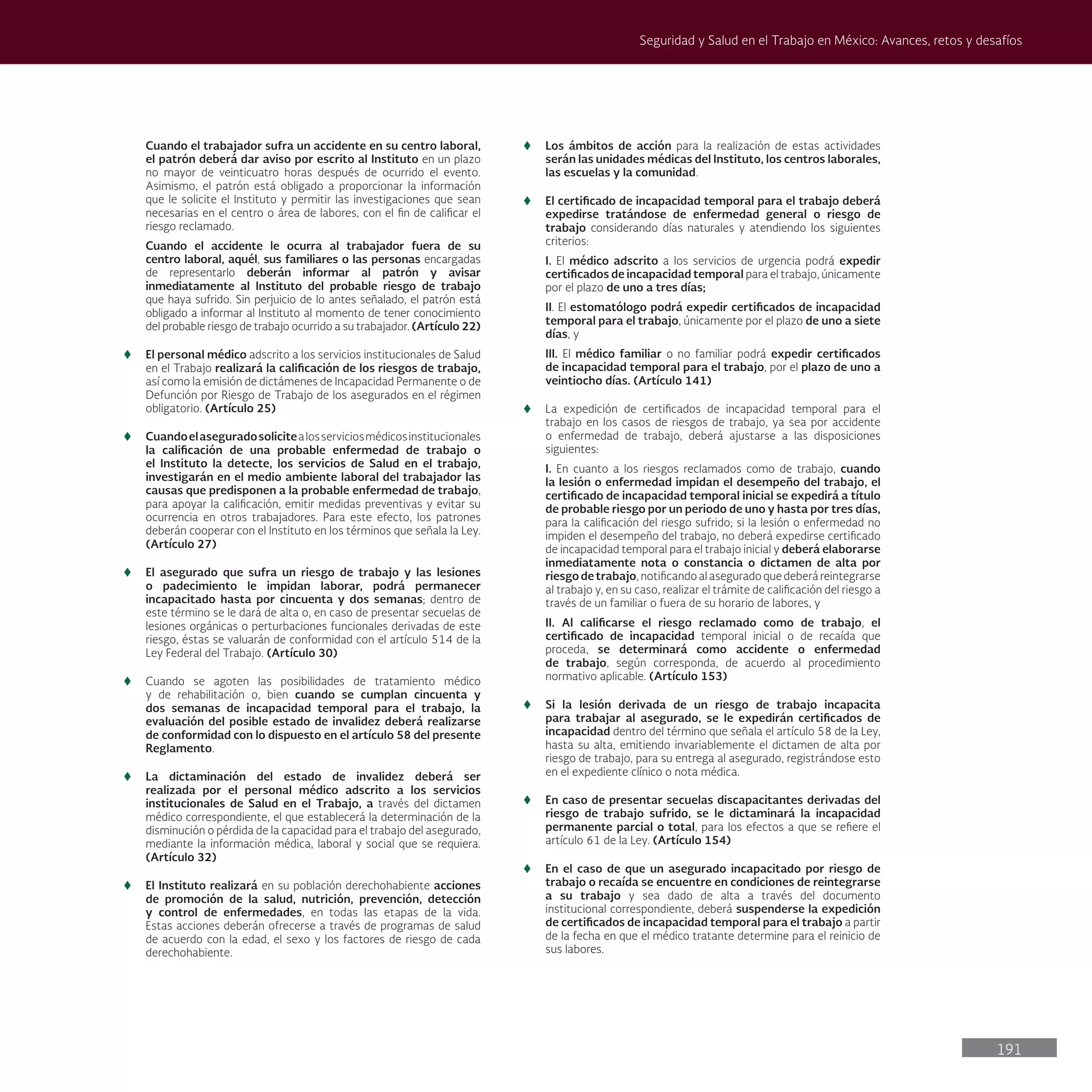 191
Seguridad y Salud en el Trabajo en México: Avances, retos y desafíos
Cuando el trabajador sufra un accidente en su centro laboral,
el patrón deberá dar aviso por escrito al Instituto en un plazo
no mayor de veinticuatro horas después de ocurrido el evento.
Asimismo, el patrón está obligado a proporcionar la información
que le solicite el Instituto y permitir las investigaciones que sean
necesarias en el centro o área de labores, con el fin de calificar el
riesgo reclamado.
Cuando el accidente le ocurra al trabajador fuera de su
centro laboral, aquél, sus familiares o las personas encargadas
de representarlo deberán informar al patrón y avisar
inmediatamente al Instituto del probable riesgo de trabajo
que haya sufrido. Sin perjuicio de lo antes señalado, el patrón está
obligado a informar al Instituto al momento de tener conocimiento
del probable riesgo de trabajo ocurrido a su trabajador. (Artículo 22)
t
t El personal médico adscrito a los servicios institucionales de Salud
en el Trabajo realizará la calificación de los riesgos de trabajo,
así como la emisión de dictámenes de Incapacidad Permanente o de
Defunción por Riesgo de Trabajo de los asegurados en el régimen
obligatorio. (Artículo 25)
t
t Cuandoelaseguradosolicitealosserviciosmédicosinstitucionales
la calificación de una probable enfermedad de trabajo o
el Instituto la detecte, los servicios de Salud en el trabajo,
investigarán en el medio ambiente laboral del trabajador las
causas que predisponen a la probable enfermedad de trabajo,
para apoyar la calificación, emitir medidas preventivas y evitar su
ocurrencia en otros trabajadores. Para este efecto, los patrones
deberán cooperar con el Instituto en los términos que señala la Ley.
(Artículo 27)
t
t El asegurado que sufra un riesgo de trabajo y las lesiones
o padecimiento le impidan laborar, podrá permanecer
incapacitado hasta por cincuenta y dos semanas; dentro de
este término se le dará de alta o, en caso de presentar secuelas de
lesiones orgánicas o perturbaciones funcionales derivadas de este
riesgo, éstas se valuarán de conformidad con el artículo 514 de la
Ley Federal del Trabajo. (Artículo 30)
t
t Cuando se agoten las posibilidades de tratamiento médico
y de rehabilitación o, bien cuando se cumplan cincuenta y
dos semanas de incapacidad temporal para el trabajo, la
evaluación del posible estado de invalidez deberá realizarse
de conformidad con lo dispuesto en el artículo 58 del presente
Reglamento.
t
t La dictaminación del estado de invalidez deberá ser
realizada por el personal médico adscrito a los servicios
institucionales de Salud en el Trabajo, a través del dictamen
médico correspondiente, el que establecerá la determinación de la
disminución o pérdida de la capacidad para el trabajo del asegurado,
mediante la información médica, laboral y social que se requiera.
(Artículo 32)
t
t El Instituto realizará en su población derechohabiente acciones
de promoción de la salud, nutrición, prevención, detección
y control de enfermedades, en todas las etapas de la vida.
Estas acciones deberán ofrecerse a través de programas de salud
de acuerdo con la edad, el sexo y los factores de riesgo de cada
derechohabiente.
t
t Los ámbitos de acción para la realización de estas actividades
serán las unidades médicas del Instituto, los centros laborales,
las escuelas y la comunidad.
t
t El certificado de incapacidad temporal para el trabajo deberá
expedirse tratándose de enfermedad general o riesgo de
trabajo considerando días naturales y atendiendo los siguientes
criterios:
I. El médico adscrito a los servicios de urgencia podrá expedir
certificados de incapacidad temporal para el trabajo, únicamente
por el plazo de uno a tres días;
II. El estomatólogo podrá expedir certificados de incapacidad
temporal para el trabajo, únicamente por el plazo de uno a siete
días, y
III. El médico familiar o no familiar podrá expedir certificados
de incapacidad temporal para el trabajo, por el plazo de uno a
veintiocho días. (Artículo 141)
t
t La expedición de certificados de incapacidad temporal para el
trabajo en los casos de riesgos de trabajo, ya sea por accidente
o enfermedad de trabajo, deberá ajustarse a las disposiciones
siguientes:
I. En cuanto a los riesgos reclamados como de trabajo, cuando
la lesión o enfermedad impidan el desempeño del trabajo, el
certificado de incapacidad temporal inicial se expedirá a título
de probable riesgo por un periodo de uno y hasta por tres días,
para la calificación del riesgo sufrido; si la lesión o enfermedad no
impiden el desempeño del trabajo, no deberá expedirse certificado
de incapacidad temporal para el trabajo inicial y deberá elaborarse
inmediatamente nota o constancia o dictamen de alta por
riesgo de trabajo, notificando al asegurado que deberá reintegrarse
al trabajo y, en su caso, realizar el trámite de calificación del riesgo a
través de un familiar o fuera de su horario de labores, y
II. Al calificarse el riesgo reclamado como de trabajo, el
certificado de incapacidad temporal inicial o de recaída que
proceda, se determinará como accidente o enfermedad
de trabajo, según corresponda, de acuerdo al procedimiento
normativo aplicable. (Artículo 153)
t
t Si la lesión derivada de un riesgo de trabajo incapacita
para trabajar al asegurado, se le expedirán certificados de
incapacidad dentro del término que señala el artículo 58 de la Ley,
hasta su alta, emitiendo invariablemente el dictamen de alta por
riesgo de trabajo, para su entrega al asegurado, registrándose esto
en el expediente clínico o nota médica.
t
t En caso de presentar secuelas discapacitantes derivadas del
riesgo de trabajo sufrido, se le dictaminará la incapacidad
permanente parcial o total, para los efectos a que se refiere el
artículo 61 de la Ley. (Artículo 154)
t
t En el caso de que un asegurado incapacitado por riesgo de
trabajo o recaída se encuentre en condiciones de reintegrarse
a su trabajo y sea dado de alta a través del documento
institucional correspondiente, deberá suspenderse la expedición
de certificados de incapacidad temporal para el trabajo a partir
de la fecha en que el médico tratante determine para el reinicio de
sus labores.
 