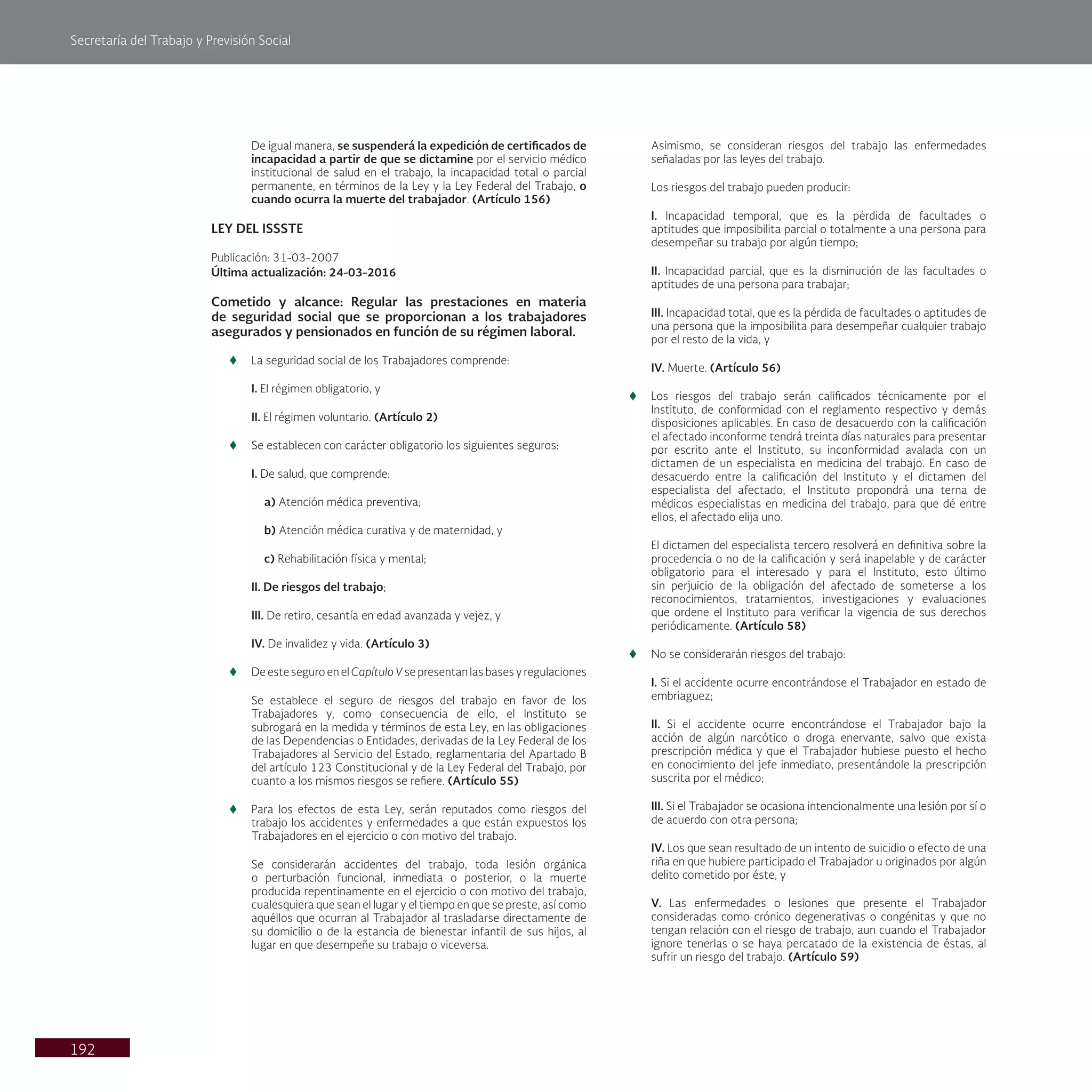 Secretaría del Trabajo y Previsión Social
192
De igual manera, se suspenderá la expedición de certificados de
incapacidad a partir de que se dictamine por el servicio médico
institucional de salud en el trabajo, la incapacidad total o parcial
permanente, en términos de la Ley y la Ley Federal del Trabajo, o
cuando ocurra la muerte del trabajador. (Artículo 156)
LEY DEL ISSSTE
Publicación: 31-03-2007
Última actualización: 24-03-2016
Cometido y alcance: Regular las prestaciones en materia
de seguridad social que se proporcionan a los trabajadores
asegurados y pensionados en función de su régimen laboral.
t
t La seguridad social de los Trabajadores comprende:
I. El régimen obligatorio, y
II. El régimen voluntario. (Artículo 2)
t
t Se establecen con carácter obligatorio los siguientes seguros:
I. De salud, que comprende:
a) Atención médica preventiva;
b) Atención médica curativa y de maternidad, y
c) Rehabilitación física y mental;
II. De riesgos del trabajo;
III. De retiro, cesantía en edad avanzada y vejez, y
IV. De invalidez y vida. (Artículo 3)
t
t De este seguro en el Capítulo V se presentan las bases y regulaciones
Se establece el seguro de riesgos del trabajo en favor de los
Trabajadores y, como consecuencia de ello, el Instituto se
subrogará en la medida y términos de esta Ley, en las obligaciones
de las Dependencias o Entidades, derivadas de la Ley Federal de los
Trabajadores al Servicio del Estado, reglamentaria del Apartado B
del artículo 123 Constitucional y de la Ley Federal del Trabajo, por
cuanto a los mismos riesgos se refiere. (Artículo 55)
t
t Para los efectos de esta Ley, serán reputados como riesgos del
trabajo los accidentes y enfermedades a que están expuestos los
Trabajadores en el ejercicio o con motivo del trabajo.
Se considerarán accidentes del trabajo, toda lesión orgánica
o perturbación funcional, inmediata o posterior, o la muerte
producida repentinamente en el ejercicio o con motivo del trabajo,
cualesquiera que sean el lugar y el tiempo en que se preste, así como
aquéllos que ocurran al Trabajador al trasladarse directamente de
su domicilio o de la estancia de bienestar infantil de sus hijos, al
lugar en que desempeñe su trabajo o viceversa.
Asimismo, se consideran riesgos del trabajo las enfermedades
señaladas por las leyes del trabajo.
Los riesgos del trabajo pueden producir:
I. Incapacidad temporal, que es la pérdida de facultades o
aptitudes que imposibilita parcial o totalmente a una persona para
desempeñar su trabajo por algún tiempo;
II. Incapacidad parcial, que es la disminución de las facultades o
aptitudes de una persona para trabajar;
III. Incapacidad total, que es la pérdida de facultades o aptitudes de
una persona que la imposibilita para desempeñar cualquier trabajo
por el resto de la vida, y
IV. Muerte. (Artículo 56)
t
t Los riesgos del trabajo serán calificados técnicamente por el
Instituto, de conformidad con el reglamento respectivo y demás
disposiciones aplicables. En caso de desacuerdo con la calificación
el afectado inconforme tendrá treinta días naturales para presentar
por escrito ante el Instituto, su inconformidad avalada con un
dictamen de un especialista en medicina del trabajo. En caso de
desacuerdo entre la calificación del Instituto y el dictamen del
especialista del afectado, el Instituto propondrá una terna de
médicos especialistas en medicina del trabajo, para que dé entre
ellos, el afectado elija uno.
El dictamen del especialista tercero resolverá en definitiva sobre la
procedencia o no de la calificación y será inapelable y de carácter
obligatorio para el interesado y para el Instituto, esto último
sin perjuicio de la obligación del afectado de someterse a los
reconocimientos, tratamientos, investigaciones y evaluaciones
que ordene el Instituto para verificar la vigencia de sus derechos
periódicamente. (Artículo 58)
t
t No se considerarán riesgos del trabajo:
I. Si el accidente ocurre encontrándose el Trabajador en estado de
embriaguez;
II. Si el accidente ocurre encontrándose el Trabajador bajo la
acción de algún narcótico o droga enervante, salvo que exista
prescripción médica y que el Trabajador hubiese puesto el hecho
en conocimiento del jefe inmediato, presentándole la prescripción
suscrita por el médico;
III. Si el Trabajador se ocasiona intencionalmente una lesión por sí o
de acuerdo con otra persona;
IV. Los que sean resultado de un intento de suicidio o efecto de una
riña en que hubiere participado el Trabajador u originados por algún
delito cometido por éste, y
V. Las enfermedades o lesiones que presente el Trabajador
consideradas como crónico degenerativas o congénitas y que no
tengan relación con el riesgo de trabajo, aun cuando el Trabajador
ignore tenerlas o se haya percatado de la existencia de éstas, al
sufrir un riesgo del trabajo. (Artículo 59)
 
