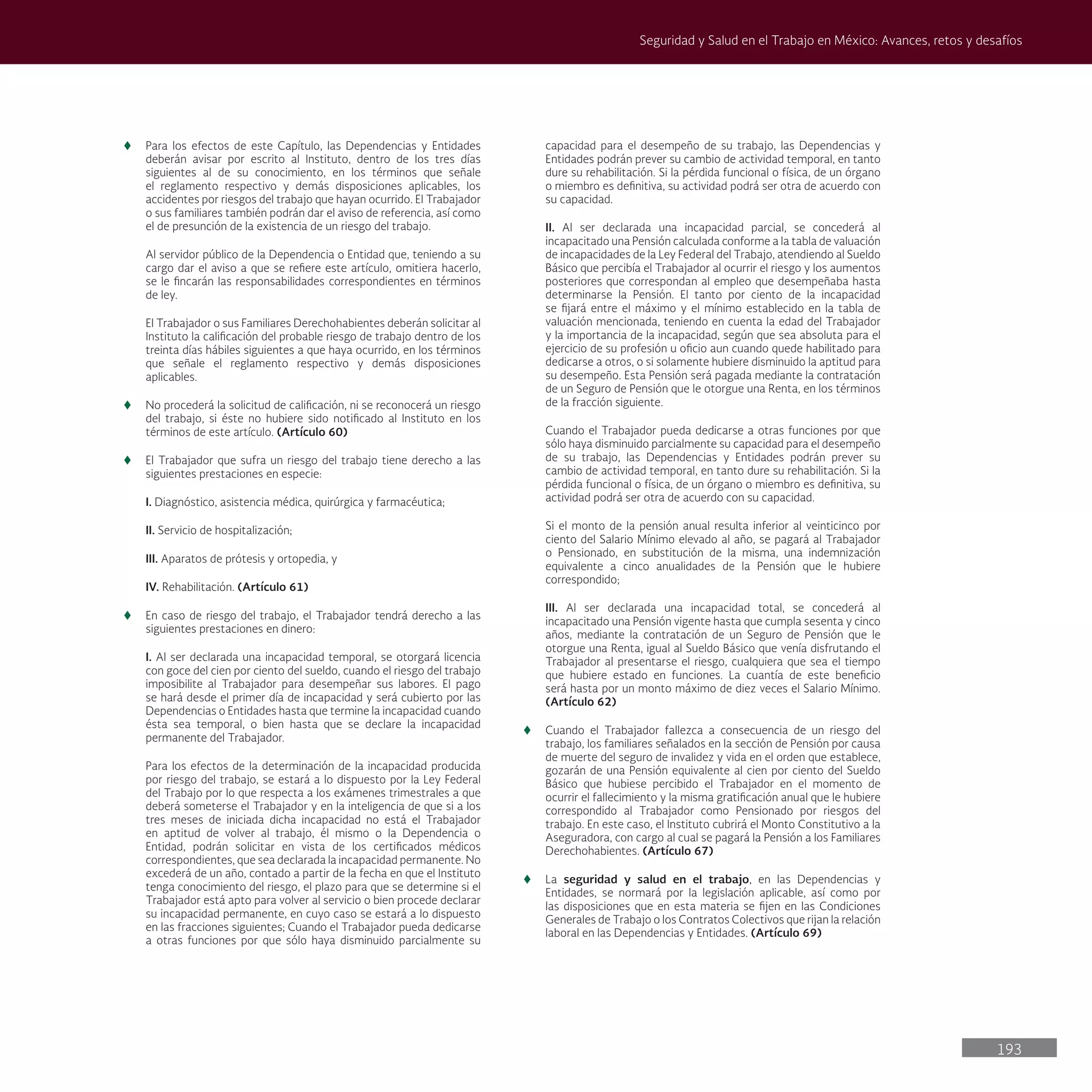 193
Seguridad y Salud en el Trabajo en México: Avances, retos y desafíos
t
t Para los efectos de este Capítulo, las Dependencias y Entidades
deberán avisar por escrito al Instituto, dentro de los tres días
siguientes al de su conocimiento, en los términos que señale
el reglamento respectivo y demás disposiciones aplicables, los
accidentes por riesgos del trabajo que hayan ocurrido. El Trabajador
o sus familiares también podrán dar el aviso de referencia, así como
el de presunción de la existencia de un riesgo del trabajo.
Al servidor público de la Dependencia o Entidad que, teniendo a su
cargo dar el aviso a que se refiere este artículo, omitiera hacerlo,
se le fincarán las responsabilidades correspondientes en términos
de ley.
El Trabajador o sus Familiares Derechohabientes deberán solicitar al
Instituto la calificación del probable riesgo de trabajo dentro de los
treinta días hábiles siguientes a que haya ocurrido, en los términos
que señale el reglamento respectivo y demás disposiciones
aplicables.
t
t No procederá la solicitud de calificación, ni se reconocerá un riesgo
del trabajo, si éste no hubiere sido notificado al Instituto en los
términos de este artículo. (Artículo 60)
t
t El Trabajador que sufra un riesgo del trabajo tiene derecho a las
siguientes prestaciones en especie:
I. Diagnóstico, asistencia médica, quirúrgica y farmacéutica;
II. Servicio de hospitalización;
III. Aparatos de prótesis y ortopedia, y
IV. Rehabilitación. (Artículo 61)
t
t En caso de riesgo del trabajo, el Trabajador tendrá derecho a las
siguientes prestaciones en dinero:
I. Al ser declarada una incapacidad temporal, se otorgará licencia
con goce del cien por ciento del sueldo, cuando el riesgo del trabajo
imposibilite al Trabajador para desempeñar sus labores. El pago
se hará desde el primer día de incapacidad y será cubierto por las
Dependencias o Entidades hasta que termine la incapacidad cuando
ésta sea temporal, o bien hasta que se declare la incapacidad
permanente del Trabajador.
Para los efectos de la determinación de la incapacidad producida
por riesgo del trabajo, se estará a lo dispuesto por la Ley Federal
del Trabajo por lo que respecta a los exámenes trimestrales a que
deberá someterse el Trabajador y en la inteligencia de que si a los
tres meses de iniciada dicha incapacidad no está el Trabajador
en aptitud de volver al trabajo, él mismo o la Dependencia o
Entidad, podrán solicitar en vista de los certificados médicos
correspondientes, que sea declarada la incapacidad permanente. No
excederá de un año, contado a partir de la fecha en que el Instituto
tenga conocimiento del riesgo, el plazo para que se determine si el
Trabajador está apto para volver al servicio o bien procede declarar
su incapacidad permanente, en cuyo caso se estará a lo dispuesto
en las fracciones siguientes; Cuando el Trabajador pueda dedicarse
a otras funciones por que sólo haya disminuido parcialmente su
capacidad para el desempeño de su trabajo, las Dependencias y
Entidades podrán prever su cambio de actividad temporal, en tanto
dure su rehabilitación. Si la pérdida funcional o física, de un órgano
o miembro es definitiva, su actividad podrá ser otra de acuerdo con
su capacidad.
II. Al ser declarada una incapacidad parcial, se concederá al
incapacitado una Pensión calculada conforme a la tabla de valuación
de incapacidades de la Ley Federal del Trabajo, atendiendo al Sueldo
Básico que percibía el Trabajador al ocurrir el riesgo y los aumentos
posteriores que correspondan al empleo que desempeñaba hasta
determinarse la Pensión. El tanto por ciento de la incapacidad
se fijará entre el máximo y el mínimo establecido en la tabla de
valuación mencionada, teniendo en cuenta la edad del Trabajador
y la importancia de la incapacidad, según que sea absoluta para el
ejercicio de su profesión u oficio aun cuando quede habilitado para
dedicarse a otros, o si solamente hubiere disminuido la aptitud para
su desempeño. Esta Pensión será pagada mediante la contratación
de un Seguro de Pensión que le otorgue una Renta, en los términos
de la fracción siguiente.
Cuando el Trabajador pueda dedicarse a otras funciones por que
sólo haya disminuido parcialmente su capacidad para el desempeño
de su trabajo, las Dependencias y Entidades podrán prever su
cambio de actividad temporal, en tanto dure su rehabilitación. Si la
pérdida funcional o física, de un órgano o miembro es definitiva, su
actividad podrá ser otra de acuerdo con su capacidad.
Si el monto de la pensión anual resulta inferior al veinticinco por
ciento del Salario Mínimo elevado al año, se pagará al Trabajador
o Pensionado, en substitución de la misma, una indemnización
equivalente a cinco anualidades de la Pensión que le hubiere
correspondido;
III. Al ser declarada una incapacidad total, se concederá al
incapacitado una Pensión vigente hasta que cumpla sesenta y cinco
años, mediante la contratación de un Seguro de Pensión que le
otorgue una Renta, igual al Sueldo Básico que venía disfrutando el
Trabajador al presentarse el riesgo, cualquiera que sea el tiempo
que hubiere estado en funciones. La cuantía de este beneficio
será hasta por un monto máximo de diez veces el Salario Mínimo.
(Artículo 62)
t
t Cuando el Trabajador fallezca a consecuencia de un riesgo del
trabajo, los familiares señalados en la sección de Pensión por causa
de muerte del seguro de invalidez y vida en el orden que establece,
gozarán de una Pensión equivalente al cien por ciento del Sueldo
Básico que hubiese percibido el Trabajador en el momento de
ocurrir el fallecimiento y la misma gratificación anual que le hubiere
correspondido al Trabajador como Pensionado por riesgos del
trabajo. En este caso, el Instituto cubrirá el Monto Constitutivo a la
Aseguradora, con cargo al cual se pagará la Pensión a los Familiares
Derechohabientes. (Artículo 67)
t
t La seguridad y salud en el trabajo, en las Dependencias y
Entidades, se normará por la legislación aplicable, así como por
las disposiciones que en esta materia se fijen en las Condiciones
Generales de Trabajo o los Contratos Colectivos que rijan la relación
laboral en las Dependencias y Entidades. (Artículo 69)
 