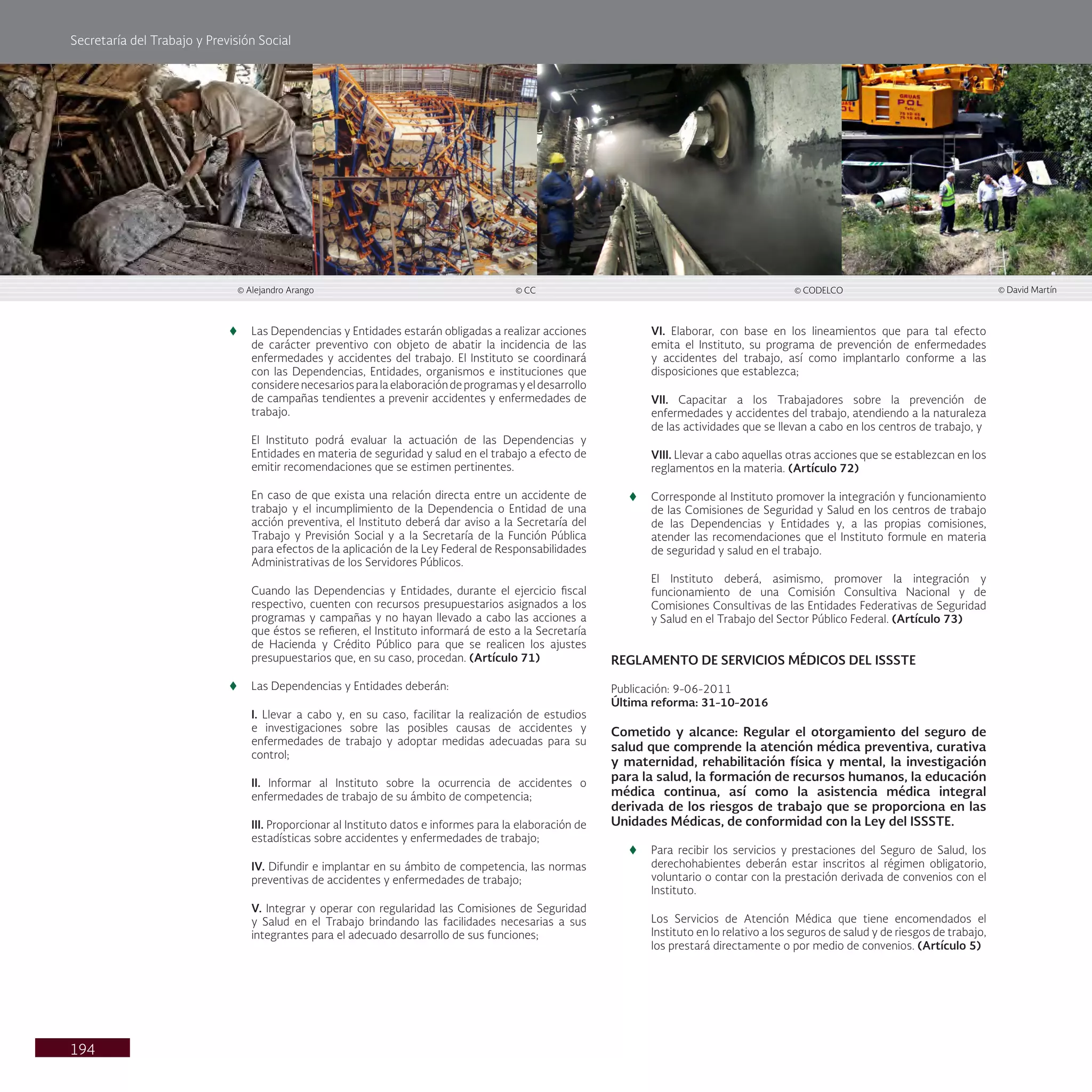 Secretaría del Trabajo y Previsión Social
194
© Alejandro Arango © CC © CODELCO © David Martín
t
t Las Dependencias y Entidades estarán obligadas a realizar acciones
de carácter preventivo con objeto de abatir la incidencia de las
enfermedades y accidentes del trabajo. El Instituto se coordinará
con las Dependencias, Entidades, organismos e instituciones que
considerenecesariosparalaelaboracióndeprogramasyeldesarrollo
de campañas tendientes a prevenir accidentes y enfermedades de
trabajo.
El Instituto podrá evaluar la actuación de las Dependencias y
Entidades en materia de seguridad y salud en el trabajo a efecto de
emitir recomendaciones que se estimen pertinentes.
En caso de que exista una relación directa entre un accidente de
trabajo y el incumplimiento de la Dependencia o Entidad de una
acción preventiva, el Instituto deberá dar aviso a la Secretaría del
Trabajo y Previsión Social y a la Secretaría de la Función Pública
para efectos de la aplicación de la Ley Federal de Responsabilidades
Administrativas de los Servidores Públicos.
Cuando las Dependencias y Entidades, durante el ejercicio fiscal
respectivo, cuenten con recursos presupuestarios asignados a los
programas y campañas y no hayan llevado a cabo las acciones a
que éstos se refieren, el Instituto informará de esto a la Secretaría
de Hacienda y Crédito Público para que se realicen los ajustes
presupuestarios que, en su caso, procedan. (Artículo 71)
t
t Las Dependencias y Entidades deberán:
I. Llevar a cabo y, en su caso, facilitar la realización de estudios
e investigaciones sobre las posibles causas de accidentes y
enfermedades de trabajo y adoptar medidas adecuadas para su
control;
II. Informar al Instituto sobre la ocurrencia de accidentes o
enfermedades de trabajo de su ámbito de competencia;
III. Proporcionar al Instituto datos e informes para la elaboración de
estadísticas sobre accidentes y enfermedades de trabajo;
IV. Difundir e implantar en su ámbito de competencia, las normas
preventivas de accidentes y enfermedades de trabajo;
V. Integrar y operar con regularidad las Comisiones de Seguridad
y Salud en el Trabajo brindando las facilidades necesarias a sus
integrantes para el adecuado desarrollo de sus funciones;
VI. Elaborar, con base en los lineamientos que para tal efecto
emita el Instituto, su programa de prevención de enfermedades
y accidentes del trabajo, así como implantarlo conforme a las
disposiciones que establezca;
VII. Capacitar a los Trabajadores sobre la prevención de
enfermedades y accidentes del trabajo, atendiendo a la naturaleza
de las actividades que se llevan a cabo en los centros de trabajo, y
VIII. Llevar a cabo aquellas otras acciones que se establezcan en los
reglamentos en la materia. (Artículo 72)
t
t Corresponde al Instituto promover la integración y funcionamiento
de las Comisiones de Seguridad y Salud en los centros de trabajo
de las Dependencias y Entidades y, a las propias comisiones,
atender las recomendaciones que el Instituto formule en materia
de seguridad y salud en el trabajo.
El Instituto deberá, asimismo, promover la integración y
funcionamiento de una Comisión Consultiva Nacional y de
Comisiones Consultivas de las Entidades Federativas de Seguridad
y Salud en el Trabajo del Sector Público Federal. (Artículo 73)
REGLAMENTO DE SERVICIOS MÉDICOS DEL ISSSTE
Publicación: 9-06-2011
Última reforma: 31-10-2016
Cometido y alcance: Regular el otorgamiento del seguro de
salud que comprende la atención médica preventiva, curativa
y maternidad, rehabilitación física y mental, la investigación
para la salud, la formación de recursos humanos, la educación
médica continua, así como la asistencia médica integral
derivada de los riesgos de trabajo que se proporciona en las
Unidades Médicas, de conformidad con la Ley del ISSSTE.
t
t Para recibir los servicios y prestaciones del Seguro de Salud, los
derechohabientes deberán estar inscritos al régimen obligatorio,
voluntario o contar con la prestación derivada de convenios con el
Instituto.
Los Servicios de Atención Médica que tiene encomendados el
Instituto en lo relativo a los seguros de salud y de riesgos de trabajo,
los prestará directamente o por medio de convenios. (Artículo 5)
 