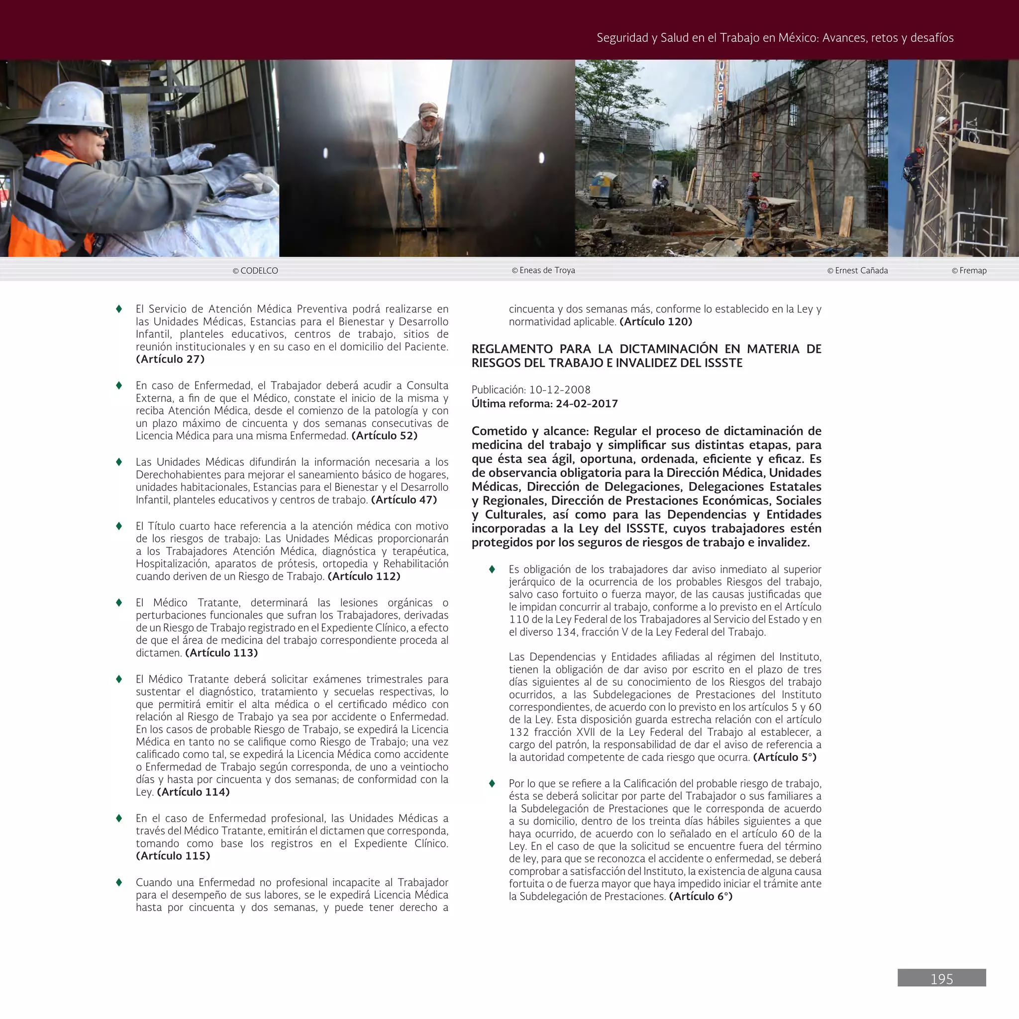 195
Seguridad y Salud en el Trabajo en México: Avances, retos y desafíos
© CODELCO © Eneas de Troya © Ernest Cañada © Fremap
t
t El Servicio de Atención Médica Preventiva podrá realizarse en
las Unidades Médicas, Estancias para el Bienestar y Desarrollo
Infantil, planteles educativos, centros de trabajo, sitios de
reunión institucionales y en su caso en el domicilio del Paciente.
(Artículo 27)
t
t En caso de Enfermedad, el Trabajador deberá acudir a Consulta
Externa, a fin de que el Médico, constate el inicio de la misma y
reciba Atención Médica, desde el comienzo de la patología y con
un plazo máximo de cincuenta y dos semanas consecutivas de
Licencia Médica para una misma Enfermedad. (Artículo 52)
t
t Las Unidades Médicas difundirán la información necesaria a los
Derechohabientes para mejorar el saneamiento básico de hogares,
unidades habitacionales, Estancias para el Bienestar y el Desarrollo
Infantil, planteles educativos y centros de trabajo. (Artículo 47)
t
t El Título cuarto hace referencia a la atención médica con motivo
de los riesgos de trabajo: Las Unidades Médicas proporcionarán
a los Trabajadores Atención Médica, diagnóstica y terapéutica,
Hospitalización, aparatos de prótesis, ortopedia y Rehabilitación
cuando deriven de un Riesgo de Trabajo. (Artículo 112)
t
t El Médico Tratante, determinará las lesiones orgánicas o
perturbaciones funcionales que sufran los Trabajadores, derivadas
de un Riesgo de Trabajo registrado en el Expediente Clínico, a efecto
de que el área de medicina del trabajo correspondiente proceda al
dictamen. (Artículo 113)
t
t El Médico Tratante deberá solicitar exámenes trimestrales para
sustentar el diagnóstico, tratamiento y secuelas respectivas, lo
que permitirá emitir el alta médica o el certificado médico con
relación al Riesgo de Trabajo ya sea por accidente o Enfermedad.
En los casos de probable Riesgo de Trabajo, se expedirá la Licencia
Médica en tanto no se califique como Riesgo de Trabajo; una vez
calificado como tal, se expedirá la Licencia Médica como accidente
o Enfermedad de Trabajo según corresponda, de uno a veintiocho
días y hasta por cincuenta y dos semanas; de conformidad con la
Ley. (Artículo 114)
t
t En el caso de Enfermedad profesional, las Unidades Médicas a
través del Médico Tratante, emitirán el dictamen que corresponda,
tomando como base los registros en el Expediente Clínico.
(Artículo 115)
t
t Cuando una Enfermedad no profesional incapacite al Trabajador
para el desempeño de sus labores, se le expedirá Licencia Médica
hasta por cincuenta y dos semanas, y puede tener derecho a
cincuenta y dos semanas más, conforme lo establecido en la Ley y
normatividad aplicable. (Artículo 120)
REGLAMENTO PARA LA DICTAMINACIÓN EN MATERIA DE
RIESGOS DEL TRABAJO E INVALIDEZ DEL ISSSTE
Publicación: 10-12-2008
Última reforma: 24-02-2017
Cometido y alcance: Regular el proceso de dictaminación de
medicina del trabajo y simplificar sus distintas etapas, para
que ésta sea ágil, oportuna, ordenada, eficiente y eficaz. Es
de observancia obligatoria para la Dirección Médica, Unidades
Médicas, Dirección de Delegaciones, Delegaciones Estatales
y Regionales, Dirección de Prestaciones Económicas, Sociales
y Culturales, así como para las Dependencias y Entidades
incorporadas a la Ley del ISSSTE, cuyos trabajadores estén
protegidos por los seguros de riesgos de trabajo e invalidez.
t
t Es obligación de los trabajadores dar aviso inmediato al superior
jerárquico de la ocurrencia de los probables Riesgos del trabajo,
salvo caso fortuito o fuerza mayor, de las causas justificadas que
le impidan concurrir al trabajo, conforme a lo previsto en el Artículo
110 de la Ley Federal de los Trabajadores al Servicio del Estado y en
el diverso 134, fracción V de la Ley Federal del Trabajo.
Las Dependencias y Entidades afiliadas al régimen del Instituto,
tienen la obligación de dar aviso por escrito en el plazo de tres
días siguientes al de su conocimiento de los Riesgos del trabajo
ocurridos, a las Subdelegaciones de Prestaciones del Instituto
correspondientes, de acuerdo con lo previsto en los artículos 5 y 60
de la Ley. Esta disposición guarda estrecha relación con el artículo
132 fracción XVII de la Ley Federal del Trabajo al establecer, a
cargo del patrón, la responsabilidad de dar el aviso de referencia a
la autoridad competente de cada riesgo que ocurra. (Artículo 5°)
t
t Por lo que se refiere a la Calificación del probable riesgo de trabajo,
ésta se deberá solicitar por parte del Trabajador o sus familiares a
la Subdelegación de Prestaciones que le corresponda de acuerdo
a su domicilio, dentro de los treinta días hábiles siguientes a que
haya ocurrido, de acuerdo con lo señalado en el artículo 60 de la
Ley. En el caso de que la solicitud se encuentre fuera del término
de ley, para que se reconozca el accidente o enfermedad, se deberá
comprobar a satisfacción del Instituto, la existencia de alguna causa
fortuita o de fuerza mayor que haya impedido iniciar el trámite ante
la Subdelegación de Prestaciones. (Artículo 6°)
 