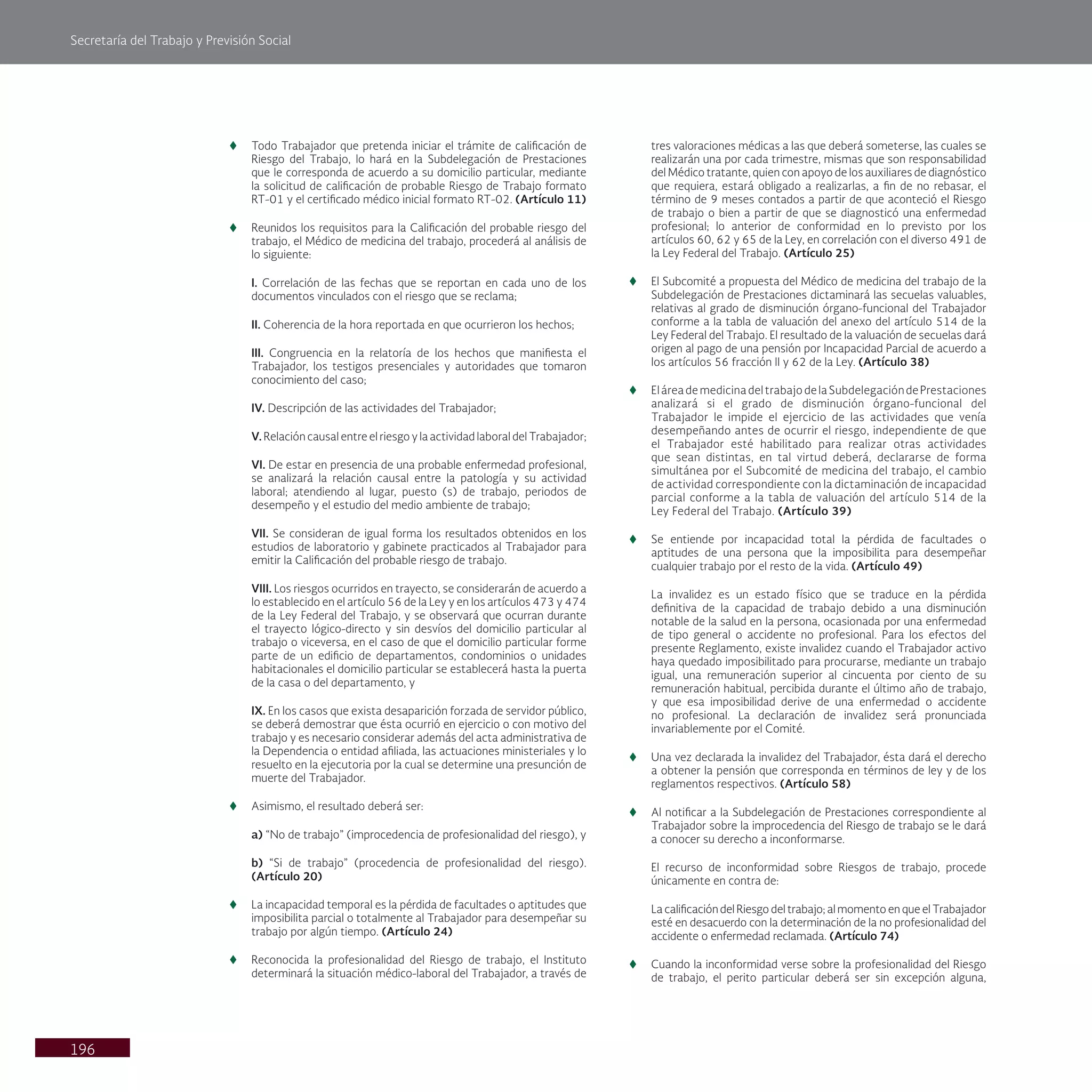 Secretaría del Trabajo y Previsión Social
196
t
t Todo Trabajador que pretenda iniciar el trámite de calificación de
Riesgo del Trabajo, lo hará en la Subdelegación de Prestaciones
que le corresponda de acuerdo a su domicilio particular, mediante
la solicitud de calificación de probable Riesgo de Trabajo formato
RT-01 y el certificado médico inicial formato RT-02. (Artículo 11)
t
t Reunidos los requisitos para la Calificación del probable riesgo del
trabajo, el Médico de medicina del trabajo, procederá al análisis de
lo siguiente:
I. Correlación de las fechas que se reportan en cada uno de los
documentos vinculados con el riesgo que se reclama;
II. Coherencia de la hora reportada en que ocurrieron los hechos;
III. Congruencia en la relatoría de los hechos que manifiesta el
Trabajador, los testigos presenciales y autoridades que tomaron
conocimiento del caso;
IV. Descripción de las actividades del Trabajador;
V. Relación causal entre el riesgo y la actividad laboral del Trabajador;
VI. De estar en presencia de una probable enfermedad profesional,
se analizará la relación causal entre la patología y su actividad
laboral; atendiendo al lugar, puesto (s) de trabajo, periodos de
desempeño y el estudio del medio ambiente de trabajo;
VII. Se consideran de igual forma los resultados obtenidos en los
estudios de laboratorio y gabinete practicados al Trabajador para
emitir la Calificación del probable riesgo de trabajo.
VIII. Los riesgos ocurridos en trayecto, se considerarán de acuerdo a
lo establecido en el artículo 56 de la Ley y en los artículos 473 y 474
de la Ley Federal del Trabajo, y se observará que ocurran durante
el trayecto lógico-directo y sin desvíos del domicilio particular al
trabajo o viceversa, en el caso de que el domicilio particular forme
parte de un edificio de departamentos, condominios o unidades
habitacionales el domicilio particular se establecerá hasta la puerta
de la casa o del departamento, y
IX. En los casos que exista desaparición forzada de servidor público,
se deberá demostrar que ésta ocurrió en ejercicio o con motivo del
trabajo y es necesario considerar además del acta administrativa de
la Dependencia o entidad afiliada, las actuaciones ministeriales y lo
resuelto en la ejecutoria por la cual se determine una presunción de
muerte del Trabajador.
t
t Asimismo, el resultado deberá ser:
a) “No de trabajo” (improcedencia de profesionalidad del riesgo), y
b) “Si de trabajo” (procedencia de profesionalidad del riesgo).
(Artículo 20)
t
t La incapacidad temporal es la pérdida de facultades o aptitudes que
imposibilita parcial o totalmente al Trabajador para desempeñar su
trabajo por algún tiempo. (Artículo 24)
t
t Reconocida la profesionalidad del Riesgo de trabajo, el Instituto
determinará la situación médico-laboral del Trabajador, a través de
tres valoraciones médicas a las que deberá someterse, las cuales se
realizarán una por cada trimestre, mismas que son responsabilidad
del Médico tratante, quien con apoyo de los auxiliares de diagnóstico
que requiera, estará obligado a realizarlas, a fin de no rebasar, el
término de 9 meses contados a partir de que aconteció el Riesgo
de trabajo o bien a partir de que se diagnosticó una enfermedad
profesional; lo anterior de conformidad en lo previsto por los
artículos 60, 62 y 65 de la Ley, en correlación con el diverso 491 de
la Ley Federal del Trabajo. (Artículo 25)
t
t El Subcomité a propuesta del Médico de medicina del trabajo de la
Subdelegación de Prestaciones dictaminará las secuelas valuables,
relativas al grado de disminución órgano-funcional del Trabajador
conforme a la tabla de valuación del anexo del artículo 514 de la
Ley Federal del Trabajo. El resultado de la valuación de secuelas dará
origen al pago de una pensión por Incapacidad Parcial de acuerdo a
los artículos 56 fracción II y 62 de la Ley. (Artículo 38)
t
t EláreademedicinadeltrabajodelaSubdelegacióndePrestaciones
analizará si el grado de disminución órgano-funcional del
Trabajador le impide el ejercicio de las actividades que venía
desempeñando antes de ocurrir el riesgo, independiente de que
el Trabajador esté habilitado para realizar otras actividades
que sean distintas, en tal virtud deberá, declararse de forma
simultánea por el Subcomité de medicina del trabajo, el cambio
de actividad correspondiente con la dictaminación de incapacidad
parcial conforme a la tabla de valuación del artículo 514 de la
Ley Federal del Trabajo. (Artículo 39)
t
t Se entiende por incapacidad total la pérdida de facultades o
aptitudes de una persona que la imposibilita para desempeñar
cualquier trabajo por el resto de la vida. (Artículo 49)
La invalidez es un estado físico que se traduce en la pérdida
definitiva de la capacidad de trabajo debido a una disminución
notable de la salud en la persona, ocasionada por una enfermedad
de tipo general o accidente no profesional. Para los efectos del
presente Reglamento, existe invalidez cuando el Trabajador activo
haya quedado imposibilitado para procurarse, mediante un trabajo
igual, una remuneración superior al cincuenta por ciento de su
remuneración habitual, percibida durante el último año de trabajo,
y que esa imposibilidad derive de una enfermedad o accidente
no profesional. La declaración de invalidez será pronunciada
invariablemente por el Comité.
t
t Una vez declarada la invalidez del Trabajador, ésta dará el derecho
a obtener la pensión que corresponda en términos de ley y de los
reglamentos respectivos. (Artículo 58)
t
t Al notificar a la Subdelegación de Prestaciones correspondiente al
Trabajador sobre la improcedencia del Riesgo de trabajo se le dará
a conocer su derecho a inconformarse.
El recurso de inconformidad sobre Riesgos de trabajo, procede
únicamente en contra de:
La calificación del Riesgo del trabajo; al momento en que el Trabajador
esté en desacuerdo con la determinación de la no profesionalidad del
accidente o enfermedad reclamada. (Artículo 74)
t
t Cuando la inconformidad verse sobre la profesionalidad del Riesgo
de trabajo, el perito particular deberá ser sin excepción alguna,
 
