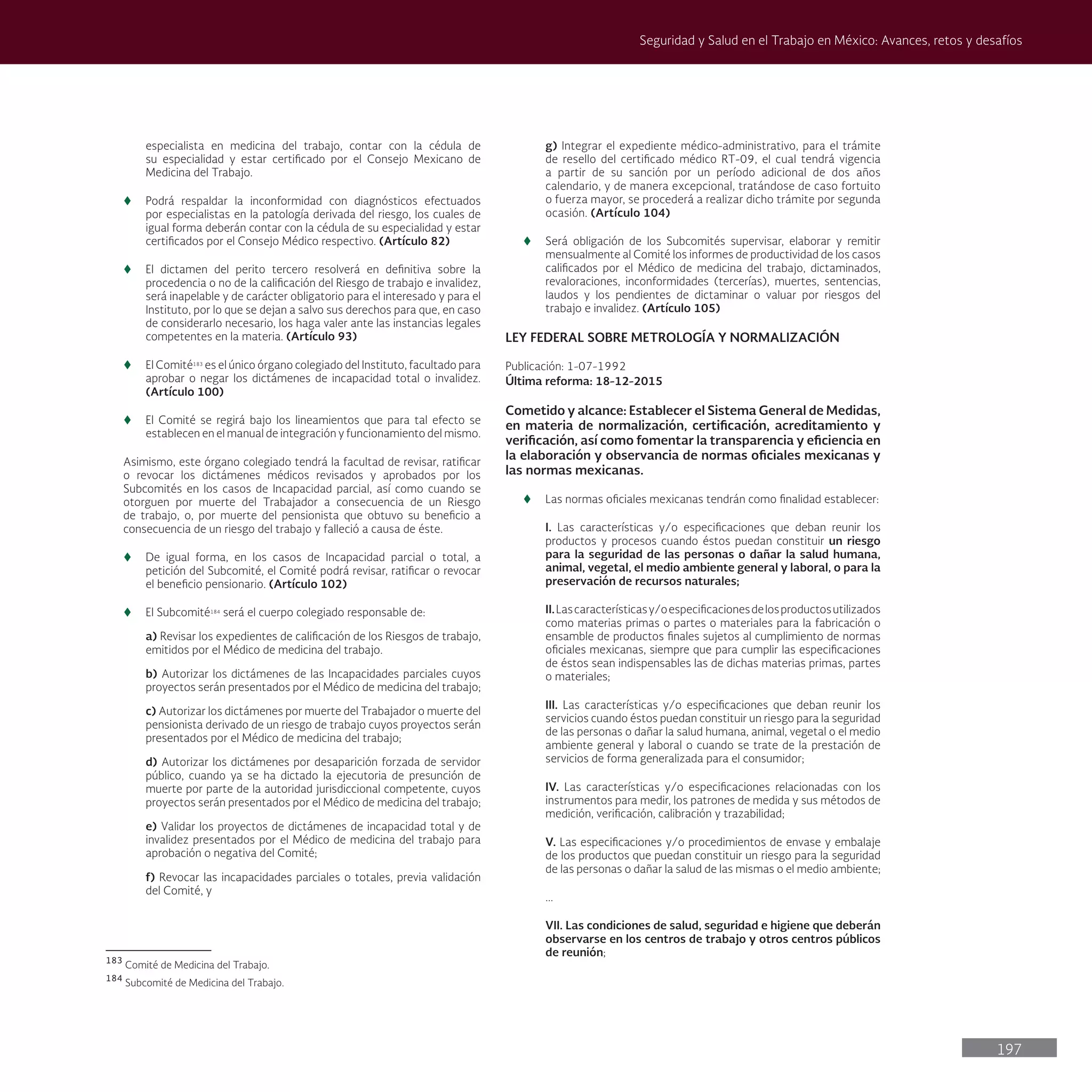 197
Seguridad y Salud en el Trabajo en México: Avances, retos y desafíos
especialista en medicina del trabajo, contar con la cédula de
su especialidad y estar certificado por el Consejo Mexicano de
Medicina del Trabajo.
t
t Podrá respaldar la inconformidad con diagnósticos efectuados
por especialistas en la patología derivada del riesgo, los cuales de
igual forma deberán contar con la cédula de su especialidad y estar
certificados por el Consejo Médico respectivo. (Artículo 82)
t
t El dictamen del perito tercero resolverá en definitiva sobre la
procedencia o no de la calificación del Riesgo de trabajo e invalidez,
será inapelable y de carácter obligatorio para el interesado y para el
Instituto, por lo que se dejan a salvo sus derechos para que, en caso
de considerarlo necesario, los haga valer ante las instancias legales
competentes en la materia. (Artículo 93)
t
t El Comité183
es el único órgano colegiado del Instituto, facultado para
aprobar o negar los dictámenes de incapacidad total o invalidez.
(Artículo 100)
t
t El Comité se regirá bajo los lineamientos que para tal efecto se
establecen en el manual de integración y funcionamiento del mismo.
Asimismo, este órgano colegiado tendrá la facultad de revisar, ratificar
o revocar los dictámenes médicos revisados y aprobados por los
Subcomités en los casos de Incapacidad parcial, así como cuando se
otorguen por muerte del Trabajador a consecuencia de un Riesgo
de trabajo, o, por muerte del pensionista que obtuvo su beneficio a
consecuencia de un riesgo del trabajo y falleció a causa de éste.
t
t De igual forma, en los casos de Incapacidad parcial o total, a
petición del Subcomité, el Comité podrá revisar, ratificar o revocar
el beneficio pensionario. (Artículo 102)
t
t El Subcomité184
será el cuerpo colegiado responsable de:
a) Revisar los expedientes de calificación de los Riesgos de trabajo,
emitidos por el Médico de medicina del trabajo.
b) Autorizar los dictámenes de las Incapacidades parciales cuyos
proyectos serán presentados por el Médico de medicina del trabajo;
c) Autorizar los dictámenes por muerte del Trabajador o muerte del
pensionista derivado de un riesgo de trabajo cuyos proyectos serán
presentados por el Médico de medicina del trabajo;
d) Autorizar los dictámenes por desaparición forzada de servidor
público, cuando ya se ha dictado la ejecutoria de presunción de
muerte por parte de la autoridad jurisdiccional competente, cuyos
proyectos serán presentados por el Médico de medicina del trabajo;
e) Validar los proyectos de dictámenes de incapacidad total y de
invalidez presentados por el Médico de medicina del trabajo para
aprobación o negativa del Comité;
f) Revocar las incapacidades parciales o totales, previa validación
del Comité, y
183
Comité de Medicina del Trabajo.
184
Subcomité de Medicina del Trabajo.
g) Integrar el expediente médico-administrativo, para el trámite
de resello del certificado médico RT-09, el cual tendrá vigencia
a partir de su sanción por un período adicional de dos años
calendario, y de manera excepcional, tratándose de caso fortuito
o fuerza mayor, se procederá a realizar dicho trámite por segunda
ocasión. (Artículo 104)
t
t Será obligación de los Subcomités supervisar, elaborar y remitir
mensualmente al Comité los informes de productividad de los casos
calificados por el Médico de medicina del trabajo, dictaminados,
revaloraciones, inconformidades (tercerías), muertes, sentencias,
laudos y los pendientes de dictaminar o valuar por riesgos del
trabajo e invalidez. (Artículo 105)
LEY FEDERAL SOBRE METROLOGÍA Y NORMALIZACIÓN
Publicación: 1-07-1992
Última reforma: 18-12-2015
Cometido y alcance: Establecer el Sistema General de Medidas,
en materia de normalización, certificación, acreditamiento y
verificación, así como fomentar la transparencia y eficiencia en
la elaboración y observancia de normas oficiales mexicanas y
las normas mexicanas.
t
t Las normas oficiales mexicanas tendrán como finalidad establecer:
I. Las características y/o especificaciones que deban reunir los
productos y procesos cuando éstos puedan constituir un riesgo
para la seguridad de las personas o dañar la salud humana,
animal, vegetal, el medio ambiente general y laboral, o para la
preservación de recursos naturales;
II.Lascaracterísticasy/oespecificacionesdelosproductosutilizados
como materias primas o partes o materiales para la fabricación o
ensamble de productos finales sujetos al cumplimiento de normas
oficiales mexicanas, siempre que para cumplir las especificaciones
de éstos sean indispensables las de dichas materias primas, partes
o materiales;
III. Las características y/o especificaciones que deban reunir los
servicios cuando éstos puedan constituir un riesgo para la seguridad
de las personas o dañar la salud humana, animal, vegetal o el medio
ambiente general y laboral o cuando se trate de la prestación de
servicios de forma generalizada para el consumidor;
IV. Las características y/o especificaciones relacionadas con los
instrumentos para medir, los patrones de medida y sus métodos de
medición, verificación, calibración y trazabilidad;
V. Las especificaciones y/o procedimientos de envase y embalaje
de los productos que puedan constituir un riesgo para la seguridad
de las personas o dañar la salud de las mismas o el medio ambiente;
...
VII. Las condiciones de salud, seguridad e higiene que deberán
observarse en los centros de trabajo y otros centros públicos
de reunión;
 