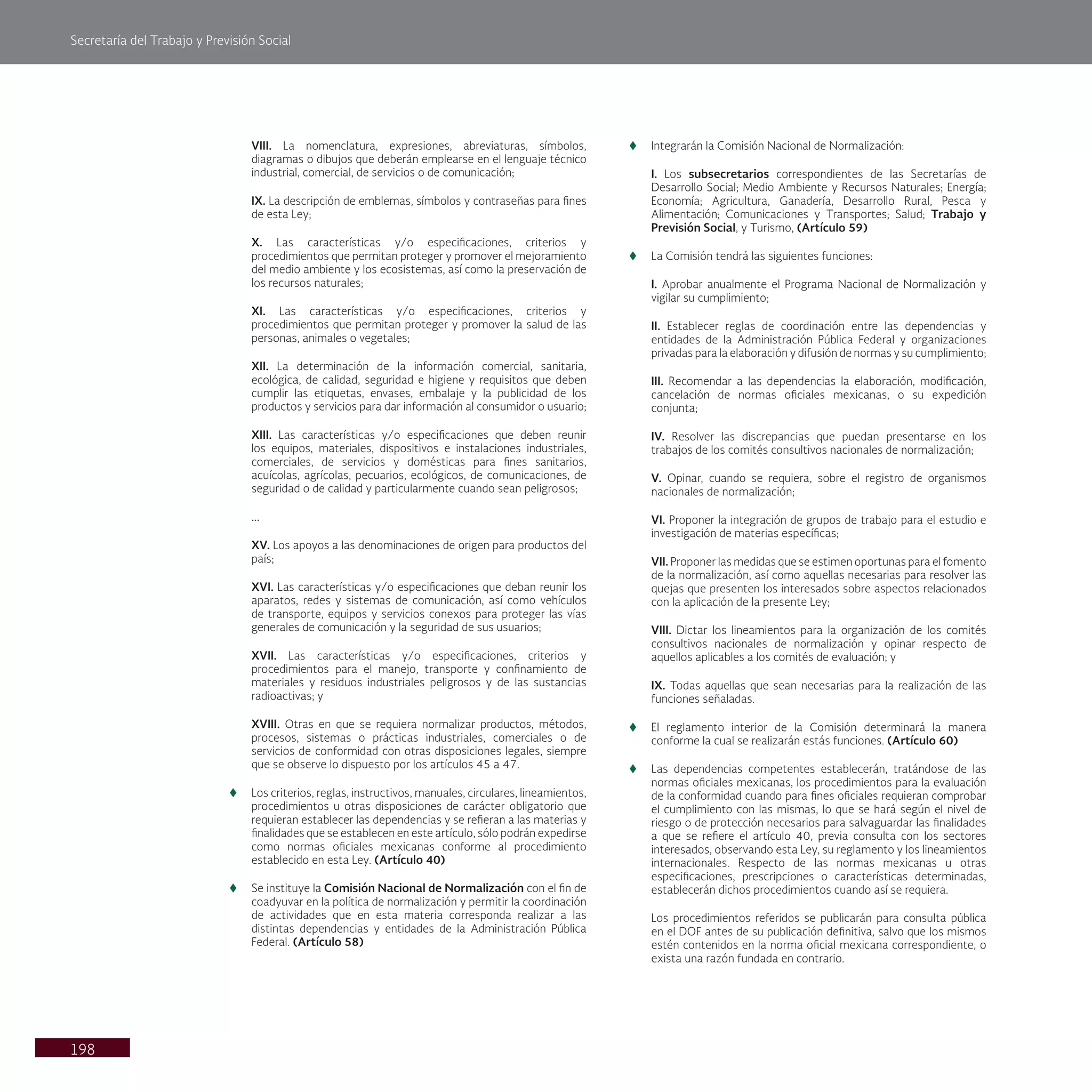 Secretaría del Trabajo y Previsión Social
198
VIII. La nomenclatura, expresiones, abreviaturas, símbolos,
diagramas o dibujos que deberán emplearse en el lenguaje técnico
industrial, comercial, de servicios o de comunicación;
IX. La descripción de emblemas, símbolos y contraseñas para fines
de esta Ley;
X. Las características y/o especificaciones, criterios y
procedimientos que permitan proteger y promover el mejoramiento
del medio ambiente y los ecosistemas, así como la preservación de
los recursos naturales;
XI. Las características y/o especificaciones, criterios y
procedimientos que permitan proteger y promover la salud de las
personas, animales o vegetales;
XII. La determinación de la información comercial, sanitaria,
ecológica, de calidad, seguridad e higiene y requisitos que deben
cumplir las etiquetas, envases, embalaje y la publicidad de los
productos y servicios para dar información al consumidor o usuario;
XIII. Las características y/o especificaciones que deben reunir
los equipos, materiales, dispositivos e instalaciones industriales,
comerciales, de servicios y domésticas para fines sanitarios,
acuícolas, agrícolas, pecuarios, ecológicos, de comunicaciones, de
seguridad o de calidad y particularmente cuando sean peligrosos;
...
XV. Los apoyos a las denominaciones de origen para productos del
país;
XVI. Las características y/o especificaciones que deban reunir los
aparatos, redes y sistemas de comunicación, así como vehículos
de transporte, equipos y servicios conexos para proteger las vías
generales de comunicación y la seguridad de sus usuarios;
XVII. Las características y/o especificaciones, criterios y
procedimientos para el manejo, transporte y confinamiento de
materiales y residuos industriales peligrosos y de las sustancias
radioactivas; y
XVIII. Otras en que se requiera normalizar productos, métodos,
procesos, sistemas o prácticas industriales, comerciales o de
servicios de conformidad con otras disposiciones legales, siempre
que se observe lo dispuesto por los artículos 45 a 47.
t
t Los criterios, reglas, instructivos, manuales, circulares, lineamientos,
procedimientos u otras disposiciones de carácter obligatorio que
requieran establecer las dependencias y se refieran a las materias y
finalidades que se establecen en este artículo, sólo podrán expedirse
como normas oficiales mexicanas conforme al procedimiento
establecido en esta Ley. (Artículo 40)
t
t Se instituye la Comisión Nacional de Normalización con el fin de
coadyuvar en la política de normalización y permitir la coordinación
de actividades que en esta materia corresponda realizar a las
distintas dependencias y entidades de la Administración Pública
Federal. (Artículo 58)
t
t Integrarán la Comisión Nacional de Normalización:
I. Los subsecretarios correspondientes de las Secretarías de
Desarrollo Social; Medio Ambiente y Recursos Naturales; Energía;
Economía; Agricultura, Ganadería, Desarrollo Rural, Pesca y
Alimentación; Comunicaciones y Transportes; Salud; Trabajo y
Previsión Social, y Turismo, (Artículo 59)
t
t La Comisión tendrá las siguientes funciones:
I. Aprobar anualmente el Programa Nacional de Normalización y
vigilar su cumplimiento;
II. Establecer reglas de coordinación entre las dependencias y
entidades de la Administración Pública Federal y organizaciones
privadas para la elaboración y difusión de normas y su cumplimiento;
III. Recomendar a las dependencias la elaboración, modificación,
cancelación de normas oficiales mexicanas, o su expedición
conjunta;
IV. Resolver las discrepancias que puedan presentarse en los
trabajos de los comités consultivos nacionales de normalización;
V. Opinar, cuando se requiera, sobre el registro de organismos
nacionales de normalización;
VI. Proponer la integración de grupos de trabajo para el estudio e
investigación de materias específicas;
VII. Proponer las medidas que se estimen oportunas para el fomento
de la normalización, así como aquellas necesarias para resolver las
quejas que presenten los interesados sobre aspectos relacionados
con la aplicación de la presente Ley;
VIII. Dictar los lineamientos para la organización de los comités
consultivos nacionales de normalización y opinar respecto de
aquellos aplicables a los comités de evaluación; y
IX. Todas aquellas que sean necesarias para la realización de las
funciones señaladas.
t
t El reglamento interior de la Comisión determinará la manera
conforme la cual se realizarán estás funciones. (Artículo 60)
t
t Las dependencias competentes establecerán, tratándose de las
normas oficiales mexicanas, los procedimientos para la evaluación
de la conformidad cuando para fines oficiales requieran comprobar
el cumplimiento con las mismas, lo que se hará según el nivel de
riesgo o de protección necesarios para salvaguardar las finalidades
a que se refiere el artículo 40, previa consulta con los sectores
interesados, observando esta Ley, su reglamento y los lineamientos
internacionales. Respecto de las normas mexicanas u otras
especificaciones, prescripciones o características determinadas,
establecerán dichos procedimientos cuando así se requiera.
Los procedimientos referidos se publicarán para consulta pública
en el DOF antes de su publicación definitiva, salvo que los mismos
estén contenidos en la norma oficial mexicana correspondiente, o
exista una razón fundada en contrario.
 