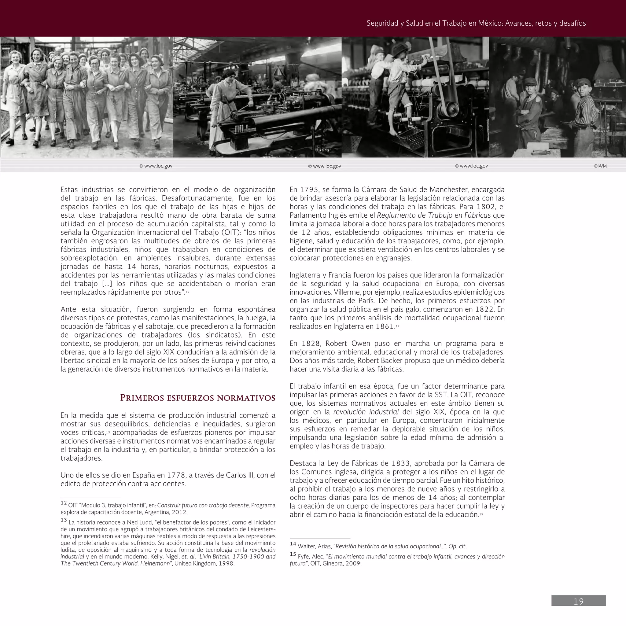19
Seguridad y Salud en el Trabajo en México: Avances, retos y desafíos
Estas industrias se convirtieron en el modelo de organización
del trabajo en las fábricas. Desafortunadamente, fue en los
espacios fabriles en los que el trabajo de las hijas e hijos de
esta clase trabajadora resultó mano de obra barata de suma
utilidad en el proceso de acumulación capitalista, tal y como lo
señala la Organización Internacional del Trabajo (OIT): “los niños
también engrosaron las multitudes de obreros de las primeras
fábricas industriales, niños que trabajaban en condiciones de
sobreexplotación, en ambientes insalubres, durante extensas
jornadas de hasta 14 horas, horarios nocturnos, expuestos a
accidentes por las herramientas utilizadas y las malas condiciones
del trabajo […] los niños que se accidentaban o morían eran
reemplazados rápidamente por otros”.12
Ante esta situación, fueron surgiendo en forma espontánea
diversos tipos de protestas, como las manifestaciones, la huelga, la
ocupación de fábricas y el sabotaje, que precedieron a la formación
de organizaciones de trabajadores (los sindicatos). En este
contexto, se produjeron, por un lado, las primeras reivindicaciones
obreras, que a lo largo del siglo XIX conducirían a la admisión de la
libertad sindical en la mayoría de los países de Europa y por otro, a
la generación de diversos instrumentos normativos en la materia.
Primeros esfuerzos normativos
En la medida que el sistema de producción industrial comenzó a
mostrar sus desequilibrios, deficiencias e inequidades, surgieron
voces críticas,13
acompañadas de esfuerzos pioneros por impulsar
acciones diversas e instrumentos normativos encaminados a regular
el trabajo en la industria y, en particular, a brindar protección a los
trabajadores.
Uno de ellos se dio en España en 1778, a través de Carlos III, con el
edicto de protección contra accidentes.
12
OIT "Modulo 3, trabajo infantil", en: Construir futuro con trabajo decente, Programa
explora de capacitación docente, Argentina, 2012.
13
La historia reconoce a Ned Ludd, “el benefactor de los pobres”, como el iniciador
de un movimiento que agrupó a trabajadores británicos del condado de Leicesters-
hire, que incendiaron varias máquinas textiles a modo de respuesta a las represiones
que el proletariado estaba sufriendo. Su acción constituiría la base del movimiento
ludita, de oposición al maquinismo y a toda forma de tecnología en la revolución
industrial y en el mundo moderno. Kelly, Nigel, et. al, “Livin Britain, 1750-1900 and
The Twentieth Century World. Heinemann”, United Kingdom, 1998.
En 1795, se forma la Cámara de Salud de Manchester, encargada
de brindar asesoría para elaborar la legislación relacionada con las
horas y las condiciones del trabajo en las fábricas. Para 1802, el
Parlamento Inglés emite el Reglamento de Trabajo en Fábricas que
limita la jornada laboral a doce horas para los trabajadores menores
de 12 años, estableciendo obligaciones mínimas en materia de
higiene, salud y educación de los trabajadores, como, por ejemplo,
el determinar que existiera ventilación en los centros laborales y se
colocaran protecciones en engranajes.
Inglaterra y Francia fueron los países que lideraron la formalización
de la seguridad y la salud ocupacional en Europa, con diversas
innovaciones. Villerme, por ejemplo, realiza estudios epidemiológicos
en las industrias de París. De hecho, los primeros esfuerzos por
organizar la salud pública en el país galo, comenzaron en 1822. En
tanto que los primeros análisis de mortalidad ocupacional fueron
realizados en Inglaterra en 1861.14
En 1828, Robert Owen puso en marcha un programa para el
mejoramiento ambiental, educacional y moral de los trabajadores.
Dos años más tarde, Robert Backer propuso que un médico debería
hacer una visita diaria a las fábricas.
El trabajo infantil en esa época, fue un factor determinante para
impulsar las primeras acciones en favor de la SST. La OIT, reconoce
que, los sistemas normativos actuales en este ámbito tienen su
origen en la revolución industrial del siglo XIX, época en la que
los médicos, en particular en Europa, concentraron inicialmente
sus esfuerzos en remediar la deplorable situación de los niños,
impulsando una legislación sobre la edad mínima de admisión al
empleo y las horas de trabajo.
Destaca la Ley de Fábricas de 1833, aprobada por la Cámara de
los Comunes inglesa, dirigida a proteger a los niños en el lugar de
trabajo y a ofrecer educación de tiempo parcial. Fue un hito histórico,
al prohibir el trabajo a los menores de nueve años y restringirlo a
ocho horas diarias para los de menos de 14 años; al contemplar
la creación de un cuerpo de inspectores para hacer cumplir la ley y
abrir el camino hacia la financiación estatal de la educación.15
14
Walter, Arias, “Revisión histórica de la salud ocupacional…”. Op. cit.
15
Fyfe, Alec, “El movimiento mundial contra el trabajo infantil, avances y dirección
futura”, OIT, Ginebra, 2009.
© www.loc.gov © www.loc.gov © www.loc.gov ©IWM
 