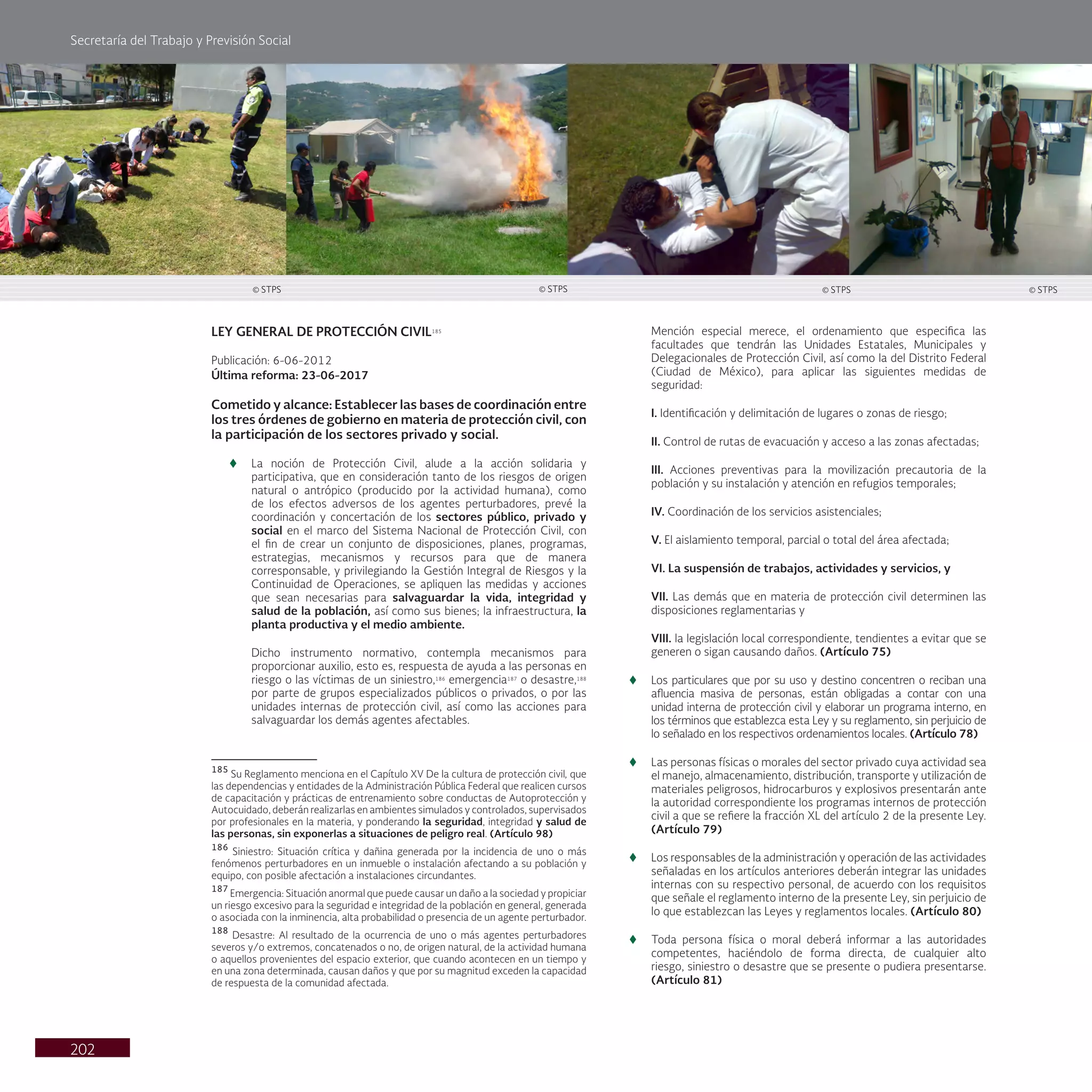 Secretaría del Trabajo y Previsión Social
202
LEY GENERAL DE PROTECCIÓN CIVIL185
Publicación: 6-06-2012
Última reforma: 23-06-2017
Cometido y alcance: Establecer las bases de coordinación entre
los tres órdenes de gobierno en materia de protección civil, con
la participación de los sectores privado y social.
t
t La noción de Protección Civil, alude a la acción solidaria y
participativa, que en consideración tanto de los riesgos de origen
natural o antrópico (producido por la actividad humana), como
de los efectos adversos de los agentes perturbadores, prevé la
coordinación y concertación de los sectores público, privado y
social en el marco del Sistema Nacional de Protección Civil, con
el fin de crear un conjunto de disposiciones, planes, programas,
estrategias, mecanismos y recursos para que de manera
corresponsable, y privilegiando la Gestión Integral de Riesgos y la
Continuidad de Operaciones, se apliquen las medidas y acciones
que sean necesarias para salvaguardar la vida, integridad y
salud de la población, así como sus bienes; la infraestructura, la
planta productiva y el medio ambiente.
Dicho instrumento normativo, contempla mecanismos para
proporcionar auxilio, esto es, respuesta de ayuda a las personas en
riesgo o las víctimas de un siniestro,186
emergencia187
o desastre,188
por parte de grupos especializados públicos o privados, o por las
unidades internas de protección civil, así como las acciones para
salvaguardar los demás agentes afectables.
185
Su Reglamento menciona en el Capítulo XV De la cultura de protección civil, que
las dependencias y entidades de la Administración Pública Federal que realicen cursos
de capacitación y prácticas de entrenamiento sobre conductas de Autoprotección y
Autocuidado, deberán realizarlas en ambientes simulados y controlados, supervisados
por profesionales en la materia, y ponderando la seguridad, integridad y salud de
las personas, sin exponerlas a situaciones de peligro real. (Artículo 98)
186
Siniestro: Situación crítica y dañina generada por la incidencia de uno o más
fenómenos perturbadores en un inmueble o instalación afectando a su población y
equipo, con posible afectación a instalaciones circundantes.
187
Emergencia: Situación anormal que puede causar un daño a la sociedad y propiciar
un riesgo excesivo para la seguridad e integridad de la población en general, generada
o asociada con la inminencia, alta probabilidad o presencia de un agente perturbador.
188
Desastre: Al resultado de la ocurrencia de uno o más agentes perturbadores
severos y/o extremos, concatenados o no, de origen natural, de la actividad humana
o aquellos provenientes del espacio exterior, que cuando acontecen en un tiempo y
en una zona determinada, causan daños y que por su magnitud exceden la capacidad
de respuesta de la comunidad afectada.
Mención especial merece, el ordenamiento que especifica las
facultades que tendrán las Unidades Estatales, Municipales y
Delegacionales de Protección Civil, así como la del Distrito Federal
(Ciudad de México), para aplicar las siguientes medidas de
seguridad:
I. Identificación y delimitación de lugares o zonas de riesgo;
II. Control de rutas de evacuación y acceso a las zonas afectadas;
III. Acciones preventivas para la movilización precautoria de la
población y su instalación y atención en refugios temporales;
IV. Coordinación de los servicios asistenciales;
V. El aislamiento temporal, parcial o total del área afectada;
VI. La suspensión de trabajos, actividades y servicios, y
VII. Las demás que en materia de protección civil determinen las
disposiciones reglamentarias y
VIII. la legislación local correspondiente, tendientes a evitar que se
generen o sigan causando daños. (Artículo 75)
t
t Los particulares que por su uso y destino concentren o reciban una
afluencia masiva de personas, están obligadas a contar con una
unidad interna de protección civil y elaborar un programa interno, en
los términos que establezca esta Ley y su reglamento, sin perjuicio de
lo señalado en los respectivos ordenamientos locales. (Artículo 78)
t
t Las personas físicas o morales del sector privado cuya actividad sea
el manejo, almacenamiento, distribución, transporte y utilización de
materiales peligrosos, hidrocarburos y explosivos presentarán ante
la autoridad correspondiente los programas internos de protección
civil a que se refiere la fracción XL del artículo 2 de la presente Ley.
(Artículo 79)
t
t Los responsables de la administración y operación de las actividades
señaladas en los artículos anteriores deberán integrar las unidades
internas con su respectivo personal, de acuerdo con los requisitos
que señale el reglamento interno de la presente Ley, sin perjuicio de
lo que establezcan las Leyes y reglamentos locales. (Artículo 80)
t
t Toda persona física o moral deberá informar a las autoridades
competentes, haciéndolo de forma directa, de cualquier alto
riesgo, siniestro o desastre que se presente o pudiera presentarse.
(Artículo 81)
© STPS
© STPS © STPS © STPS
 