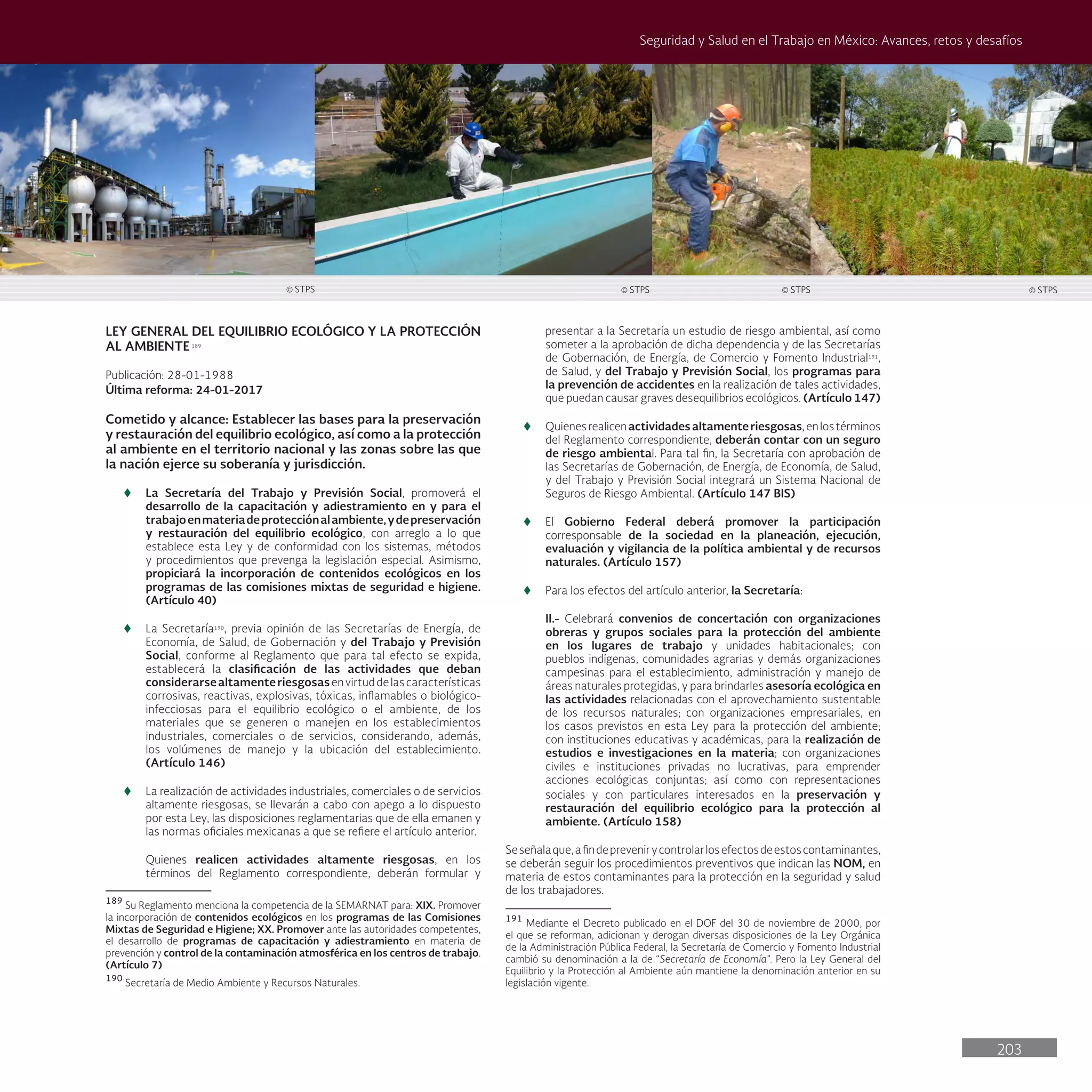 203
Seguridad y Salud en el Trabajo en México: Avances, retos y desafíos
LEY GENERAL DEL EQUILIBRIO ECOLÓGICO Y LA PROTECCIÓN
AL AMBIENTE189
Publicación: 28-01-1988
Última reforma: 24-01-2017
Cometido y alcance: Establecer las bases para la preservación
y restauración del equilibrio ecológico, así como a la protección
al ambiente en el territorio nacional y las zonas sobre las que
la nación ejerce su soberanía y jurisdicción.
t
t La Secretaría del Trabajo y Previsión Social, promoverá el
desarrollo de la capacitación y adiestramiento en y para el
trabajoenmateriadeprotecciónalambiente,ydepreservación
y restauración del equilibrio ecológico, con arreglo a lo que
establece esta Ley y de conformidad con los sistemas, métodos
y procedimientos que prevenga la legislación especial. Asimismo,
propiciará la incorporación de contenidos ecológicos en los
programas de las comisiones mixtas de seguridad e higiene.
(Artículo 40)
t
t La Secretaría190
, previa opinión de las Secretarías de Energía, de
Economía, de Salud, de Gobernación y del Trabajo y Previsión
Social, conforme al Reglamento que para tal efecto se expida,
establecerá la clasificación de las actividades que deban
considerarsealtamenteriesgosasenvirtuddelascaracterísticas
corrosivas, reactivas, explosivas, tóxicas, inflamables o biológico-
infecciosas para el equilibrio ecológico o el ambiente, de los
materiales que se generen o manejen en los establecimientos
industriales, comerciales o de servicios, considerando, además,
los volúmenes de manejo y la ubicación del establecimiento.
(Artículo 146)
t
t La realización de actividades industriales, comerciales o de servicios
altamente riesgosas, se llevarán a cabo con apego a lo dispuesto
por esta Ley, las disposiciones reglamentarias que de ella emanen y
las normas oficiales mexicanas a que se refiere el artículo anterior.
Quienes realicen actividades altamente riesgosas, en los
términos del Reglamento correspondiente, deberán formular y
189
Su Reglamento menciona la competencia de la SEMARNAT para: XIX. Promover
la incorporación de contenidos ecológicos en los programas de las Comisiones
Mixtas de Seguridad e Higiene; XX. Promover ante las autoridades competentes,
el desarrollo de programas de capacitación y adiestramiento en materia de
prevención y control de la contaminación atmosférica en los centros de trabajo.
(Artículo 7)
190
Secretaría de Medio Ambiente y Recursos Naturales.
presentar a la Secretaría un estudio de riesgo ambiental, así como
someter a la aprobación de dicha dependencia y de las Secretarías
de Gobernación, de Energía, de Comercio y Fomento Industrial191
,
de Salud, y del Trabajo y Previsión Social, los programas para
la prevención de accidentes en la realización de tales actividades,
que puedan causar graves desequilibrios ecológicos. (Artículo 147)
t
t Quienesrealicenactividadesaltamenteriesgosas,enlostérminos
del Reglamento correspondiente, deberán contar con un seguro
de riesgo ambiental. Para tal fin, la Secretaría con aprobación de
las Secretarías de Gobernación, de Energía, de Economía, de Salud,
y del Trabajo y Previsión Social integrará un Sistema Nacional de
Seguros de Riesgo Ambiental. (Artículo 147 BIS)
t
t El Gobierno Federal deberá promover la participación
corresponsable de la sociedad en la planeación, ejecución,
evaluación y vigilancia de la política ambiental y de recursos
naturales. (Artículo 157)
t
t Para los efectos del artículo anterior, la Secretaría:
II.- Celebrará convenios de concertación con organizaciones
obreras y grupos sociales para la protección del ambiente
en los lugares de trabajo y unidades habitacionales; con
pueblos indígenas, comunidades agrarias y demás organizaciones
campesinas para el establecimiento, administración y manejo de
áreas naturales protegidas, y para brindarles asesoría ecológica en
las actividades relacionadas con el aprovechamiento sustentable
de los recursos naturales; con organizaciones empresariales, en
los casos previstos en esta Ley para la protección del ambiente;
con instituciones educativas y académicas, para la realización de
estudios e investigaciones en la materia; con organizaciones
civiles e instituciones privadas no lucrativas, para emprender
acciones ecológicas conjuntas; así como con representaciones
sociales y con particulares interesados en la preservación y
restauración del equilibrio ecológico para la protección al
ambiente. (Artículo 158)
Seseñalaque,afindeprevenirycontrolarlosefectosdeestoscontaminantes,
se deberán seguir los procedimientos preventivos que indican las NOM, en
materia de estos contaminantes para la protección en la seguridad y salud
de los trabajadores.
191
Mediante el Decreto publicado en el DOF del 30 de noviembre de 2000, por
el que se reforman, adicionan y derogan diversas disposiciones de la Ley Orgánica
de la Administración Pública Federal, la Secretaría de Comercio y Fomento Industrial
cambió su denominación a la de “Secretaría de Economía”. Pero la Ley General del
Equilibrio y la Protección al Ambiente aún mantiene la denominación anterior en su
legislación vigente.
© STPS © STPS
© STPS © STPS
 