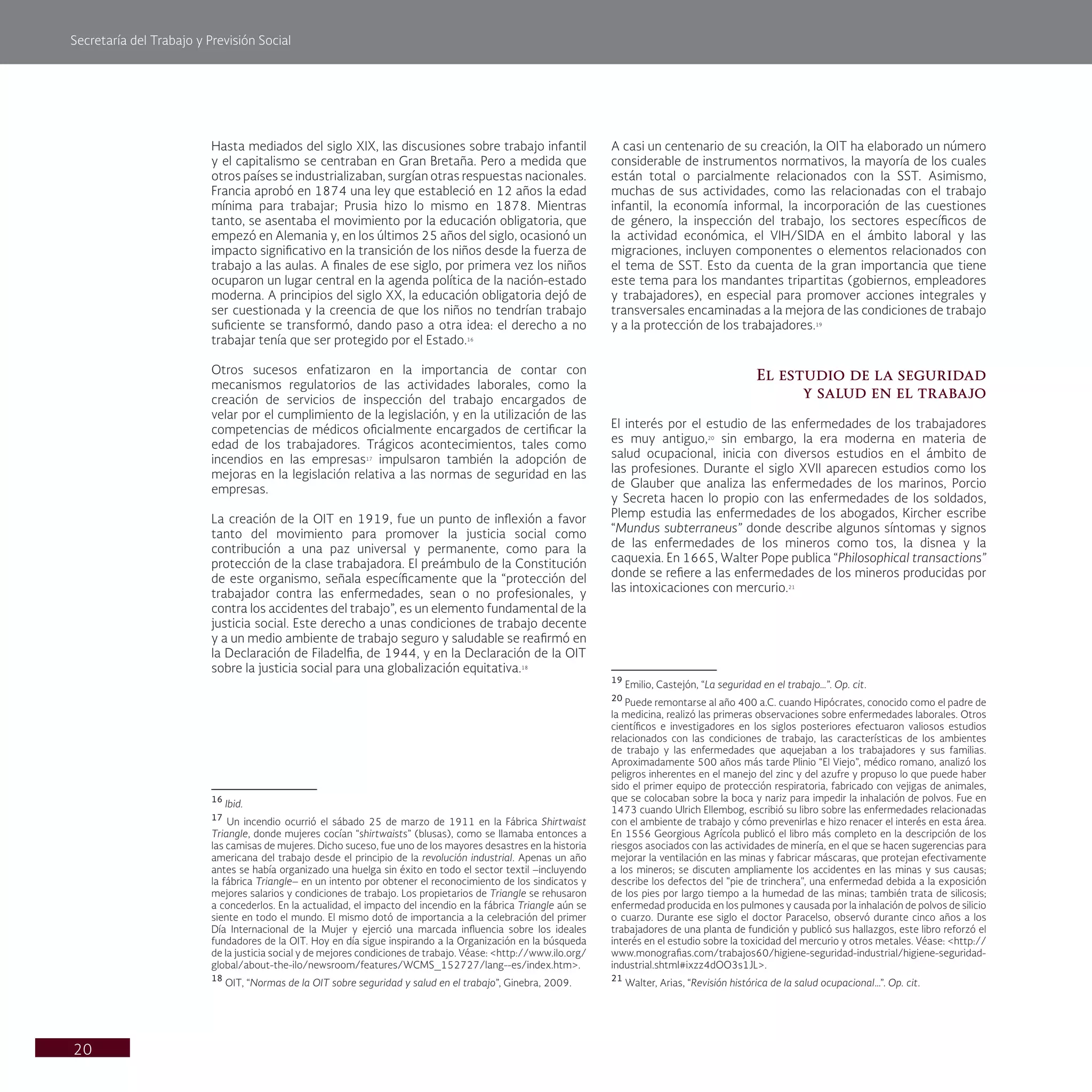 Secretaría del Trabajo y Previsión Social
20
A casi un centenario de su creación, la OIT ha elaborado un número
considerable de instrumentos normativos, la mayoría de los cuales
están total o parcialmente relacionados con la SST. Asimismo,
muchas de sus actividades, como las relacionadas con el trabajo
infantil, la economía informal, la incorporación de las cuestiones
de género, la inspección del trabajo, los sectores específicos de
la actividad económica, el VIH/SIDA en el ámbito laboral y las
migraciones, incluyen componentes o elementos relacionados con
el tema de SST. Esto da cuenta de la gran importancia que tiene
este tema para los mandantes tripartitas (gobiernos, empleadores
y trabajadores), en especial para promover acciones integrales y
transversales encaminadas a la mejora de las condiciones de trabajo
y a la protección de los trabajadores.19
El estudio de la seguridad
y salud en el trabajo
El interés por el estudio de las enfermedades de los trabajadores
es muy antiguo,20
sin embargo, la era moderna en materia de
salud ocupacional, inicia con diversos estudios en el ámbito de
las profesiones. Durante el siglo XVII aparecen estudios como los
de Glauber que analiza las enfermedades de los marinos, Porcio
y Secreta hacen lo propio con las enfermedades de los soldados,
Plemp estudia las enfermedades de los abogados, Kircher escribe
“Mundus subterraneus” donde describe algunos síntomas y signos
de las enfermedades de los mineros como tos, la disnea y la
caquexia. En 1665, Walter Pope publica “Philosophical transactions”
donde se refiere a las enfermedades de los mineros producidas por
las intoxicaciones con mercurio.21
19
Emilio, Castejón, “La seguridad en el trabajo…”. Op. cit.
20
Puede remontarse al año 400 a.C. cuando Hipócrates, conocido como el padre de
la medicina, realizó las primeras observaciones sobre enfermedades laborales. Otros
científicos e investigadores en los siglos posteriores efectuaron valiosos estudios
relacionados con las condiciones de trabajo, las características de los ambientes
de trabajo y las enfermedades que aquejaban a los trabajadores y sus familias.
Aproximadamente 500 años más tarde Plinio “El Viejo”, médico romano, analizó los
peligros inherentes en el manejo del zinc y del azufre y propuso lo que puede haber
sido el primer equipo de protección respiratoria, fabricado con vejigas de animales,
que se colocaban sobre la boca y nariz para impedir la inhalación de polvos. Fue en
1473 cuando Ulrich Ellembog, escribió su libro sobre las enfermedades relacionadas
con el ambiente de trabajo y cómo prevenirlas e hizo renacer el interés en esta área.
En 1556 Georgious Agrícola publicó el libro más completo en la descripción de los
riesgos asociados con las actividades de minería, en el que se hacen sugerencias para
mejorar la ventilación en las minas y fabricar máscaras, que protejan efectivamente
a los mineros; se discuten ampliamente los accidentes en las minas y sus causas;
describe los defectos del "pie de trinchera", una enfermedad debida a la exposición
de los pies por largo tiempo a la humedad de las minas; también trata de silicosis;
enfermedad producida en los pulmones y causada por la inhalación de polvos de silicio
o cuarzo. Durante ese siglo el doctor Paracelso, observó durante cinco años a los
trabajadores de una planta de fundición y publicó sus hallazgos, este libro reforzó el
interés en el estudio sobre la toxicidad del mercurio y otros metales. Véase: <http://
www.monografias.com/trabajos60/higiene-seguridad-industrial/higiene-seguridad-
industrial.shtml#ixzz4dOO3s1JL>.
21
Walter, Arias, “Revisión histórica de la salud ocupacional…”. Op. cit.
Hasta mediados del siglo XIX, las discusiones sobre trabajo infantil
y el capitalismo se centraban en Gran Bretaña. Pero a medida que
otros países se industrializaban, surgían otras respuestas nacionales.
Francia aprobó en 1874 una ley que estableció en 12 años la edad
mínima para trabajar; Prusia hizo lo mismo en 1878. Mientras
tanto, se asentaba el movimiento por la educación obligatoria, que
empezó en Alemania y, en los últimos 25 años del siglo, ocasionó un
impacto significativo en la transición de los niños desde la fuerza de
trabajo a las aulas. A finales de ese siglo, por primera vez los niños
ocuparon un lugar central en la agenda política de la nación-estado
moderna. A principios del siglo XX, la educación obligatoria dejó de
ser cuestionada y la creencia de que los niños no tendrían trabajo
suficiente se transformó, dando paso a otra idea: el derecho a no
trabajar tenía que ser protegido por el Estado.16
Otros sucesos enfatizaron en la importancia de contar con
mecanismos regulatorios de las actividades laborales, como la
creación de servicios de inspección del trabajo encargados de
velar por el cumplimiento de la legislación, y en la utilización de las
competencias de médicos oficialmente encargados de certificar la
edad de los trabajadores. Trágicos acontecimientos, tales como
incendios en las empresas17
impulsaron también la adopción de
mejoras en la legislación relativa a las normas de seguridad en las
empresas.
La creación de la OIT en 1919, fue un punto de inflexión a favor
tanto del movimiento para promover la justicia social como
contribución a una paz universal y permanente, como para la
protección de la clase trabajadora. El preámbulo de la Constitución
de este organismo, señala específicamente que la “protección del
trabajador contra las enfermedades, sean o no profesionales, y
contra los accidentes del trabajo”, es un elemento fundamental de la
justicia social. Este derecho a unas condiciones de trabajo decente
y a un medio ambiente de trabajo seguro y saludable se reafirmó en
la Declaración de Filadelfia, de 1944, y en la Declaración de la OIT
sobre la justicia social para una globalización equitativa.18
16
Ibid.
17
Un incendio ocurrió el sábado 25 de marzo de 1911 en la Fábrica Shirtwaist
Triangle, donde mujeres cocían “shirtwaists” (blusas), como se llamaba entonces a
las camisas de mujeres. Dicho suceso, fue uno de los mayores desastres en la historia
americana del trabajo desde el principio de la revolución industrial. Apenas un año
antes se había organizado una huelga sin éxito en todo el sector textil –incluyendo
la fábrica Triangle– en un intento por obtener el reconocimiento de los sindicatos y
mejores salarios y condiciones de trabajo. Los propietarios de Triangle se rehusaron
a concederlos. En la actualidad, el impacto del incendio en la fábrica Triangle aún se
siente en todo el mundo. El mismo dotó de importancia a la celebración del primer
Día Internacional de la Mujer y ejerció una marcada influencia sobre los ideales
fundadores de la OIT. Hoy en día sigue inspirando a la Organización en la búsqueda
de la justicia social y de mejores condiciones de trabajo. Véase: <http://www.ilo.org/
global/about-the-ilo/newsroom/features/WCMS_152727/lang--es/index.htm>.
18
OIT, “Normas de la OIT sobre seguridad y salud en el trabajo”, Ginebra, 2009.
 